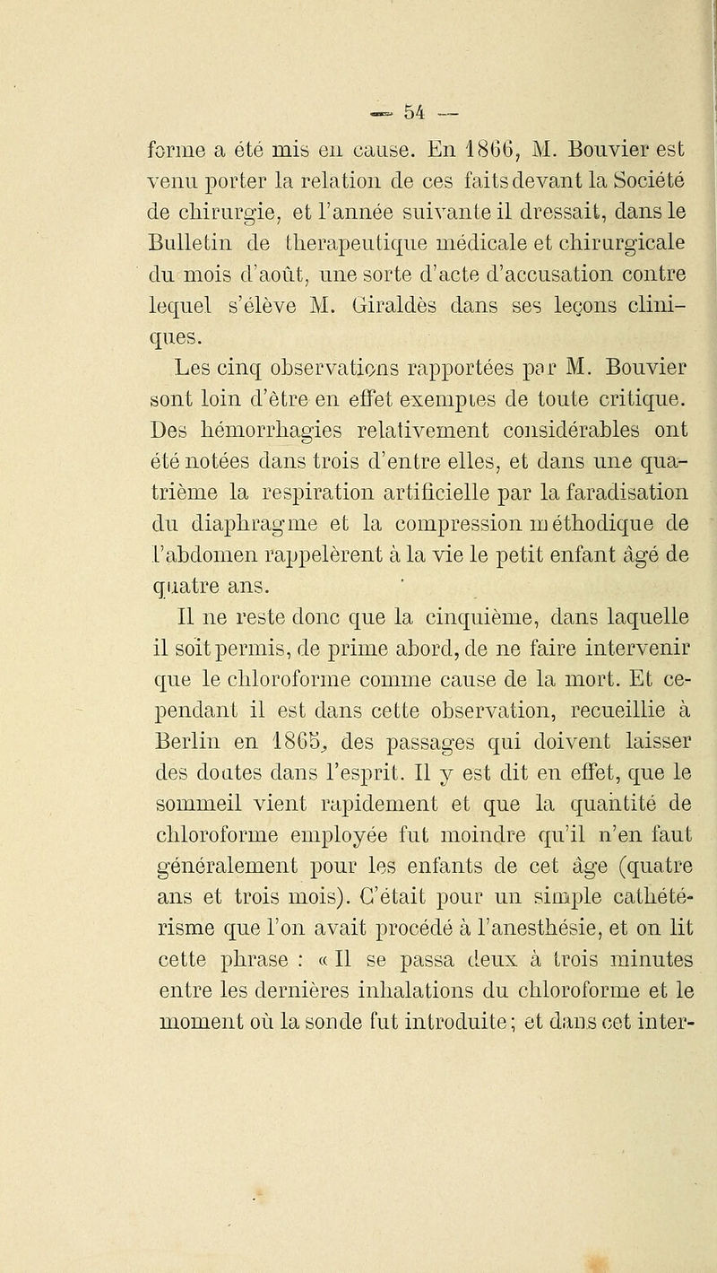 forme a été mis en cause. En 1866, M. Bouvier est venu porter la relation de ces faits devant la Société de chirurgie, et l'année suivante il dressait, dans le Bulletin de thérapeutique médicale et chirurgicale du mois d'août, une sorte d'acte d'accusation contre lequel s'élève M. Giraldès dans ses leçons clini- ques. Les cinq observations rapportées par M. Bouvier sont loin d'être en effet exemples de toute critique. Des hémorrhagies relativement considérables ont été notées dans trois d'entre elles, et dans une qua- trième la respiration artificielle par la faradisation du diaphragme et la compression méthodique de l'abdomen rappelèrent à la vie le petit enfant âgé de quatre ans. Il ne reste donc que la cinquième, dans laquelle il soit permis, de prime abord, de ne faire intervenir que le chloroforme comme cause de la mort. Et ce- pendant il est dans cette observation, recueillie à Berlin en 1865^ des passages qui doivent laisser des doutes dans l'esprit. Il y est dit en effet, que le sommeil vient rapidement et que la quaiitité de chloroforme employée fut moindre qu'il n'en faut généralement pour les enfants de cet âge (quatre ans et trois mois). C'était pour un simple cathété- risme que l'on avait procédé à l'anesthésie, et on lit cette phrase : « Il se passa deux à trois minutes entre les dernières inhalations du chloroforme et le moment où la sonde fut introduite; et dans cet in ter-