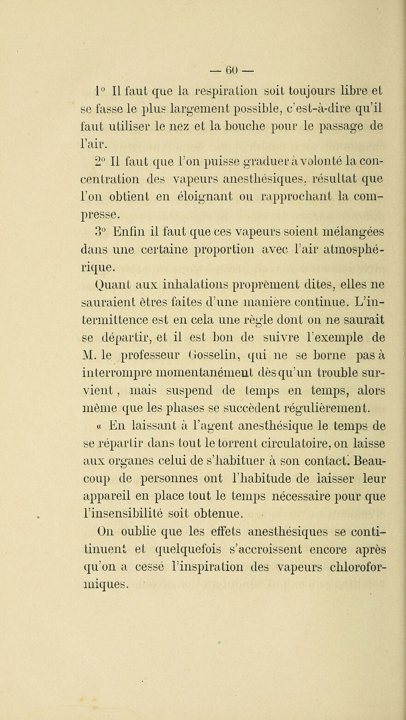 1° Il faut que la respiration soit toujours libre et se fasse le plus largement possible, c'est-à-dire qu'il faut utiliser le nez et la bouche pour le passage de l'air. 2° Il faut que l'on puisse graduer à volonté la con- centration des vapeurs anesthésiques. résultat que l'on obtient en éloignant ou rapprochant la com- presse. 3° Enfin il faut que ces vapeurs soient mélangées dans une certaine proportion avec l'air atmosphé- rique. Quant aux inhalations proprement dites, elles ne sauraient êtres faites d'une manière continue. L'in- termittence est en cela une règle dont on ne saurait se départir, et il est bon de suivre l'exemple de M. le professeur Gosselin, qui ne se borne pas à interrompre momentanément dès qu'un trouble sur- vient , mais suspend de temps en temps, alors même que les phases se succèdent régulièrement. « En laissant à Tagent anesthésique le temps de se répartir dans tout le torrent circulatoire, on laisse aux organes celui de s'habituer à son contact'. Beau- coup de personnes ont l'habitude de laisser leur appareil en place tout le temps nécessaire pour que l'insensibilité soit obtenue. On oublie que les effets anesthésiques se conti- tinuent et quelquefois s'accroissent encore après qu'on a cessé l'inspiration des vapeurs chlorofor- miques. '