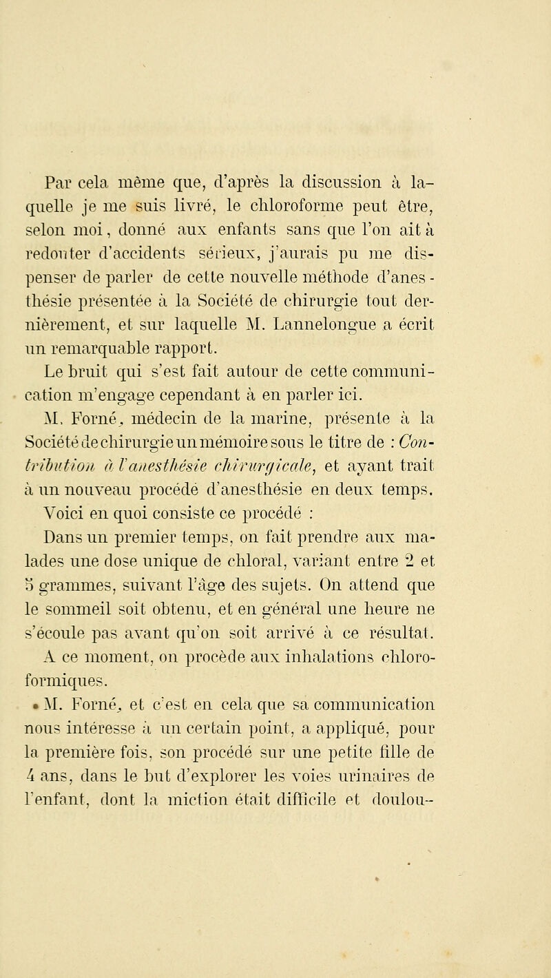 Par cela, même que, d'après la discussion à la- quelle je me suis livré, le chloroforme peut être, selon moi, donné aux enfants sans que l'on ait à redouter d'accidents séfieux, j'aurais pu me dis- penser de parler de cette nouvelle méthode d'anes - thésie présentée à la Société de chirurgie tout der- nièrement, et sur laquelle M. Lannelongue a écrit un remarquable rapport. Le bruit qui s'est fait autour de cette communi- cation m'engage cependant à en parler ici. M. Forné, médecin de la marine, présente à la Société de chirurgie un mémoire sous le titre de : Con- tribution à Vanesthésie cJiiTurgicale, et ayant trait à un nouveau procédé d'anes thésie en deux temps. Voici en quoi consiste ce procédé : Dans un premier temps, on fait prendre aux ma- lades une dose unique de chloral, variant entre 2 et o grammes, suivant l'âge des sujets. On attend que le sommeil soit obtenu, et en général une heure ne s'écoule pas avant qu'on soit arrivé à ce résultat. A ce moment, on procède aux inhalations chloro- formiques. • M. Forné^ et c'est en cela que sa communication nous intéresse à un certain point, a appliqué, pour la première fois, son procédé sur une petite fille de 4 ans, dans le but d'explorer les voies urinaires de l'enfant, dont la miction était difïîcile et doulou-