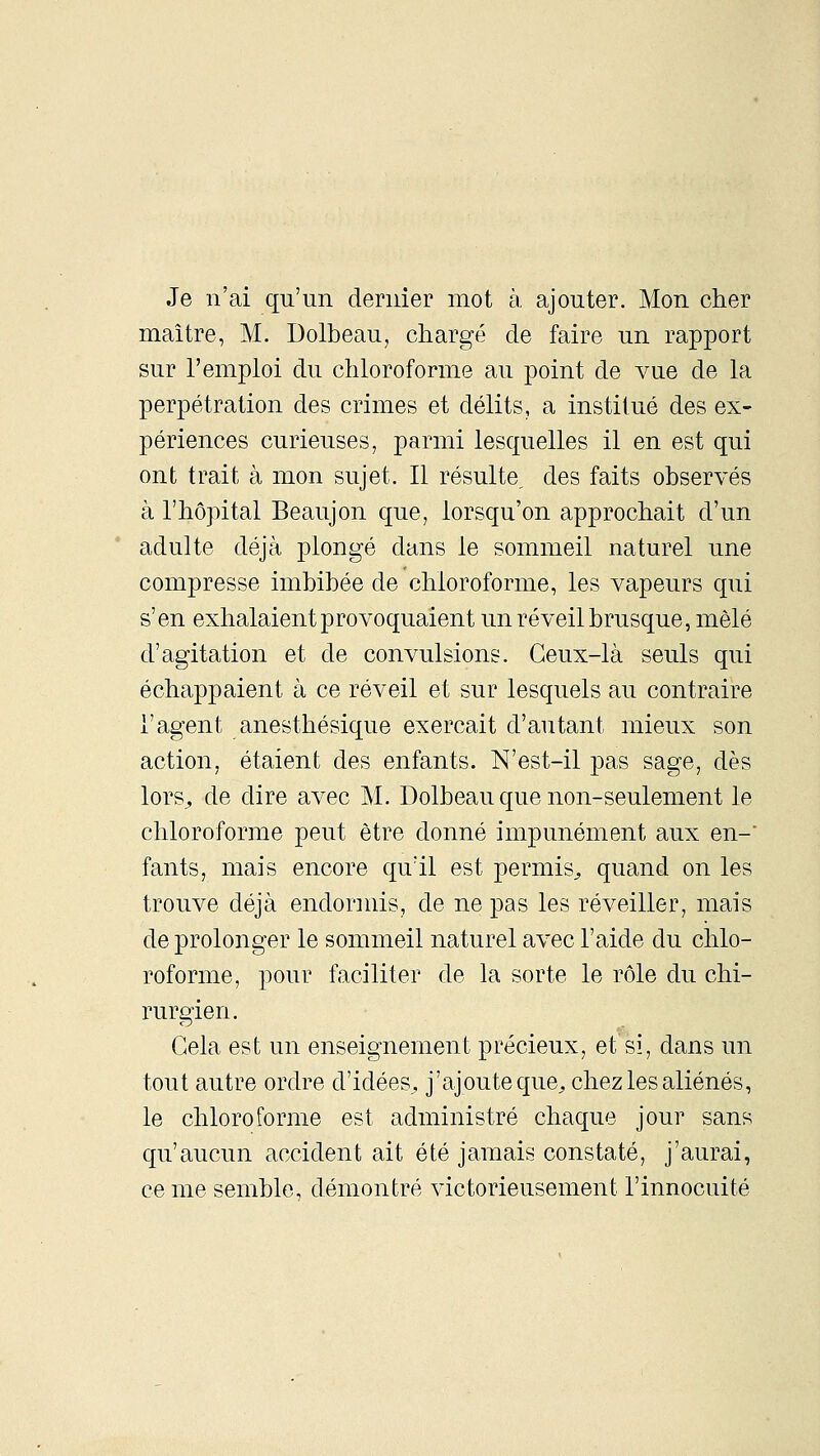 Je n'ai qu'un dernier mot à, ajouter. Mon clier maître, M. Dolbeau, chargé de faire un rapport sur l'emploi du chloroforme au point de vue de la perpétration des crimes et délits, a institué des ex- périences curieuses, parmi lesquelles il en est qui ont trait à mon sujet. Il résulte, des faits observés à l'hôpital Beaujon que, lorsqu'on approchait d'un adulte déjà plongé dans le sommeil naturel une compresse imbibée de chloroforme, les vapeurs qui s'en exhalaient provoquaient un réveil brusque, mêlé d'agitation et de convulsions. Ceux-là seuls qui échappaient à ce réveil et sur lesquels au contraire l'agent anesthésique exerçait d'autant mieux son action, étaient des enfants. N'est-il pas sage, dès lors^ de dire avec M. Dolbeau que non-seulement le chloroforme peut être donné impunément aux en- fants, mais encore qu'il est permis^ quand on les trouve déjà endormis, de ne pas les réveiller, mais de prolonger le sommeil naturel avec l'aide du chlo- roforme, pour faciliter de la sorte le rôle du chi- rurgien. Gela est un enseignement précieux, et si, dans un tout autre ordre d'idées^, j'ajoute que^ chez les aliénés, le chloroforme est administré chaque jour sans qu'aucun accident ait été jamais constaté, j'aurai, ce me semble, démontré victorieusement l'innocuité