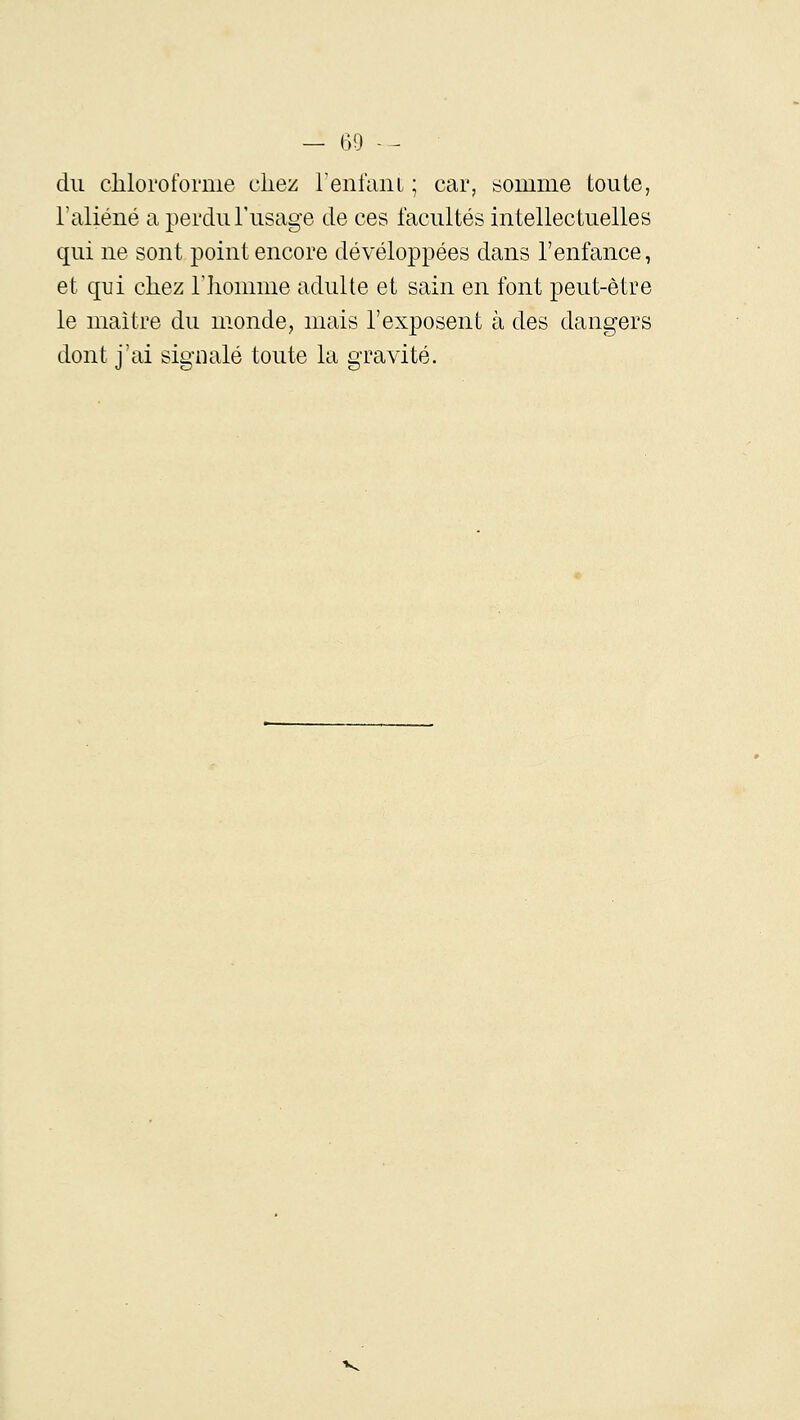 du cliloroforme cliez renfaiii ; car, somme toute, l'aliéné a perdu l'usage de ces facultés intellectuelles qui ne sont point encore développées dans l'enfance, et qui chez l'Iiomme adulte et sain en font peut-être le maître du monde, mais l'exposent à des dangers dont j'ai signalé toute la gravité.