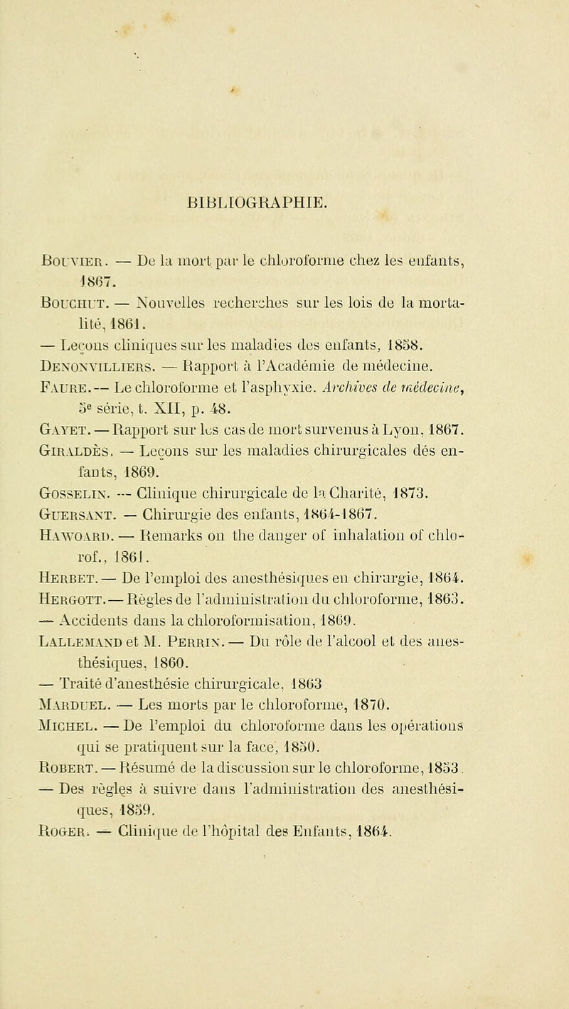 BIBLIOGRAPHIE. BorviER. — De la mort par le clilorol'ornie chez les enfants, J86T. BouCHUT. — Nouvelles recherches sur les lois de la morta- lité, 1861. — Leçons cliniques sur les maladies des enfants, 1858. Denoxvilliers. — Rapport à l'Académie de médecine. Faure.— Le chloroforme et l'asphyxie. Archives de médecine^ Se série, t. XII, p. 48. Gayet. — Rapport sur les cas de mort survenus à Lyon, 1867. GiRALDÈs. — Leçons sur les maladies chirurgicales dés en- fants, 1869. GossELiN. — Clinique chirurgicale de la Charité, 1873. GuERSANT. — Chirurgie des enfants, 186-4-1867. Hawoaru. — Remarks on the danger of inhalation of chlo- rof., 1861. Herbet.— De l'emploi des anesthésiques en chirurgie, 1864. Hergott.—Régies de l'administration du chloroforme, 1863. — Accidents dans la chloroformisation, 1869. Lallemand et M. Perrin.— Du rôle de l'alcool et des anes- thésiques, 1860. — Traité d'anesthésie chirurgicale, 1863 Marduel. — Les morts par le chloroforme, 1870. Michel. — De l'emploi du chloroforme dans les opérations qui se pratiquent sur la face', 4850. Robert. — Résumé de la discussion sur le chloroforme, 1853. — Des règles à suivre dans l'administration des anesthési- ques, 1859. Roger-. -^ Clinique de l'hôpital des Enfants, 1864..