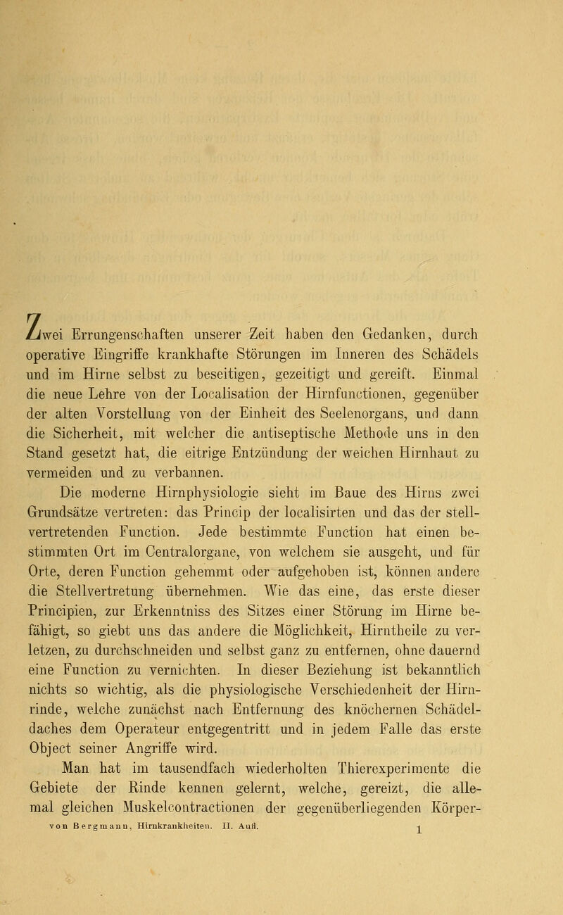 z wei Errangenschaften unserer Zeit haben den Gedanken, durch operative Eingriffe krankhafte Störungen im Inneren des Schädels und im Hirne selbst zu beseitigen, gezeitigt und gereift. Einmal die neue Lehre von der Localisation der Hirnfunctionen, gegenüber der alten Vorstellung von der Einheit des Seelenorgans, und dann die Sicherheit, mit welcher die antiseptische Methode uns in den Stand gesetzt hat, die eitrige Entzündung der weichen Hirnhaut zu vermeiden und zu verbannen. Die moderne Hirnphysiologie sieht im Baue des Hirns zwei Grundsätze vertreten: das Princip der localisirten und das der stell- vertretenden Function. Jede bestimmte Function hat einen be- stimmten Ort im Centralorgane, von welchem sie ausgeht, und für Orte, deren Function gehemmt oder aufgehoben ist, können andere die Stellvertretung übernehmen. Wie das eine, das erste dieser Principien, zur Erkenntniss des Sitzes einer Störung im Hirne be- fähigt, so giebt uns das andere die Möglichkeit, Hirntheile zu ver- letzen, zu durchschneiden und selbst ganz zu entfernen, ohne dauernd eine Function zu vernichten. In dieser Beziehung ist bekanntlich nichts so wichtig, als die physiologische Verschiedenheit der Hirn- rinde, welche zunächst nach Entfernung des knöchernen Schädel- daches dem Operateur entgegentritt und in jedem Falle das erste Object seiner Angriffe wird. Man hat im tausendfach wiederholten Thierexperimente die Gebiete der Rinde kennen gelernt, welche, gereizt, die alle- mal gleichen Muskelcontractionen der gegenüberliegenden Körpcr-