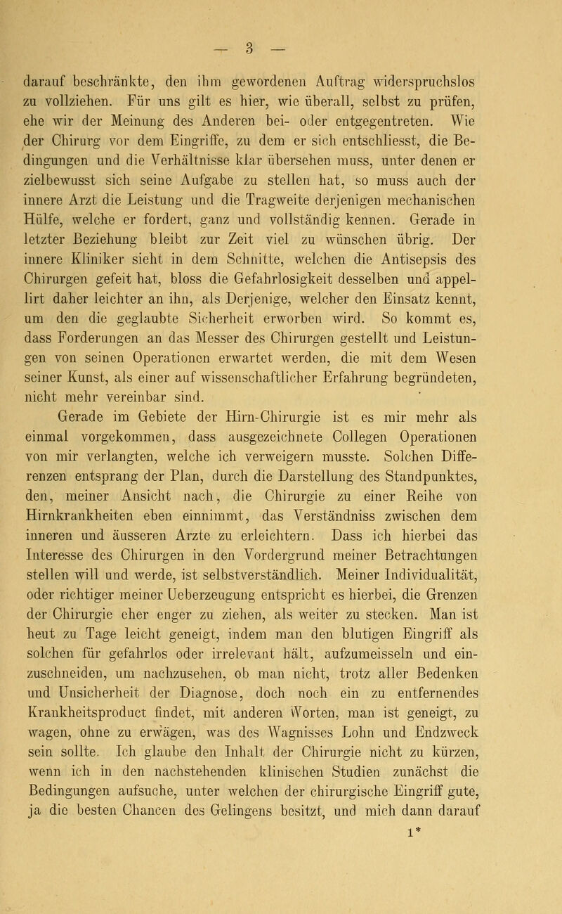 darauf beschränkte, den ihm gewordenen Auftrag widerspruchslos zu vollziehen. Für uns gilt es hier, wie überall, selbst zu prüfen, ehe wir der Meinung des Anderen bei- oder entgegentreten. Wie der Chirurg vor dem Eingriffe, zu dem er sich entschliesst, die Be- dingungen und die Verhältnisse klar übersehen muss, unter denen er zielbewusst sich seine Aufgabe zu stellen hat, so muss auch der innere Arzt die Leistung und die Tragweite derjenigen mechanischen Hülfe, welche er fordert, ganz und vollständig kennen. Gerade in letzter Beziehung bleibt zur Zeit viel zu wünschen übrig. Der innere Kliniker sieht in dem Schnitte, welchen die Antisepsis des Chirurgen gefeit hat, bloss die Gefahrlosigkeit desselben und appel- lirt daher leichter an ihn, als Derjenige, welcher den Einsatz kennt, um den die geglaubte Sicherheit erworben wird. So kommt es, dass Forderungen an das Messer des Chirurgen gestellt und Leistun- gen von seinen Operationen erwartet werden, die mit dem Wesen seiner Kunst, als einer auf wissenschaftlicher Erfahrung begründeten, nicht mehr vereinbar sind. Gerade im Gebiete der Hirn-Chirurgie ist es mir mehr als einmal vorgekommen, dass ausgezeichnete Collegen Operationen von mir verlangten, welche ich verweigern musste. Solchen Diffe- renzen entsprang der Plan, durch die Darstellung des Standpunktes, den, meiner Ansicht nach, die Chirurgie zu einer Reihe von Hirnkrankheiten eben einnimmt, das Verständniss zwischen dem inneren und äusseren Arzte zu erleichtern. Dass ich hierbei das Interesse des Chirurgen in den Vordergrund meiner Betrachtungen stellen will und werde, ist selbstverständlich. Meiner Individualität, oder richtiger meiner Ueberzeugung entspricht es hierbei, die Grenzen der Chirurgie eher enger zu ziehen, als weiter zu stecken. Man ist heut zu Tage leicht geneigt, indem man den blutigen Eingriff als solchen für gefahrlos oder irrelevant hält, aufzumeisseln und ein- zuschneiden, um nachzusehen, ob man nicht, trotz aller Bedenken und Unsicherheit der Diagnose, doch noch ein zu entfernendes Krankheitsproduct findet, mit anderen vVorten, man ist geneigt, zu wagen, ohne zu erwägen, was des Wagnisses Lohn und Endzweck sein sollte. Ich glaube den Inhalt der Chirurgie nicht zu kürzen, wenn ich in den nachstehenden klinischen Studien zunächst die Bedingungen aufsuche, unter welchen der chirurgische Eingriff gute, ja die besten Chancen des Gelingens besitzt, und mich dann darauf 1*