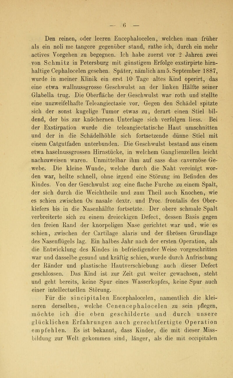 Den reinen, oder leeren Encephalocelen, welchen man früher als ein noli me tangere gegenüber stand, rathe ich, durch ein mehr actives Vorgehen zu begegnen. Ich habe zuerst vor '2 Jahren zwei von Schmitz in Petersburg mit günstigem Erfolge exstirpirte hirn- haltige Cephalocelen gesehen. Später, nämlich am 5. September 1887, wurde in meiner Klinik ein erst 10 Tage altes Kind operirt, das eine etwa wallnussgrosse Geschwulst an der linken Hälfte seiner Glabella trug. Die Oberfläche der Geschwulst war roth und stellte eine unzweifelhafte Teleangiectasie vor. Gegen den Schädel spitzte sich der sonst kugelige Tumor etwas zu, derart einen Stiel bil- dend, der bis zur knöchernen Unterlage sich verfolgen liess. Bei der Exstirpation wurde die teleangiectatische Haut umschnitten und der in die Schädelhöhle sich fortsetzende dünne Stiel mit einem Catgutfaden unterbunden. Die Geschwulst bestand aus einem etwa haselnussgrossen Hirnstücke, in welchem Ganglienzellen leicht nachzuweisen waren. Unmittelbar ihm auf sass das cavernöse Ge- webe. Die kleine Wunde, welche durch die Naht vereinigt wor- den war, heilte schnell, ohne irgend eine Störung im Befinden des Kindes. Von der Geschwulst zog eine flache Furche zu einem Spalt, der sich durch die Weichtheile und zum Theil auch Knochen, wie es schien zwischen Os nasale dextr. und Proc. frontalis des Ober- kiefers bis in die Nasenhälfte fortsetzte. Der obere schmale Spalt verbreiterte sich zu einem dreieckigen Defect, dessen Basis gegen den freien Rand der knorpeligen Nase gerichtet war und, wie es schien, zwischen der Cartilage alaris und der fibrösen Grundlage des Nasenflügels lag. Ein halbes Jahr nach der ersten Operation, als die Entwicklung des Kindes in befriedigender Weise vorgeschritten war und dasselbe gesund und kräftig schien, wurde durch Anfrischung der Ränder und plastische Hautverschiebung auch dieser Defect geschlossen. Das Kind ist zur Zeit gut weiter gewachsen, steht und geht bereits, keine Spur eines Wasserkopfes, keine Spur auch einer intellectuellen Störung. Für die sincipitalen Encephalocelen, namentlich die klei- neren derselben, welche Oenencephalocelen zu sein pflegen, möchte ich die eben geschilderte und durch unsere glücklichen Erfahrungen auch gerechtfertigte Operation empfehlen. Es ist bekannt, dass Kinder, die mit dieser Miss- bildung zur Welt gekommen sind, länger, als die mit occipitalen