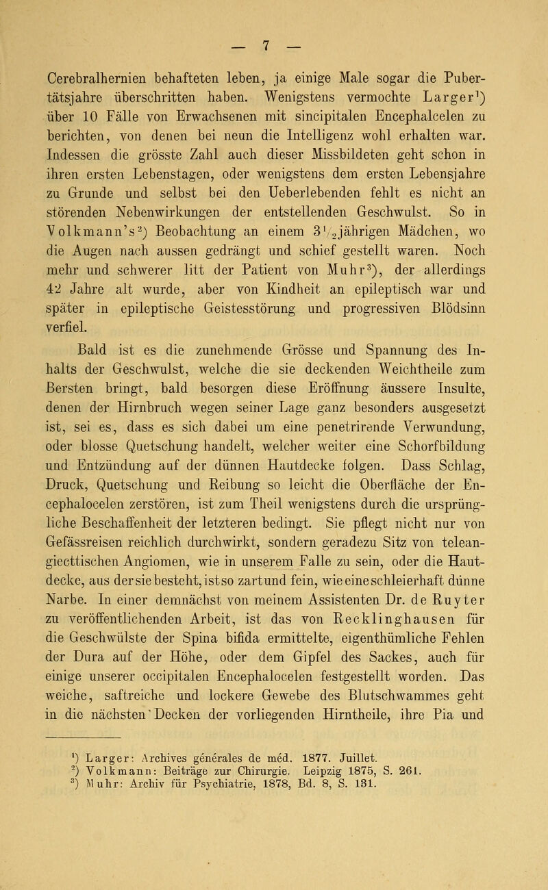Cerebralhernien behafteten leben, ja einige Male sogar die Puber- tätsjahre überschritten haben. Wenigstens vermochte Larger^) über 10 Fälle von Erwachsenen mit sincipitalen Encephalcelen zu berichten, von denen bei neun die Intelligenz wohl erhalten war. Indessen die grösste Zahl auch dieser Missbildeten geht schon in ihren ersten Lebenstagen, oder wenigstens dem ersten Lebensjahre zu Grunde und selbst bei den Ueberlebenden fehlt es nicht an störenden Nebenwirkungen der entstellenden Geschwulst. So in Volkmann's'-^) Beobachtung an einem 3'/2Jährigen Mädchen, wo die Augen nach aussen gedrängt und schief gestellt waren. Noch mehr und schwerer litt der Patient von Muhr^), der allerdings 42 Jahre alt wurde, aber von Kindheit an epileptisch war und später in epileptische Geistesstörung und progressiven Blödsinn verfiel. Bald ist es die zunehmende Grösse und Spannung des In- halts der Geschwulst, welche die sie deckenden Weichtheile zum Bersten bringt, bald besorgen diese Eröffnung äussere Insulte, denen der Hirnbruch wegen seiner Lage ganz besonders ausgesetzt ist, sei es, dass es sich dabei um eine penetrirende Verwundung, oder blosse Quetschung handelt, welcher weiter eine Schorfbildung und Entzündung auf der dünnen Hautdecke folgen. Dass Schlag, Druck, Quetschung und Keibung so leicht die Oberfläche der En- cephalocelen zerstören, ist zum Theil wenigstens durch die ursprüng- liche Beschaffenheit der letzteren bedingt. Sie pflegt nicht nur von Gefässreisen reichlich durchwirkt, sondern geradezu Sitz von telean- giecttischen Angiomen, wie in unserem Falle zu sein, oder die Haut- decke, aus der sie besteht, ist so zart und fein, wie eine schleierhaft dünne Narbe. In einer demnächst von meinem Assistenten Dr. de Ruyter zu veröffentlichenden Arbeit, ist das von Eecklinghausen für die Geschwülste der Spina bifida ermittelte, eigenthümliche Fehlen der Dura auf der Höhe, oder dem Gipfel des Sackes, auch für einige unserer occipitalen Encephalocelen festgestellt worden. Das weiche, saftreiche und lockere Gewebe des Blutschwammes geht in die nächsten' Decken der vorliegenden Hirntheile, ihre Pia und ') Larger; Archives generales de med. 1877. Juillet. ^) Volkmann: Beiträge zur Chirurgie. Leipzig 1875, S. 261. ^) Muhr: Archiv für Psychiatrie, 1878, Bd. 8, S. 131.