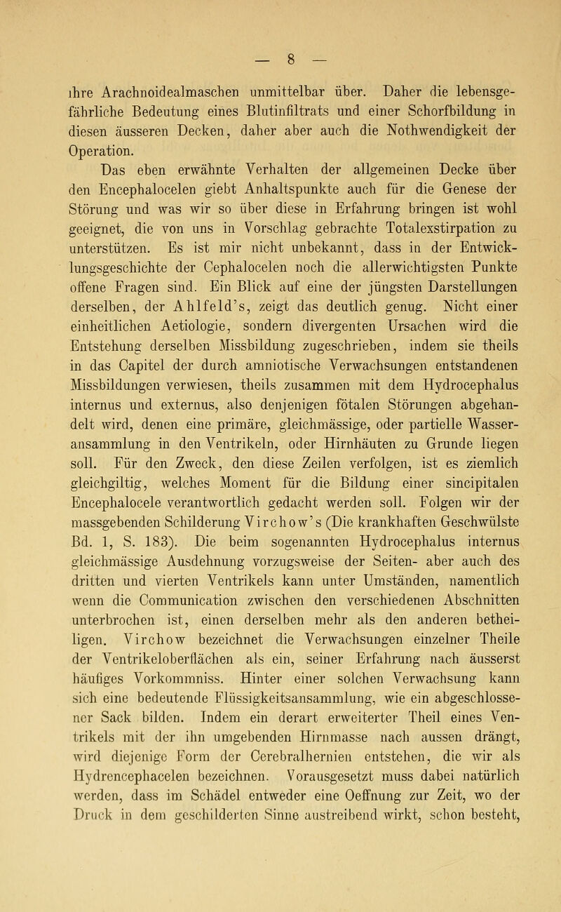 ihre Arachnoidealmaschen unmittelbar über. Daher Hie lebensge- fährliche Bedeutung eines Blutinfiltrats und einer Schorfbildung in diesen äusseren Decken, daher aber auch die Nothwendigkeit der Operation. Das eben erwähnte Verhalten der allgemeinen Decke über den Encephalocelen giebt Anhaltspunkte auch für die Genese der Störung und was wir so über diese in Erfahrung bringen ist wohl geeignet, die von uns in Vorschlag gebrachte Totalexstirpation zu unterstützen. Es ist mir nicht unbekannt, dass in der Entwick- lungsgeschichte der Cephalocelen noch die allerwichtigsten Punkte offene Fragen sind. Ein Blick auf eine der jüngsten Darstellungen derselben, der Ahlfeld's, zeigt das deutlich genug. Nicht einer einheitlichen Aetiologie, sondern divergenten Ursachen wird die Entstehung derselben Missbildung zugeschrieben, indem sie theils in das Capitel der durch amniotische Verwachsungen entstandenen Missbildungen verwiesen, theils zusammen mit dem Hydrocephalus internus und externus, also denjenigen fötalen Störungen abgehan- delt wird, denen eine primäre, gleichmässige, oder partielle Wasser- ansammlung in den Ventrikeln, oder Hirnhäuten zu Grunde liegen soll. Für den Zweck, den diese Zeilen verfolgen, ist es ziemlich gleichgiltig, welches Moment für die Bildung einer sincipitalen Encephalocele verantwortlich gedacht werden soll. Folgen wir der massgebenden Schilderung Virchow's (Die krankhaften Geschwülste Bd. 1, S. 183). Die beim sogenannten Hydrocephalus internus gleichmässige Ausdehnung vorzugsweise der Seiten- aber auch des dritten und vierten Ventrikels kann unter Umständen, namentlich wenn die Communication zwischen den verschiedenen Abschnitten unterbrochen ist, einen derselben mehr als den anderen bethei- ligen. Virchow bezeichnet die Verwachsungen einzelner Theile der Ventrikeloberflächen als ein, seiner Erfahrung nach äusserst häufiges Vorkoramniss. Hinter einer solchen Verwachsung kann sich eine bedeutende Flüssigkeitsansammlung, wie ein abgeschlosse- ner Sack bilden. Indem ein derart erweiterter Theil eines Ven- trikels mit der ihn umgebenden Hirnmasse nach aussen drängt, wird diejenige Form der Cerebralhernien entstehen, die wir als Hydrencephacelen bezeichnen. Vorausgesetzt muss dabei natürlich werden, dass im Schädel entweder eine Oeffnung zur Zeit, wo der Druck in dem geschilderten Sinne austreibend wirkt, schon besteht,