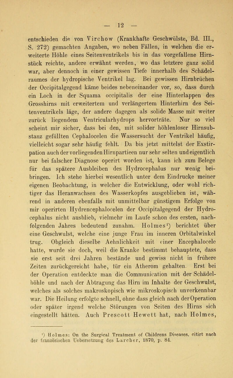 entschieden die von Virchow (Krankhafte Geschwülste, Bd. IIL, S. 272) gemachten Angaben, wo neben Fällen, in welchen die er- weiterte Höhle eines Seitenventrikels bis in das vorgefallene Hirn- stück reichte, andere erwähnt werden, wo das letztere ganz solid war, aber dennoch in einer gewissen Tiefe innerhalb des Schädel- raumes der hydropische Ventrikel lag. Bei gewissen Hirnbrüchen der Occipitalgegend käme beides nebeneinander vor, so, dass durch ein Loch in der Squama occipitalis der eine Hinterlappen des Grosshirns mit erweitertem und verlängertem Hinterhirn des Sei- tenventrikels läge, der andere dagegen als solide Masse mit weiter zurück liegendem Ventricularhydrops hervorträte. Nur so viel scheint mir sicher, dass bei den, mit solider höhlenloser Hirnsub- stanz gefüllten Cephalocelen die Wassersucht der Ventrikel häufig, vielleicht sogar sehr häufig fehlt. Da bis jetzt mittelst der Exstir- pation auch der vorliegenden Hirnpartieen nur sehr selten und eigentlich nur bei falscher Diagnose operirt worden ist, kann ich zum Belege für das spätere Ausbleiben des Hydrocephalus nur wenig bei- bringen. Ich stehe hierbei wesentlich unter dem Eindrucke meiner eigenen Beobachtung, in welcher die Entwicklung, oder wohl rich- tiger das Heranwachsen des Wasserkopfes ausgeblieben ist, wäh- rend in anderen ebenfalls mit unmittelbar günstigem Erfolge von mir operirten Hydrencephalocelen der Occipitalgegend der Hydro- cephalus nicht ausblieb, vielmehr im Laufe schon des ersten, nach- folgenden Jahres bedeutend zunahm. Holmesi) berichtet über eine Geschwulst, welche eine junge Frau im inneren Orbitalwinkel trug. Obgleich dieselbe Aehnlichkeit mit einer Encephalocele hatte, wurde sie doch, weil die Kranke bestimmt behauptete, dass sie erst seit drei Jahren bestände und gewiss nicht in frühere Zeiten zurückgereicht habe, lür ein Atherom gehalten. Erst bei der Operation entdeckte man die Communication mit der Schädel- höhle und nach der Abtragung das Hirn im Inhalte der Geschwulst, welches als solches makroskopisch wie mikroskopisch unverkennbar war. Die Heilung erfolgte schnell, ohne dass gleich nach der Operation oder später irgend welche Störungen von Seiten des Hirns sich eingestellt hätten. Auch Prescott Hewett hat, nach Holmes, ') Holmes: On the Surgical Treatment of Childrens Diseases, citirfc nach der französischen Uebersctzung des Larcher, 1870, p. 84,