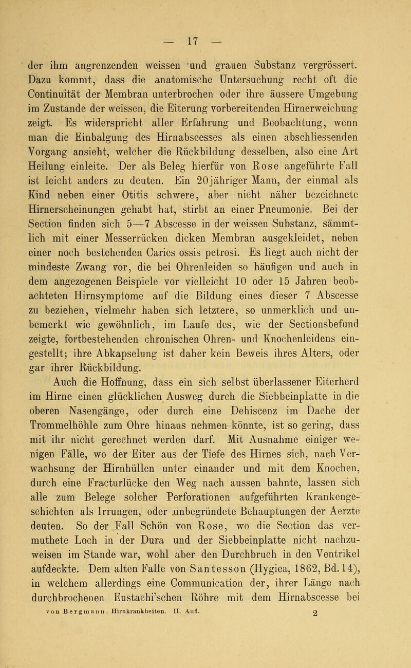 der ihm angrenzenden weissen und grauen Substanz vergrössert. Dazu kommt, dass die anatomische Untersuchung recht oft die Continuität der Membran unterbrochen oder ihre äussere Umgebung im Zustande der weissen, die Eiterung vorbereitenden Hirnerweichung zeigt. Es widerspricht aller Erfahrung und Beobachtung, wenn man die Einbalgung des Hirnabscesses als einen abschliessenden Vorgang ansieht, welcher die Rückbildung desselben, also eine Art Heilung einleite. Der als Beleg hierfür von Rose angeführte Fall ist leicht anders zu deuten. Ein 20jähriger Mann, der einmal als Kind neben einer Otitis schwere, aber nicht näher bezeichnete Hirnerscheinungen gehabt hat, stirbt an einer Pneumonie. Bei der Section finden sich 5—7 Abscesse in der weissen Substanz, sämmt- lich mit einer Messerrücken dicken Membran ausgekleidet, neben einer noch bestehenden Caries ossis petrosi. Es liegt auch nicht der mindeste Zwang vor, die bei Ohrenleiden so häufigen und auch in dem angezogenen Beispiele vor vielleicht 10 oder 15 Jahren beob- achteten Hirnsymptome auf die Bildung eines dieser 7 Abscesse zu beziehen, vielmehr haben sich letztere, so unmerklich und un- bemerkt wie gewöhnlich, im Laufe des, wie der Sectionsbefund zeigte, fortbestehenden chronischen Ohren- und Knochenleidens ein- gestellt; ihre Abkapselung ist daher kein Beweis ihres Alters, oder gar ihrer Rückbildung. Auch die Hoffnung, dass ein sich selbst überlassener Eiterherd im Hirne einen glücklichen Ausweg durch die Siebbeinplatte in die oberen Nasengänge, oder durch eine Dehiscenz im Dache der Trommelhöhle zum Ohre hinaus nehmen könnte, ist so gering, dass mit ihr nicht gerechnet werden darf. Mit Ausnahme einiger we- nigen Fälle, wo der Eiter aus der Tiefe des Hirnes sich, nach Ver- wachsung der Hirnhüllen unter einander und mit dem Knochen, durch eine Fracturlücke den Weg nach aussen bahnte, lassen sich alle zum Belege solcher Perforationen aufgeführten Krankenge- schichten als Irrungen, oder .unbegründete Behauptungen der Aerzte deuten. So der Fall Schön von Rose, wo die Section das ver- muthete Loch in der Dura und der Siebbeinplatte nicht nachzu- weisen im Stande war, wohl aber den Durchbruch in den Ventrikel aufdeckte. Dem alten Falle von Santesson (Hygiea, 1862, Bd. 14), in welchem allerdings eine Oommunication der, ihrer Länge nach durchbrochenen Eustachi'schen Röhre mit dem Hirnabscesse bei von Bergmaiiu, Hirnkianklieiten. II. AtiH. O