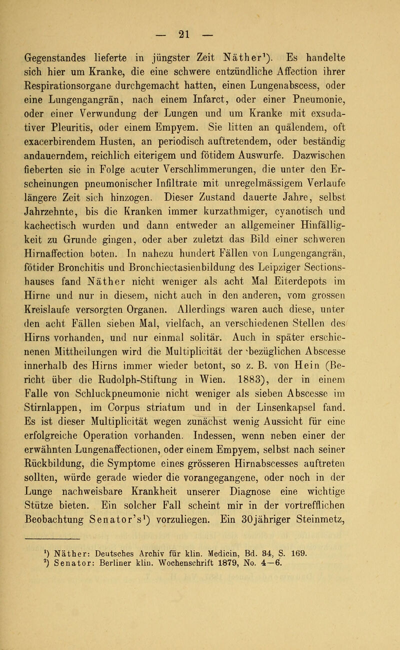 Gegenstandes lieferte in jüngster Zeit Näther''). Es handelte sich hier um Kranke, die eine schwere entzündliche Affection ihrer Respirationsorgane durchgemacht hatten, einen Lungenabscess, oder eine Lungengangrän, nach einem Infarct, oder einer Pneumonie, oder einer Verwundung der Lungen und um Kranke mit exsuda- tiver Pleuritis, oder einem Empyem. Sie litten an quälendem, oft exacerbirendem Husten, an periodisch auftretendem, oder beständig andauerndem, reichlich eiterigem und fötidem Auswurfe. Dazwischen fieberten sie in Folge acuter Verschlimmerungen, die unter den Er- scheinungen pneumonischer Infiltrate mit unregelmässigem Verlaufe längere Zeit sich hinzogen. Dieser Zustand dauerte Jahre, selbst Jahrzehnte, bis die Kranken immer kurzathmiger, cyanotisch und kachectisch wurden und dann entweder an allgemeiner Hinfällig- keit zu Grunde gingen, oder aber zuletzt das Bild einer schweren Hirnaflfection boten. In nahezu hundert Fällen von Lungengangrän, fötider Bronchitis und Bronchiectasienbildung des Leipziger Sections- hauses fand Näther nicht weniger als acht Mal Eiterdepots im Hirne und nur in diesem, nicht auch in den anderen, vom grossen Kreislaufe versorgten Organen. Allerdings waren auch diese, unter den acht Fällen sieben Mal, vielfach, an verschiedenen Stellen des Hirns vorhanden, und nur einmal solitär. Auch in später erschie- nenen Mittheilungen wird die Multiplicität der ^bezüglichen Abscesse innerhalb des Hirns immer wieder betont, so z. B. von Hein (Be- richt über die Rudolph-Stiftung in V^ien. 1883), der in einem Falle von Schluckpneumonie nicht weniger als sieben Abscesse im Stirnlappen, im Corpus striatum und in der Linsenkapsel fand. Es ist dieser Multiplicität wegen zunächst wenig Aussicht für eine erfolgreiche Operation vorhanden. Indessen, wenn neben einer der erwähnten Lungenaffectionen, oder einem Empyem, selbst nach seiner Rückbildung, die Symptome eines grösseren Hirnabscesses auftreten sollten, würde gerade wieder die vorangegangene, oder noch in der Lunge nachweisbare Krankheit unserer Diagnose eine wichtige Stütze bieten. Ein solcher Fall scheint mir in der vortrefflichen Beobachtung Senator's^) vorzuliegen. Ein SOjähriger Steinmetz, ') Näther: Deutsches Archiv für klin. Medicin, Bd. 34, S. 169. '') Senator: Berliner kliu. Wochenschrift 1879, No. 4—0.