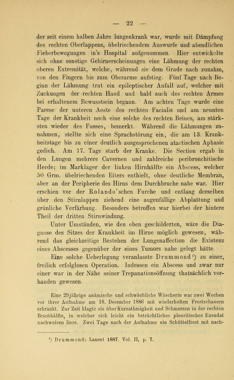 der seit einem halben Jahre lungenkrank war, wurde mit Dämpfung des rechten Oberlappens, übelriechendem Auswurfe und abendlichen Fieberbewegungen in's Hospital aufgenommen. Hier entwickolte sich ohne sonstige Gehirnerscheinungen eine Lähmung der rechten oberen Extremität, welche, während sie dem Grade nach zunahm, von den Fingern bis zum Oberarme aufstieg. Fünf Tage nach Be- ginn der Lähmung trat ein epileptischer Anfall auf, welcher mit Zuckungen der rechten Hand und bald auch des rechten Armes bei erhaltenem Bewusstsein begann. Am achten Tage wurde eine Parese der unteren Aeste des rechten Facialis und am neunten Tage der Krankheit noch eine solche des rechten Beines, am stärk- sten wieder des Fusses, bemerkt. Während die Lähmungen zu- nahmen, stellte sich eine Sprachstörung ein, die am 13. Krank- heitstage bis zu einer deutlich ausgesprochenen atactischen Aphasie gedieh. Am 17. Tage starb der Kranke. Die Section ergab in den Lungen mehrere Cavernen und zahlreiche peribronchitische Herde; im Marklager der linken Hirnhälfte ein Abscess, welcher 50 Grm. übelriechenden Eiters enthielt, ohne deutliche Membran, aber an der Peripherie des Hirns dem Durchbruche nahe war. Hier erschien vor der Rolando'sehen Furche und entlang derselben über den Stirnlappen ziehend eine augenfällige Abplattung und grünliche Verfärbung. Besonders betroffen war hierbei der hintere Theil der dritten Stirnwindung. Unter Umständen, wie den eben geschilderten, wäre die Dia- gnose des Sitzes der Krankheit im Hirne möglich gewesen, wäh- rend das gleichzeitige Bestehen der Lungenaffection die Existenz eines Abscesses gegenüber der eines Tumors nahe gelegt hätte. Eine solche Ueberlegung veranlasste Drummond') zu einer, freilich erfolglosen Operation. Indessen ein Abscess und zwar nur einer war in der Nähe seiner Trepanationsöffnung thatsächlich vor- handen gewesen. Eine 29jährige anämische und schwächliche Wäscherin war zwei Wochen vor ihrer Aufnahme am 18. December 1886 mit wiederholten Frostschauern erkrankt. Zur Zeit klagte sie überKurzathmigkeit und Schmerzen in der rechten Brusthälfte, in welcher sich leicht ein beträchtliches pleuritisches Exsudat nachweisen Hess. Zwei Tage nach der Aufnahme ein Schüttelfrost mit nach- ^) Drummond: Lancet 1887, Vol. II, p. 7.