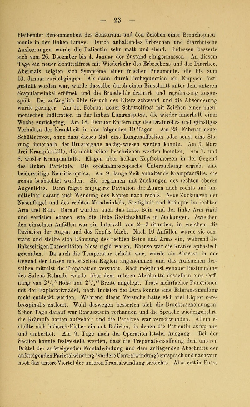 bleibender Benommenheit des Sensorium und den Zeichen einer Bronchopneu monie in der linken Lunge. Durch anhaltendes Erbrechen und diarrhoische Ausleerungen wurde die Patientin sehr matt und elend. Indessen besserte sich vom 26. December bis 4. Januar der Zustand einigermassen. An diesem Tage ein neuer Schüttelfrost mit Wiederkehr des Erbrechens und der Diarrhoe. Abermals zeigten sich Symptome einer frischen Pneumonie, die bis zum 10. Januar zurückgingen. Als dann durch Probepunction ein Empyem fest- gestellt worden war, wurde dasselbe durch einen Einschnitt unter dem unteren Scapularwinkel eröffnet und die Brusthöhle drainirt und regelmässig ausge- spült. Der anfänglich üble Geruch des Eiters schwand und die Absonderung wurde geringer. Am 11. Februar neuer Schüttelfrost mit Zeichen einer pneu- monischen Infiltration in der linken Lungenspitze, die wieder innerhalb einer Woche zurückging. Am 18. Februar Entfernung des Drainrohrs und günstiges Verhalten der Krankheit in den folgenden 10 Tagen. Am 28. Februar neuer Schüttelfrost, ohne dass dieses Mal eine Lungenaffection oder sonst eine Stö- rung innerhalb der Brustorgane nachgewiesen werden konnte. Am 3. März drei Kramp fanfälle, die nicht näher beschrieben werden konnten. Am 7. und 8. wieder Krampfanfälle. Klagen über heftige Kopfschmerzen in der Gegend des linken Parietale. Die ophthalmoscopische Untersuchung ergiebt eine beiderseitige Neuritis optica. Am 9. lange Zeit anhaltende Krampfanfälle, die genau beobachtet wurden. Sie begannen mit Zuckungen des rechten oberen Augenlides. Dann folgte conjugirte Deviation der Augen nach rechts und un- mittelbar darauf auch Wendung des Kopfes nach rechts. Neue Zuckungen der Nasenflügel und des rechten Mundwinkels, Steifigkeit und Krämpfe im rechten Arm und Bein. Darauf wurden auch das linke Bein und der linke Arm rigid und verfielen ebenso wie die linke Gesichtshälfte in Zuckungen. Zwischen den einzelnen Anfällen war ein Intervall von 2—3 Stunden, in welchem die Deviation der Augen und des Kopfes blieb. Nach 10 Anfällen wurde sie con- stant und stellte sich Lähmung des rechten Beins und Arms ein, während die linksseitigen Extremitäten bloss rigid waren. Ebenso war die Kranke aphasisch geworden. Da auch die Temperatur erhöht war, wurde ein Abscess in der Gegend der linken motorischen Region angenommen und das Aufsuchen des- selben mittelst der Trepanation versucht. Nach möglichst genauer Bestimmung des Sulcus Rolando wurde über dem unteren Abschnitte desselben eine Oeff- nung von 2y^Höhe und 2-'/^ Breite angelegt. Trotz mehrfacher Functionen mit der Explorativnadel, nach Incision der Dura konnte eine Eiteransammlung nicht entdeckt werden. Während dieser Versuche hatte sich viel Liquor cere- brospinalis entleert. Wohl deswegen besserten sich die Druckerscheinungen. Schon Tags darauf war Bewusstsein vorhanden und die Sprache wiedergekehrt, die Krämpfe hatten aufgehört und die Paralyse war verschwunden. Allein es stellte sich höheres-Fieber ein mit Delirien, in denen die Patientin aufsprang und umherlief. Am 9. Tage nach der Operation letaler Ausgang. Bei der Section konnte festgestellt werden, dass die Trepanationsöffnung dem unteren Drittel der aufsteigenden Frontalwindung und dem anliegenden Abschnitte der aufsteigenden Parietalwindung (vord ere Centralwindnng) entsprach und nach vorn noch das untere Viertel der unteren Frontalwindung erreichte. Aber erst im Fusse