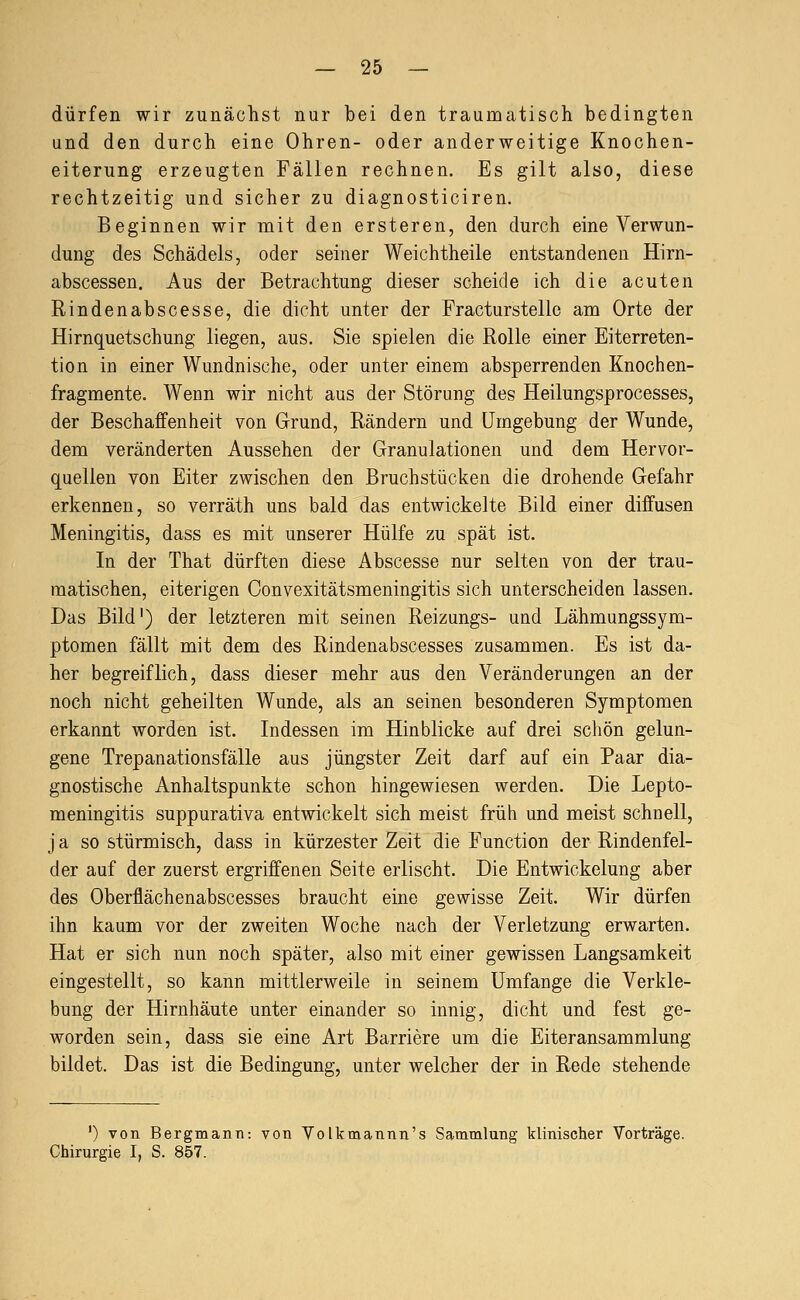 dürfen wir zunächst nur bei den traumatisch bedingten und den durch eine Ohren- oder anderweitige Knochen- eiterung erzeugten Fällen rechnen. Es gilt also, diese rechtzeitig und sicher zu diagnosticiren. Beginnen wir mit den ersteren, den durch eine Verwun- dung des Schädels, oder seiner Weichtheile entstandenen Hirn- abscessen. Aus der Betrachtung dieser scheide ich die acuten Rinden ab scesse, die dicht unter der Fracturstelle am Orte der Hirnquetschung liegen, aus. Sie spielen die Rolle einer Eiterreten- tion in einer Wundnische, oder unter einem absperrenden Knochen- fragmente. Wenn wir nicht aus der Störung des Heilungsprocesses, der Beschaffenheit von Grund, Rändern und Umgebung der Wunde, dem veränderten Aussehen der Granulationen und dem Hervor- quellen von Eiter zwischen den Bruchstücken die drohende Gefahr erkennen, so verräth uns bald das entwickelte Bild einer diffusen Meningitis, dass es mit unserer Hülfe zu spät ist. In der That dürften diese Abscesse nur selten von der trau- matischen, eiterigen Convexitätsmeningitis sich unterscheiden lassen. Das Bild') der letzteren mit seinen Reizungs- und Lähmungssym- ptomen fällt mit dem des Rindenabscesses zusammen. Es ist da- her begreiflich, dass dieser mehr aus den Veränderungen an der noch nicht geheilten Wunde, als an seinen besonderen Symptomen erkannt worden ist. Indessen im Hinblicke auf drei schön gelun- gene Trepanationsfälle aus jüngster Zeit darf auf ein Paar dia- gnostische Anhaltspunkte schon hingewiesen werden. Die Lepto- meningitis suppurativa entwickelt sich meist früh und meist schnell, j a so stürmisch, dass in kürzester Zeit die Function der Rindenfel- der auf der zuerst ergriffenen Seite erlischt. Die Entwickelung aber des Oberflächenabscesses braucht eine gewisse Zeit. Wir dürfen ihn kaum vor der zweiten Woche nach der Verletzung erwarten. Hat er sich nun noch später, also mit einer gewissen Langsamkeit eingestellt, so kann mittlerweile in seinem Umfange die Verkle- bung der Hirnhäute unter einander so innig, dicht und fest ge- worden sein, dass sie eine Art Barriere um die Eiteransammlung bildet. Das ist die Bedingung, unter welcher der in Rede stehende ') von Bergmann: von Yolkmannn's Sammlung klinischer Vorträge. Chirurgie I, S. 857.