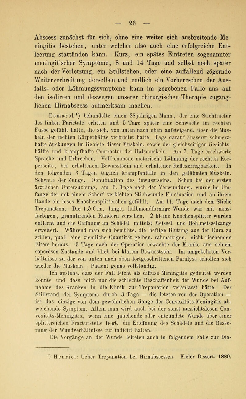 Abscess zunächst für sich, ohne eine weiter sich ausbreitende Me ningitis bestehen, unter welcher also auch eine erfolgreiche Ent- leerung stattfinden kann. Kurz, ein spätes Eintreten sogenannter meningitischer Symptome, 8 und 14 Tage und selbst noch später nach der Verletzung, ein Stillstehen, oder eine auffallend zögernde Weiter Verbreitung derselben und endlich ein Vorherrschen der Aus- falls- oder Lähmungssymptome kann im gegebenen Falle uns auf den isolirten und deswegen unserer chirurgischen Therapie zugäng- lichen Hirnabscess aufmerksam machen. Esmarch^) behandelte einen 28jährigen Mann, der eine Stichfractiir des linken Parietale erlitten und 5 Tage später eine Scliwäche im rechten Fasse gefühlt hatte, die sich, von unten nach oben aufsteigend, über die Mus- keln der rechten Körperhälfte verbreitet hatte. Tags darauf äusserst schmerz- hafte Zuckungen im Gebiete dieser Muskeln, sowie der gleichseitigen Gesichts- hälfte und krampfhafte Contractur der Halsmuskeln. Am 7. Tage erschwerte Sprache und Erbrechen. Vollkommene motorische Lähmung der rechten Kör- perseite, bei erhaltenem Bewusstsein und erhaltener Reflexerregbarkeit. In den folgenden 3 Tagen täglich Krampfanfälle in den gelähmten Muskeln. Schwere der Zunge. Obnubilation des Bewusstseins. Schon bei der ersten ärztlichen Untersuchung, am 6. Tage nach der Verwundung, wurde im Um- fange der mit einem Schorf verklebten Stichwunde Fluctuation und an ihrem Rande ein loses Knochensplitterchen gefühlt. Am 11. Tage nach dem Stiche Trepanation. Die 1,5 Ctm. lange, halbmondförmige Wunde war mit miss- farbigen, granulirenden Rändern versehen. 2 kleine Knochensplitter wurden entfernt und die Oeffnung im Schädel mittelst Meissel und Hohlmeisselzange erweitert. Während man sich bemühte, die heftige Blutung aus der Dura zu stillen, quoll eine ziemliche Quantität gelben, rahmartigen, nicht riechenden Eiters heraus. 3 Tage nach der Operation erwachte der Kranke aus seinem soporösen Zustande und blieb bei klarem Bewusstsein. Im umgekehrten Ver- hältnisse zu der von unten nach oben fortgeschrittenen Paralyse erholten sich wieder die Muskeln. Patient genas vollständig. Ich gestehe, dass der Fall leicht als diffuse Meningitis gedeutet werden konnte und dass mich nur die schlechte Beschaffenheit der Wunde bei Auf- nahme des Kranken in die Klinik zur Trepanation veranlasst hätte. Der Stillstand der Symptome durch 3 Tage — die letzten vor der Operation — ist das einzige von dem gewöhnlichen Gange der Convexitäts-Meningitis ab- weichende Symptom. Allein man wird auch bei der sonst aussichtslosen Con- vexitäts-Meningitis, wenn eine jauchende oder entzündete Wunde über einer splittereichen Fracturstelle liegt, die Eröffnung des Schädels und die Besse- rung der Wundverhältnisse für indicirt halten. Die Vorgänge an der Wunde leiteten auch in folgendem Falle zur Dia- ') Henrici: Ueber Trepanation bei Hirnabscessen. Kieler Dissert. 1880.