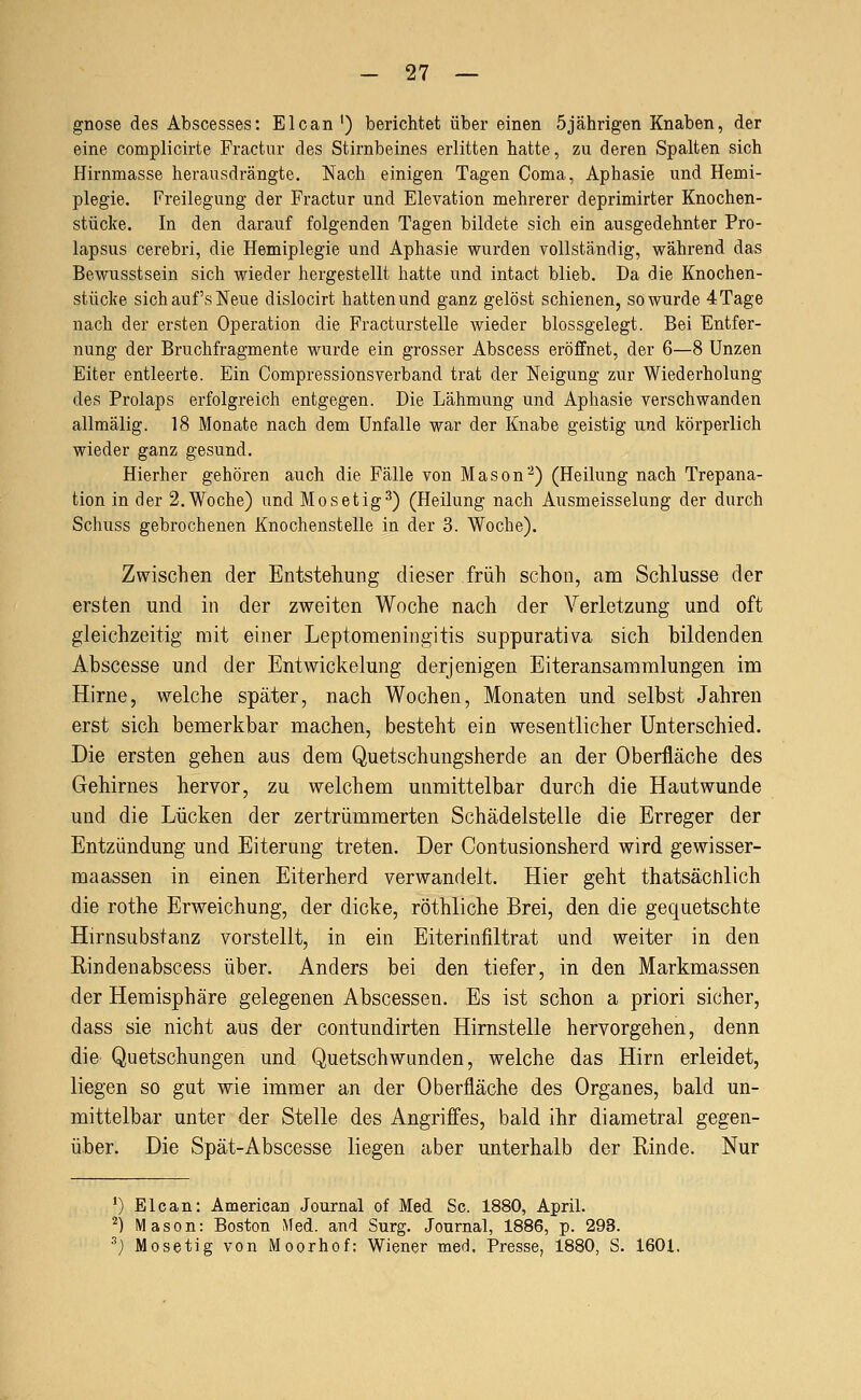 gnose des Abscesses: Elcan') berichtet über einen 5jährigen Knaben, der eine complicirte Fractur des Stirnbeines erlitten hatte, zu deren Spalten sich Hirnmasse herausdrängte. Nach einigen Tagen Coma, Aphasie und Hemi- plegie. Freilegung der Fractur und Elevation mehrerer deprimirter Knochen- stücke. In den darauf folgenden Tagen bildete sich ein ausgedehnter Pro- lapsus cerebri, die Hemiplegie und Aphasie wurden vollständig, während das Bewusstsein sich wieder hergestellt hatte und intact blieb. Da die Knochen- stücke sich auf's Neue dislocirt hatten und ganz gelöst schienen, so wurde 4Tage nach der ersten Operation die Fracturstelle wieder blossgelegt. Bei Entfer- nung der Bruchfragmente wurde ein grosser Abscess eröffnet, der 6—8 Unzen Eiter entleerte. Ein Compressionsverband trat der Neigung zur Wiederholung des Prolaps erfolgreich entgegen. Die Lähmung und Aphasie verschwanden allmälig. 18 Monate nach dem Unfälle war der Knabe geistig und körperlich wieder ganz gesund. Hierher gehören auch die Fälle von Mason''^) (Heilung nach Trepana- tion in der 2.Woche) und Mosetig^) (Heilung nach Ausmeisselung der durch Schuss gebrochenen Knochenstelle in der 3. Woche). Zwischen der Entstehung dieser früh schon, am Schlüsse der ersten und in der zweiten Woche nach der Verletzung und oft gleichzeitig mit einer Leptomeningitis suppurativa sich bildenden Abscesse und der Entwickelung derjenigen Eiteransammlungen im Hirne, welche später, nach Wochen, Monaten und selbst Jahren erst sich bemerkbar machen, besteht ein wesentlicher Unterschied. Die ersten gehen aus dem Quetschungsherde an der Oberfläche des Gehirnes hervor, zu welchem unmittelbar durch die Hautwunde und die Lücken der zertrümmerten Schädelstelle die Erreger der Entzündung und Eiterung treten. Der Contusionsherd wird gewisser- maassen in einen Eiterherd verwandelt. Hier geht thatsäclilich die rothe Erweichung, der dicke, röthliche Brei, den die gequetschte Hirnsubstanz vorstellt, in ein Eiterinfiltrat und weiter in den Binden abscess über. Anders bei den tiefer, in den Markmassen der Hemisphäre gelegenen Abscessen. Es ist schon a priori sicher, dass sie nicht aus der contundirten Hirnstelle hervorgehen, denn die Quetschungen und Quetschwunden, welche das Hirn erleidet, liegen so gut wie immer an der Oberfläche des Organes, bald un- mittelbar unter der Stelle des Angriffes, bald ihr diametral gegen- über. Die Spät-Abscesse liegen aber unterhalb der Rinde. Nur ') Elcan: American Journal of Med Sc. 1880, April. ^) Mason: Boston ^led. and Surg. Journal, 1886, p. 293. ^) Mosetig von Moorhof: Wiener med, Presse, 1880, S. 1601.