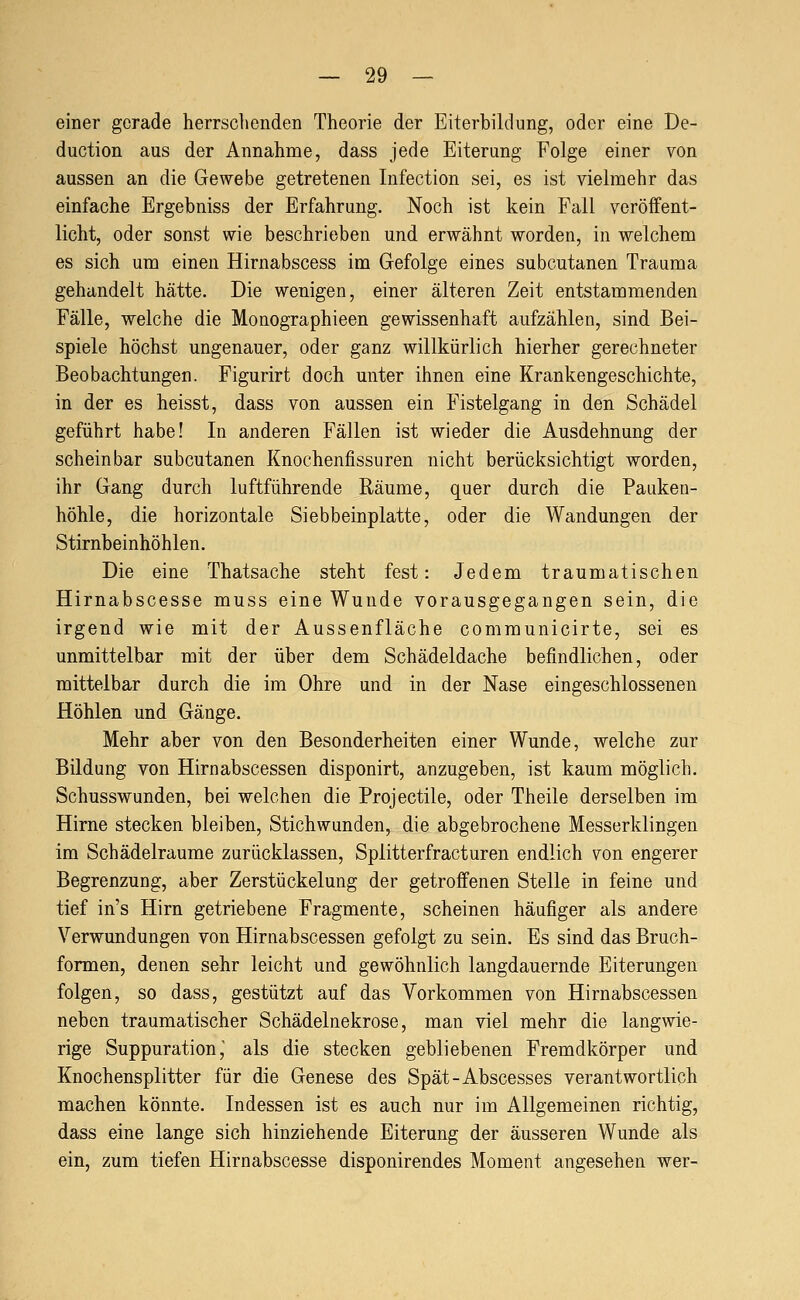 einer gerade herrschenden Theorie der Eiterbildung, oder eine De- duction aus der Annahme, dass jede Eiterung Folge einer von aussen an die Gewebe getretenen Infection sei, es ist vielmehr das einfache Ergebniss der Erfahrung. Noch ist kein Fall veröffent- licht, oder sonst wie beschrieben und erwähnt worden, in welchem es sich um einen Hirnabscess im Gefolge eines subcutanen Trauma gehandelt hätte. Die wenigen, einer älteren Zeit entstammenden Fälle, welche die Monographieen gewissenhaft aufzählen, sind Bei- spiele höchst ungenauer, oder ganz willkürlich hierher gerechneter Beobachtungen. Figurirt doch unter ihnen eine Krankengeschichte, in der es heisst, dass von aussen ein Pistelgang in den Schädel geführt habe! In anderen Fällen ist wieder die Ausdehnung der scheinbar subcutanen Knochenfissuren nicht berücksichtigt worden, ihr Gang durch luftführende Räume, quer durch die Pauken- höhle, die horizontale Siebbeinplatte, oder die Wandungen der Stirnbeinhöhlen, Die eine Thatsache steht fest: Jedem traumatischen Hirnabscesse muss eine Wunde vorausgegangen sein, die irgend wie mit der Aussenfläche communicirte, sei es unmittelbar mit der über dem Schädeldache befindlichen, oder mittelbar durch die im Ohre und in der Nase eingeschlossenen Höhlen und Gänge. Mehr aber von den Besonderheiten einer Wunde, welche zur Bildung von Hirnabscessen disponirt, anzugeben, ist kaum möglich. Schusswunden, bei welchen die Projectile, oder Theile derselben im Hirne stecken bleiben, Stichwunden, die abgebrochene Messerklingen im Schädelraume zurücklassen, Splitterfracturen endlich von engerer Begrenzung, aber Zerstückelung der getroffenen Stelle in feine und tief in's Hirn getriebene Fragmente, scheinen häufiger als andere Verwundungen von Hirnabscessen gefolgt zu sein. Es sind das Bruch- formen, denen sehr leicht und gewöhnlich langdauernde Eiterungen folgen, so dass, gestützt auf das Vorkommen von Hirnabscessen neben traumatischer Schädelnekrose, man viel mehr die langwie- rige Suppurationj als die stecken gebliebenen Fremdkörper und Knochensplitter für die Genese des Spät-Abscesses verantwortlich machen könnte. Indessen ist es auch nur im Allgemeinen richtig, dass eine lange sich hinziehende Eiterung der äusseren Wunde als ein, zum tiefen Hirnabscesse disponirendes Moment angesehen wer-