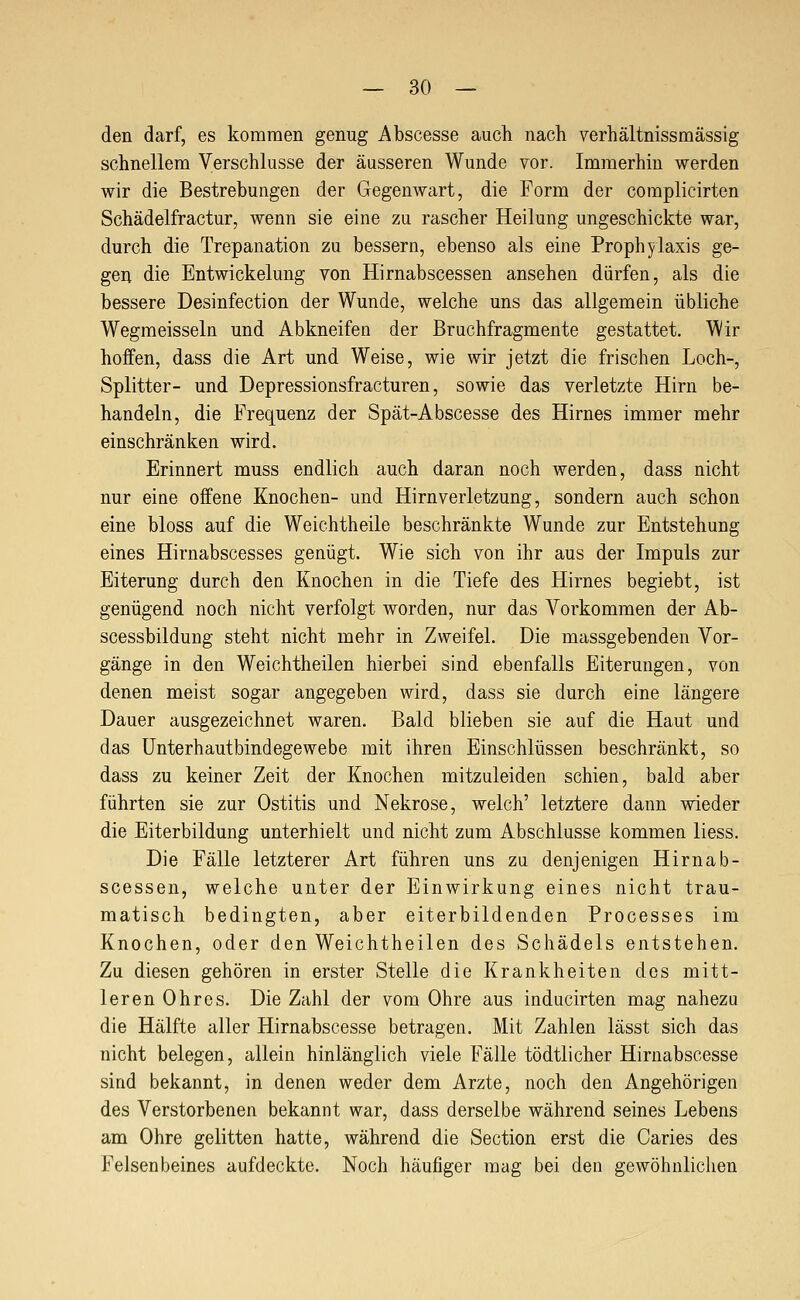 — So- den darf, es kommen genug Abscesse auch nach verhältnissmässig schnellem Verschlusse der äusseren Wunde vor. Immerhin werden wir die Bestrebungen der Gegenwart, die Form der complicirten Schädelfractur, wenn sie eine zu rascher Heilung ungeschickte war, durch die Trepanation zu bessern, ebenso als eine Prophylaxis ge- gen die Entwickelung von Hirnabscessen ansehen dürfen, als die bessere Desinfection der Wunde, welche uns das allgemein übliche Wegmeissein und Abkneifen der Bruchfragmente gestattet. Wir hoffen, dass die Art und Weise, wie wir jetzt die frischen Loch-, Splitter- und Depressionsfracturen, sowie das verletzte Hirn be- handeln, die Frequenz der Spät-Abscesse des Hirnes immer mehr einschränken wird. Erinnert muss endlich auch daran noch werden, dass nicht nur eine offene Knochen- und Hirnverletzung, sondern auch schon eine bloss auf die Weichtheile beschränkte Wunde zur Entstehung eines Hirnabscesses genügt. Wie sich von ihr aus der Impuls zur Eiterung durch den Knochen in die Tiefe des Hirnes begiebt, ist genügend noch nicht verfolgt worden, nur das Vorkommen der Ab- scessbildung steht nicht mehr in Zweifel. Die massgebenden Vor- gänge in den Weichtheilen hierbei sind ebenfalls Eiterungen, von denen meist sogar angegeben wird, dass sie durch eine längere Dauer ausgezeichnet waren. Bald blieben sie auf die Haut und das Unterhautbindegewebe mit ihren Einschlüssen beschränkt, so dass zu keiner Zeit der Knochen mitzuleiden schien, bald aber führten sie zur Ostitis und Nekrose, welch' letztere dann wieder die Eiterbildung unterhielt und nicht zum Abschlüsse kommen Hess. Die Fälle letzterer Art führen uns zu denjenigen Hirnab- scessen, welche unter der Einwirkung eines nicht trau- matisch bedingten, aber eiterbildenden Processes im Knochen, oder den Weichtheilen des Schädels entstehen. Zu diesen gehören in erster Stelle die Krankheiten des mitt- leren Ohres. Die Zahl der vom Ohre aus inducirten mag nahezu die Hälfte aller Hirnabscesse betragen. Mit Zahlen lässt sich das nicht belegen, allein hinlänglich viele Fälle tödtlicher Hirnabscesse sind bekannt, in denen weder dem Arzte, noch den Angehörigen des Verstorbenen bekannt war, dass derselbe während seines Lebens am Ohre gelitten hatte, während die Section erst die Caries des Felsenbeines aufdeckte. Noch häufiger mag bei den gewöhnlichen