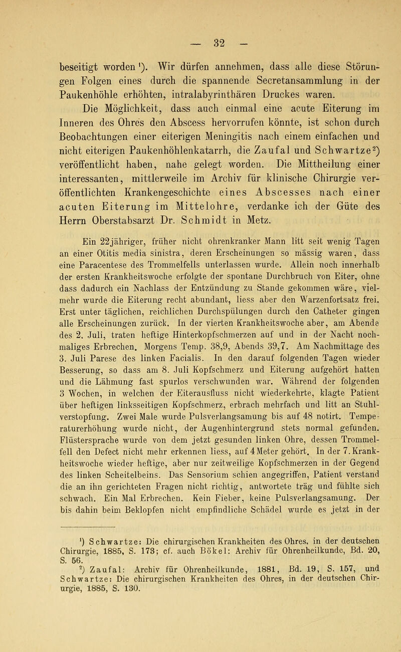 beseitigt worden'). Wir dürfen annehmen, dass alle diese Störun- gen Folgen eines durch die spannende Secretansammlung in der Paukenhöhle erhöhten, intralabyrinthären Druckes waren. Die Möglichkeit, dass auch einmal eine acute Eiterung im Inneren des Ohres den Abscess hervorrufen könnte, ist schon durch Beobachtungen einer eiterigen Meningitis nach einem einfachen und nicht eiterigen Paukenhöhlenkatarrh, die Zaufal und Schwartze^) veröffentlicht haben, nahe gelegt worden. Die Mittheilung einer interessanten, mittlerweile im Archiv für klinische Chirurgie ver- öffentlichten Krankengeschichte eines Abscesses nach einer acuten Eiterung im Mittelohre, verdanke ich der Güte des Herrn Oberstabsarzt Dr. Schmidt in Metz. Ein 22jähriger, früher nicht ohrenkranker Mann litt seit wenig Tagen an einer Otitis media sinistra, deren Erscheinungen so massig waren, dass eine Paracentese des Trommelfells unterlassen wurde. Allein noch innerhalb der ersten Krankheitswoche erfolgte der spontane Durchbruch von Eiter, ohne dass dadurch ein Nachlass der Entzündung zu Stande gekommen wäre, viel- mehr wurde die Eiterung recht abundant, liess aber den Warzenfortsatz frei. Erst unter täglichen, reichlichen Durchspülungen durch den Catheter gingen alle Erscheinungen zurück. In der vierten Krankheitswoche aber, am Abende des 2. Juli, traten heftige Hinterkopfschmerzen auf und in der Nacht noch- maliges Erbrechen. Morgens Temp. 38,9, Abends 39,7. Am Nachmittage des 3. Juli Parese des linken Facialis. In den darauf folgenden Tagen wieder Besserung, so dass am 8. Juli Kopfschmerz und Eiterung aufgehört hatten und die Lähmung fast spurlos verschwunden war. Während der folgenden 3 Wochen, in welchen der Eiterausfluss nicht wiederkehrte, klagte Patient über heftigen linksseitigen Kopfschmerz, erbrach mehrfach und litt an Stuhl- verstopfung. Zwei Male wurde Pulsverlangsamung bis auf 48 notirt. Tempe- raturerhöhung wurde nicht, der Augenhintergrund stets normal gefunden. Flüstersprache wurde von dem jetzt gesunden linken Ohre, dessen Trommel- fell den Defect nicht mehr erkennen liess, auf 4Meter gehört. In der 7. Krank- heitswoche wieder heftige, aber nur zeitweilige Kopfschmerzen in der Gegend des linken Scheitelbeins. Das Sensorium schien angegriffen, Patient verstand die an ihn gerichteten Fragen nicht richtig, antwortete trag und fühlte sich schwach. Ein Mal Erbrechen. Kein Fieber, keine Pulsverlangsamung. Der bis dahin beim Beklopfen nicht empfindliche Schädel wurde es jetzt in der ') Schwartze: Die chirurgischen Krankheiten des Ohres, in der deutschen Chirurgie, 1885, S. 173; cf. auch Bökel: Archiv für Ohrenheilkunde, Bd. 20, S. 56. 2) Zaufal: Archiv für Ohrenheilkunde, 1881, Bd. 19, S. 157, und Schwartze: Die chirurgischen Krankheiten des Ohres, in der deutschen Chir- urgie, 1885, S. 130.