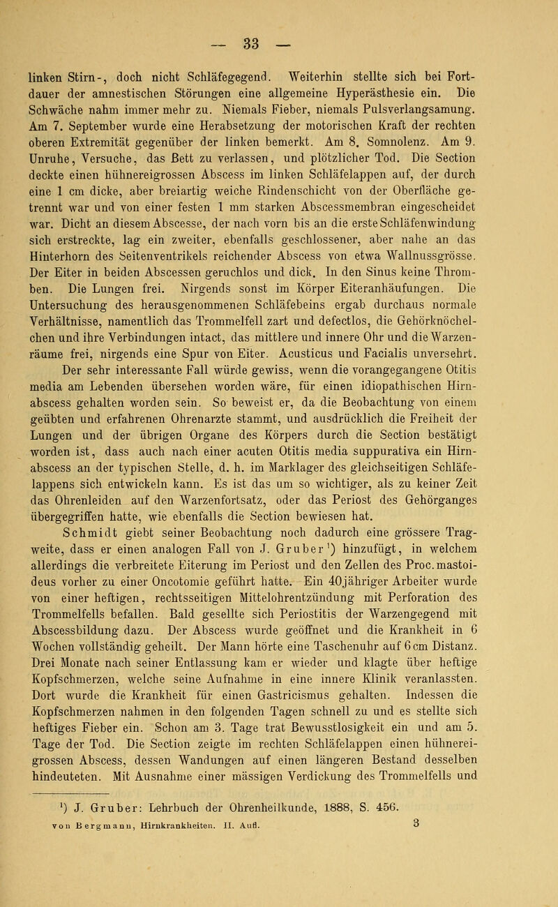 linken Stirn-, doch nicht Schläfegegend. Weiterhin stellte sich bei Fort- dauer der amnestischen Störungen eine allgemeine Hyperästhesie ein. Die Schwäche nahm immer mehr zu. Niemals Fieber, niemals Pulsverlangsamung, Am 7. September wurde eine Herabsetzung der motorischen Kraft der rechten oberen Extremität gegenüber der linken bemerkt. Am 8. Somnolenz. Am 9. Unruhe, Versuche, das ßett zu verlassen, und plötzlicher Tod. Die Section deckte einen hühnereigrossen Abscess im linken Schläfelappen auf, der durch eine 1 cm dicke, aber breiartig weiche Rindenschicht von der Oberfläche ge- trennt war und von einer festen 1 mm starken Abscessmembran eingescheidet war. Dicht an diesem Abscesse, der nach vorn bis an die erste Schläfenwindung sich erstreckte, lag ein zweiter, ebenfalls geschlossener, aber nahe an das Hiuterhorn des Seitenventrikels reichender Abscess von etwa Wallnussgrösse. Der Eiter in beiden Abscessen geruchlos und dick. In den Sinus keine Throm- ben. Die Lungen frei. Nirgends sonst im Körper Eiteranhäufungen. Die Untersuchung des herausgenommenen Schläfebeins ergab durchaus normale Verhältnisse, namentlich das Trommelfell zart und defectlos, die Gehörknöchel- chen und ihre Verbindungen intact, das mittlere und innere Ohr und die Warzen- räume frei, nirgends eine Spur von Eiter. Acusticus und Facialis unversehrt. Der sehr interessante Fall würde gewiss, wenn die vorangegangene Otitis media am Lebenden übersehen worden wäre, für einen idiopathischen Hirn- abscess gehalten worden sein. So beweist er, da die Beobachtung von einem geübten und erfahrenen Ohrenarzte stammt, und ausdrücklich die Freiheit der Lungen und der übrigen Organe des Körpers durch die Section bestätigt worden ist, dass auch nach einer acuten Otitis media suppurativa ein Hirn- abscess an der typischen Stelle, d. h. im Marklager des gleichseitigen Schläfe- lappens sich entwickeln kann. Es ist das um so wichtiger, als zu keiner Zeit das Ohrenleiden auf den Warzenfortsatz, oder das Periost des Gehörganges übergegriffen hatte, wie ebenfalls die Section bewiesen hat. Schmidt giebt seiner Beobachtung noch dadurch eine grössere Trag- weite, dass er einen analogen Fall von J. Grub er') hinzufügt, in welchem allerdings die verbreitete Eiterung im Periost und den Zellen des Proc.mastoi- deus vorher zu einer Oncotomie geführt hatte. Ein 40jähriger Arbeiter wurde von einer heftigen, rechtsseitigen Mittelohrentzündung mit Perforation des Trommelfells befallen. Bald gesellte sich Periostitis der Warzengegend mit Abscessbildung dazu. Der Abscess wurde geöffnet und die Krankheit in 6 Wochen vollständig geheilt. Der Mann hörte eine Taschenuhr auf 6 cm Distanz. Drei Monate nach seiner Entlassung kam er wieder und klagte über heftige Kopfschmerzen, welche seine Aufnahme in eine innere Klinik veranlassten. Dort wurde die Krankheit für einen Gastricismus gehalten. Indessen die Kopfschmerzen nahmen in den folgenden Tagen schnell zu und es stellte sich heftiges Fieber ein. Schon am 3. Tage trat Bewusstlosigkeit ein und am 5. Tage der Tod. Die Section zeigte im rechten Schläfelappen einen hühnerei- grossen Abscess, dessen Wandungen auf einen längeren Bestand desselben hindeuteten. Mit Ausnahme einer massigen Verdickung des Trommelfells und ') J. Grub er: Lehrbuch der Ohrenheilkunde, 1888, S. 456. von Bergmauu, Hirnkrankheiten. II. Aufl. o