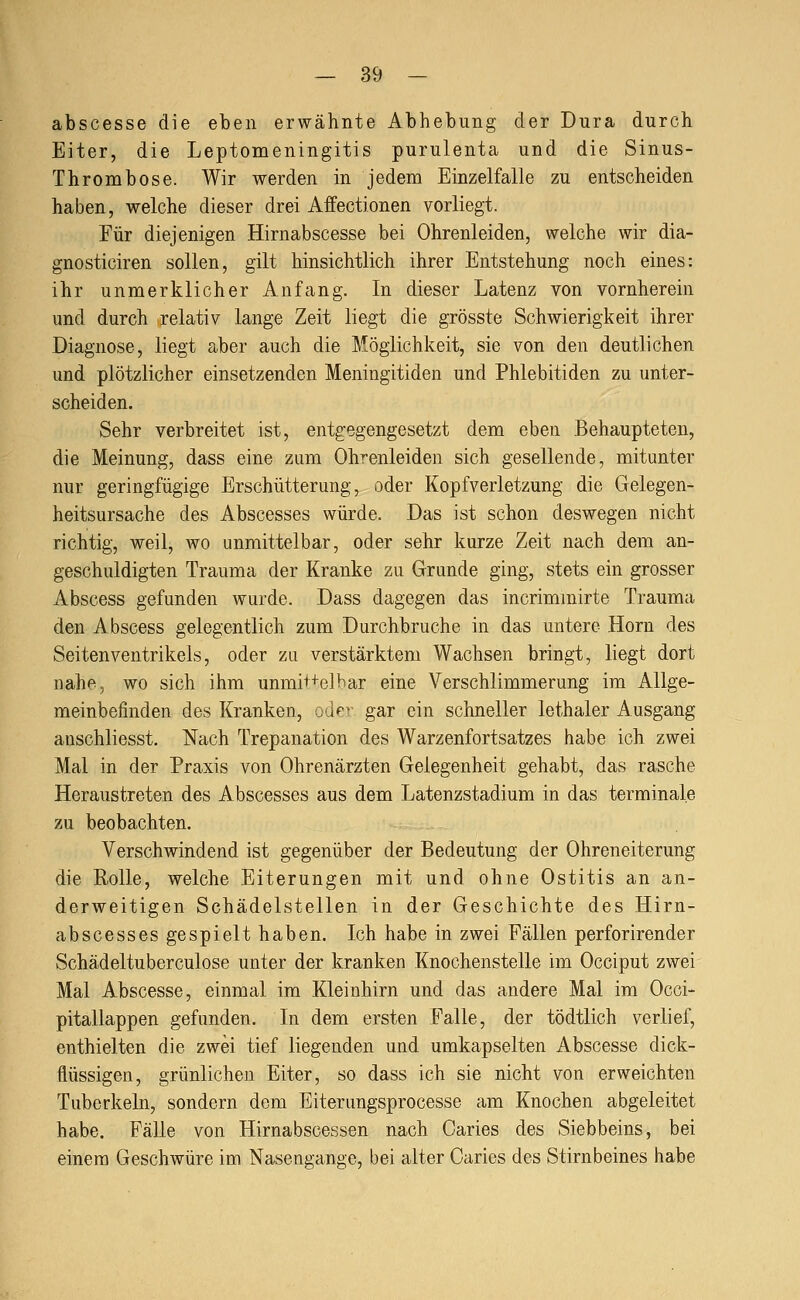 abscesse die eben erwähnte Abhebung der Dura durch Eiter, die Leptomeningitis purulenta und die Sinus- Thrombose. Wir werden in jedem Einzelfalle zu entscheiden haben, welche dieser drei Affectionen vorliegt. Für diejenigen Hirnabscesse bei Ohrenleiden, welche wir dia- gnosticiren sollen, gilt hinsichtlich ihrer Entstehung noch eines: ihr unmerklicher Anfang. In dieser Latenz von vornherein und durch relativ lange Zeit liegt die grösste Schwierigkeit ihrer Diagnose, liegt aber auch die Möglichkeit, sie von den deutlichen und plötzlicher einsetzenden Meningitiden und Phlebitiden zu unter- scheiden. Sehr verbreitet ist, entgegengesetzt dem eben Behaupteten, die Meinung, dass eine zum Ohrenleiden sich gesellende, mitunter nur geringfügige Erschütterung, oder Kopfverletzung die Gelegen- heitsursache des Abscesses würde. Das ist schon deswegen nicht richtig, weil, wo unmittelbar, oder sehr kurze Zeit nach dem an- geschuldigten Trauma der Kranke zu Grunde ging, stets ein grosser Abscess gefunden wurde. Dass dagegen das incrimmirte Trauma den Abscess gelegentlich zum Durchbruche in das untere Hörn des Seiten Ventrikels, oder zu verstärktem Wachsen bringt, liegt dort nahe, wo sich ihm unmiHelhar eine Verschlimmerung im Allge- meinbefinden des Kranken, oder gar ein schneller lethaler Ausgang anschliesst. Nach Trepanation des Warzenfortsatzes habe ich zwei Mal in der Praxis von Ohrenärzten Gelegenheit gehabt, das rasche Heraustreten des Abscesses aus dem Latenzstadium in das terminale zu beobachten. Verschwindend ist gegenüber der Bedeutung der Ohreneiterung die Rolle, welche Eiterungen mit und ohne Ostitis an an- derweitigen Schädelstellen in der Geschichte des Hirn- abscesses gespielt haben. Ich habe in zwei Fällen perforirender Schädeltuberculose unter der kranken Knochenstelle im Occiput zwei Mal Abscesse, einmal im Kleinhirn und das andere Mal im Occi- pitallappen gefunden. In dem ersten Falle, der tödtlich verlief, enthielten die zwei tief liegenden und umkapselten Abscesse dick- flüssigen, grünlichen Eiter, so dass ich sie nicht von erweichten Tuberkeln, sondern dem Eiterungsprocesse am Knochen abgeleitet habe. Fälle von Hirnabscessen nach Caries des Siebbeins, bei einem Geschwüre im Nasengange, bei alter Oaries des Stirnbeines habe