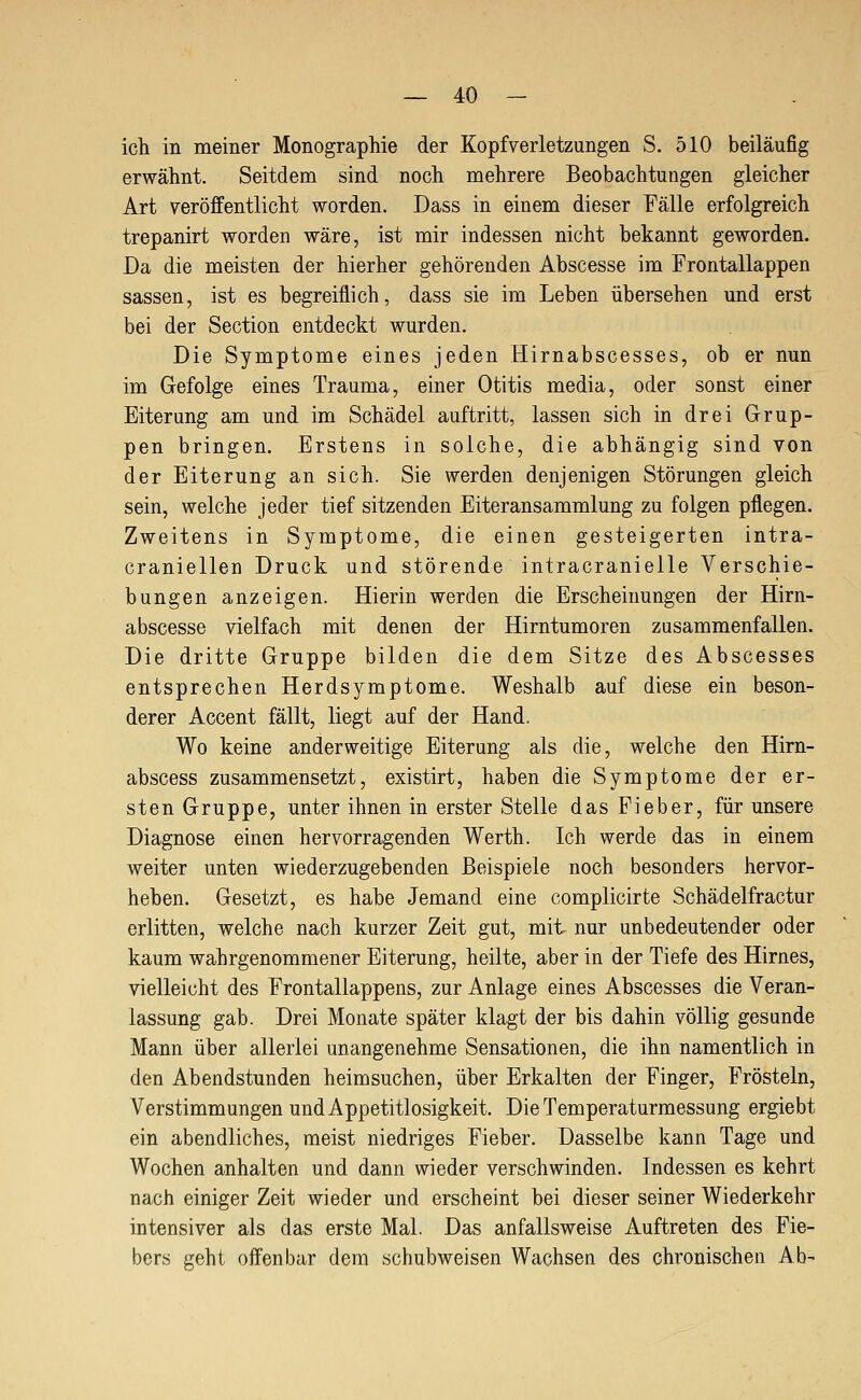 ich in meiner Monographie der Kopfverletzungen S. 510 beiläufig erwähnt. Seitdem sind noch mehrere Beobachtungen gleicher Art veröffentlicht worden. Dass in einem dieser Fälle erfolgreich trepanirt worden wäre, ist mir indessen nicht bekannt geworden. Da die meisten der hierher gehörenden Abscesse im Frontallappen Sassen, ist es begreiflich, dass sie im Leben übersehen und erst bei der Section entdeckt wurden. Die Symptome eines jeden Hirnabscesses, ob er nun im Gefolge eines Trauma, einer Otitis media, oder sonst einer Eiterung am und im Schädel auftritt, lassen sich in drei Grup- pen bringen. Erstens in solche, die abhängig sind von der Eiterung an sich. Sie werden denjenigen Störungen gleich sein, welche jeder tief sitzenden Eiteransammlung zu folgen pflegen. Zweitens in Symptome, die einen gesteigerten intra- craniellen Druck und störende intracranielle Verschie- bungen anzeigen. Hierin werden die Erscheinungen der Hirn- abscesse vielfach mit denen der Hirntumoren zusammenfallen. Die dritte Gruppe bilden die dem Sitze des Abscesses entsprechen Herdsymptome. Weshalb auf diese ein beson- derer Accent fällt, liegt auf der Hand. Wo keine anderweitige Eiterung als die, welche den Hirn- abscess zusammensetzt, existirt, haben die Symptome der er- sten Gruppe, unter ihnen in erster Stelle das Fieber, für unsere Diagnose einen hervorragenden Werth. Ich werde das in einem weiter unten wiederzugebenden Beispiele noch besonders hervor- heben. Gesetzt, es habe Jemand eine complicirte Schädelfractur erlitten, welche nach kurzer Zeit gut, mit nur unbedeutender oder kaum wahrgenommener Eiterung, heilte, aber in der Tiefe des Hirnes, vielleicht des Frontallappens, zur Anlage eines Abscesses die Veran- lassung gab. Drei Monate später klagt der bis dahin völlig gesunde Mann über allerlei unangenehme Sensationen, die ihn namentlich in den Abendstunden heimsuchen, über Erkalten der Finger, Frösteln, Verstimmungen und Appetitlosigkeit. Die Temperaturmessung ergiebt ein abendliches, meist niedriges Fieber. Dasselbe kann Tage und Wochen anhalten und dann wieder verschwinden. Indessen es kehrt nach einiger Zeit wieder und erscheint bei dieser seiner Wiederkehr intensiver als das erste Mal. Das anfallsweise Auftreten des Fie- bers geht offenbar dem schubweisen Wachsen des chronischen Ab-