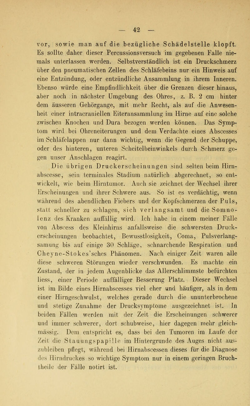 vor, sowie man auf die bezügliche Schädelstelle klopft. Es sollte daher dieser Percussionsyersuch im gegebenen Falle nie- mals unterlassen werden. Selbstverständlich ist ein Druckschmerz über den pneumatischen Zellen des Schläfebeins nur ein Hinweis auf eine Entzündung, oder entzündliche Ansammlung in ihrem Inneren. Ebenso würde eine Empfindlichkeit über die Grenzen dieser hinaus, aber noch in nächster Umgebung des Ohres, z. B. 2 cm hinter dem äusseren Gehörgange, mit mehr Recht, als auf die Anwesen- heit einer intracraniellen Eiteransammlung im Hirne auf eine solche zwischen Knochen und Dura bezogen werden können. Das Symp- tom wird bei Ohreneiterungen und dem Verdachte eines Abscesses im Schläfelappen nur dann wichtig, wenn die Gegend der Schuppe, oder des hinteren, unteren Scheitelbeinwinkels durch Schmerz ge- gen unser Anschlagen reagirt. Die übrigen Druckerscheinungen sind selten beim Hirn- abscesse, sein terminales Stadium natürlich abgerechnet, so ent- wickelt, wie beim Hirntumor. Auch sie zeichnet der Wechsel ihrer Erscheinungen und ihrer Schwere aus. So ist es verdächtig, wenn während des abendlichen Fiebers und der Kopfschmerzen der Puls, statt schneller zu schlagen, sich verlangsamt und die Somno- lenz des Kranken auffällig wird. Ich habe in einem meiner Fälle von Abscess des Kleinhirns anfallsweise die schwersten Druck- erscheinungen beobachtet, Bewusstlosigkeit, Coma, Pulsverlang- sam ung bis auf einige 30 Schläge, schnarchende Respiration und Cheyne-Stokes''sches Phänomen. Nach einiger Zeit waren alle diese schweren Störungen wieder verschwunden. Es machte ein Zustand, der in jedem Augenblicke das Allerschlimmste befürchten liess, einer Periode auffälliger Besserung Platz. Dieser Wechsel ist im Bilde eines Hirnabscesses viel eher und häufiger, als in dem einer Hirngeschwulst, welches gerade durch die ununterbrochene und stetige Zunahme der Drucksymptome ausgezeichnet ist. In beiden Fällen werden mit der Zeit die Erscheinungen schwerer und immer schwerer, dort schubweise, hier dagegen mehr gleich- massig. Dem entspricht es, dass bei den Tumoren im Laufe der Zeit die Stauungspapille im Hintergründe des Auges nicht aus- zubleiben pflegt, während bei Hirnabscessen dieses für die Diagnose des Hirndruckes so wichtige Symptom nur in einem geringen Brucb- theilc der Fälle notirt ist.