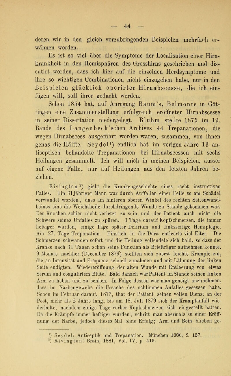 deren wir in den gleich vorzubringenden Beispielen mehrfacli er- wähnen werden. Es ist so viel über die Symptome der Localisation einer Hirn- krankheit in den Hemisphären des Grosshirns geschrieben und dis- cutirt worden, dass ich hier auf die einzelnen Herdsymptome und ihre so wichtigen Combinationen nicht einzugehen habe, nur in den Beispielen glücklich operirter Hirnabscesse, die ich ein- fügen will, soll ihrer gedacht werden. Schon 1854 hat, auf Anregung Baum's, Belmonte in Göt- tingen eine Zusammenstellung erfolgreich eröffneter Hirnabscesse in seiner Dissertation niedergelegt. Bluhm stellte 1875 im 19. Bande des Langenbeck'schen Archives 44 Trepanationen, die wegen Hirnabscess ausgeführt worden waren, zusammen, von ihnen genas die Hälfte. SeydeP) endlich hat im vorigen Jahre 13 an- tiseptisch behandelte Trepanationen bei Hirnabscessen mit sechs Heilungen gesammelt. Ich will mich in meinen Beispielen, ausser auf eigene Fälle, nur auf Heilungen aus den letzten Jahren be- ziehen. Rivington '^) giebt die Krankengeschichte eines recht instructiven Falles. Ein 31 jähriger Mann war durch Auffallen einer Feile so am Schädel verwundet worden, dass am hinteren oberen Winkel des rechten Seitenwand- beines eine die Weichtheile durchdringende Wunde zu Stande gekommen war. Der Knochen schien nicht verletzt zu sein und der Patient auch nicht die Schwere seines Unfalles zu spüren. 3 Tage darauf Kopfschmerzen, die immer heftiger wurden, einige Tage später Delirium und linksseitige Hemiplegie. Am 27. Tage Trepanation. Einstich in die Dura entleerte viel Eiter. Die Schmerzen schwanden sofort und die Heilung vollendete sich bald, so dass der Kranke nach 31 Tagen schon seine Function als Briefträger aufnehmen konnte. 9 Monate nachher (December 1876) stellten sich zuerst leichte Krämpfe ein, die an Intensität und Frequenz schnell zunahmen und mit Lähmung der linken Seite endigten. Wiedereröffnung der alten Wunde mit Entleerung von etwas Serum und coagulirtem Blute. Bald danach war Patient im Stande seinen linken Arm zu heben und zu senken. In Folge dessen war man geneigt anzunehmen, dass im Narbengewebe die Ursache des schlimmen Anfalles gesessen habe. Schon im Februar darauf, 1877, that der Patient seinen vollen Dienst an der Post, mehr als 2 Jahre lang, bis am 18. Juli 1879 sich der Kramp fanfall wie- derholte, nachdem einige Tage vorher Kopfschmerzen sich eingestellt hatten. Da die Krämpfe immer heftiger wurden, schritt man abermals zu einer Eröff- nung der Narbe, jedoch dieses Mal ohne Erfolg; Arm und Bein blieben ge- ') Seydel: Antiseptik und Trepanation. München 1886, S. 137. ^) Rivington; Brain, 1881, Vol. IV, p. 413.