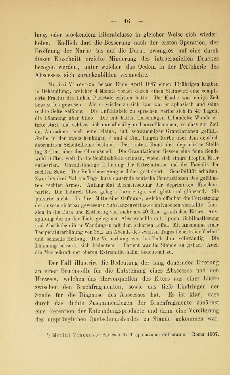 lung, oder stockendem Eiterabflusse in gleicher Weise sich wieder- holen. Endlich darf die Besserung nach der ersten Operation, der Eröffnung der Narbe bis auf die Dura, zwanglos auf eine durch diesen Einschnitt erzielte Minderung des intracraniellen Druckes bezogen werden, unter welcher das Oedem in der Peripherie des Abscesses sich zurückzubilden vermochte. Morini Vincenzo bekam Ende April 1887 einen 13jährigen Knaben in Behandlung, welcher 4 Monate voriier durch einen Steinwurf eine compli- cirte Fractur des linken Parietale erlitten hatte. Der Knabe war einige Zeit bewusstlos gewesen. Als er wieder zu sich kam war er aphasisch und seine rechte Seite gelähmt. Die Unfähigkeit zu sprechen verlor sich in 40 Tagen, die Lähmung aber blieb. Die mit kalten Umschlägen behandelte Wunde ei- terte stark und schloss sich nur allmälig und unvollkommen, so dass zur Zeit der Aufnahme noch eine kleine, mit schwammigen Granulationen gefüllte Stelle in der zweischenkligen 7 und 4 Otm. langen Narbe über dem deutlich deprimirten Scheitelbeine bestand. Der untere Rand der deprimirten Stelle lag 3 Ctm. über der Ohrmuschel. Die Granulationen Hessen eine feine Sonde wohl 8 Ctm. weit in die Schädelhöhle dringen, wobei sich einige Tropfen Eiter entleerten. Unvollständige Lähmung der Extremitäten und des Facialis der rechten Seite. Die Reflexbewegungen dabei gesteigert. Sensibilität erhalten. Zwei bis drei Mal sm Tage kurz dauernde tonische Contractionen des gelähm- ten rechten Armes. Anfang Mai Ausmeisselung der deprimirten Knochen- partie. Die dadurch bloss gelegte Dura zeigte sich glatt und glänzend. Sie pulsirte nicht. In ihrer Mitte eine Oeffnung, welche offenbar die Fortsetzung des aussen sichtbar gewesenen Substanzenverlustes im Knochen vorstellte. Inci- sion in die Dura und Entleerug von mehr als 40 Grm. grünlichen Eiters. Aus- spülung der in der Tiefe gelegenen Abscesshöhle mit Iprom. Sublimatlösung und Abschaben ihrer Wandungen mit dem scharfen Löffel. Mit Ausnahme einer Temperaturerhöhung von 38,2 am Abende des zweiten Tages fieberfreier Verlauf und schnelle Heilung. Die Vernarbung war bis Ende Juni vollständig. Die Lähmung besserte sich bedeutend Patient war im Stande zu gehen. Auch die Muskelkraft der oberen Extremität nahm bedeutend zu. Der Fall illustrirt die Bedeutung der lang dauernden Eiterung an eiiier Bruchstelle für die Entstehung eines Abscesses und den Hinweis, welchen das Hervorquellen des Eiters aus einer Lücke zwischen den Bruchfragmenten, sowie das tiefe Eindringen der Sonde für die Diagnose des Abscesses hat. Es ist klar, dass durch das dichte Zusammenliegen der Bruchfragmente zunächst eine Retention der Entzündungsproducte und dann eine Vereiterung des ursprünglichen Quetschungsherdes za Stande gekommen war. ') Morini Vincenzo: Sei casi di Trepanazione del cranio. Roma 1887.