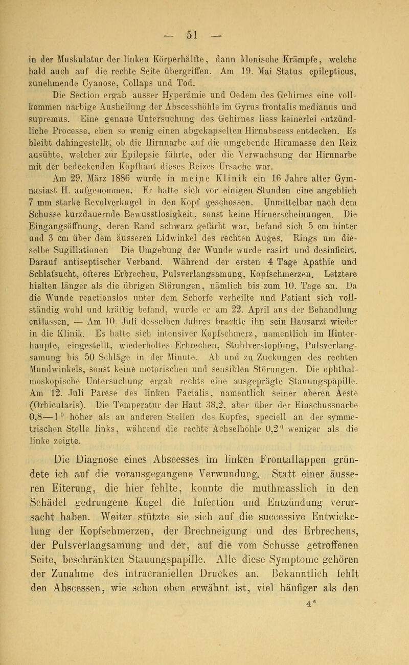 in der Muskulatur der linken Körperhälfte, dann klonische Krämpfe, welche bald auch auf die rechte Seite übergriffen. Am 19. Mai Status epilepticus, zunehmende Cyanose, Collaps und Tod. Die Section ergab ausser Hyperämie und Oedem des Gehirnes eine voll- kommen narbige Ausheilung der Abscesshöhle im Gyrus frontalis medianus und supremus. Eine genaue Untersuchung des Gehirnes Hess keinerlei entzünd- liche Processe, eben so wenig einen abgekapselten Hirnabscess entdecken. Es bleibt dahingestellt; ob die Hirnnarbe auf die umgebende Hirnmasse den Reiz ausübte, welcher zur Epilepsie führte, oder die A-'erwachsung der Hirnnarbe mit der bedeckenden Kopfhaut dieses Reizes Ursache war. Am 29. März 1886 wurde in meine Klinik ein 16 Jahre alter Gym- nasiast H. aufgenommen. Er hatte sich vor einigen Stunden eine angeblich 7 mm starke Revolverkugel in den Kopf geschossen. Unmittelbar nach dem Schusse kurzdauernde Bewusstlosigkeit, sonst keine Hirnerscheinungen. Die Eingangsöffnung, deren Rand schwarz gefärbt war, befand sich 5 cm hinter und 3 cm über dem äusseren Lidwinkel des rechten Auges, Rings um die- selbe Sugillationen Die Umgebung der Wunde wurde rasirt und desinficirt. Darauf antiseptischer Verband. Während der ersten 4 Tage Apathie und Schlafsucht, öfteres Erbrechen, Pulsverlangsamung, Kopfschmerzen, Letztere hielten länger als die übrigen Störungen, nämlich bis zum 10. Tage an. Da die Wunde reactionslos unter dem Schorfe verheilte und Patient sich voll- ständig wohl und kräftig befand, wurde er am 22. April aus der Behandlung entlassen. — Am 10. Juli desselben Jahres brachte ihn sein Hausarzt wieder in die Klinik. Es hatte sich intensiver Kopfschmerz, namentlich im Hinter- haupte, eingestellt, wiederholtes Erbrechen, Stuhlverstopfung, Pulsverlang- samung bis 50 Schläge in der Minute. Ab und zu Zuckungen des rechten Mundwinkels, sonst keine motorischen und sensiblen Störungen. Die ophthal- moskopische Untersuchung ergab rechts eine ausgeprägte Stauungspapille. Am 12. Juli Parese des linken Facialis, namentlich seiner oberen Aeste (Orbicularis). Die Temperatur der Haut 38,2, aber über der Einschussnarbe 0,8—1 ^ höher als an anderen Stellen des Kopfes, speciell an der symme- trischen Stelle links, während die rechte Achselhöhle 0,2° weniger als die linke zeigte. Die Diagnose eines Abscesses im linken Frontallappen grün- dete ich auf die vorausgegangene Verwundung. Statt einer äusse- ren Eiterung, die hier fehlte, konnte die muthmasslich in den Schädel gedrungene Kugel die Infection und Entzündung verur- sacht haben. Weiter stützte sie sich auf die successive Entwicke- lung der Kopfschmerzen, der Brechneigung und des Erbrechens, der Pulsverlangsamung und der, auf die vom Schusse getroffenen Seite, beschränkten Stauungspapille. Alle diese Symptome gehören der Zunahme des intracraniellen Druckes an. Bekanntlich iehlt den Abscessen, wie schon oben erwähnt ist, viel häufiger als den 4*