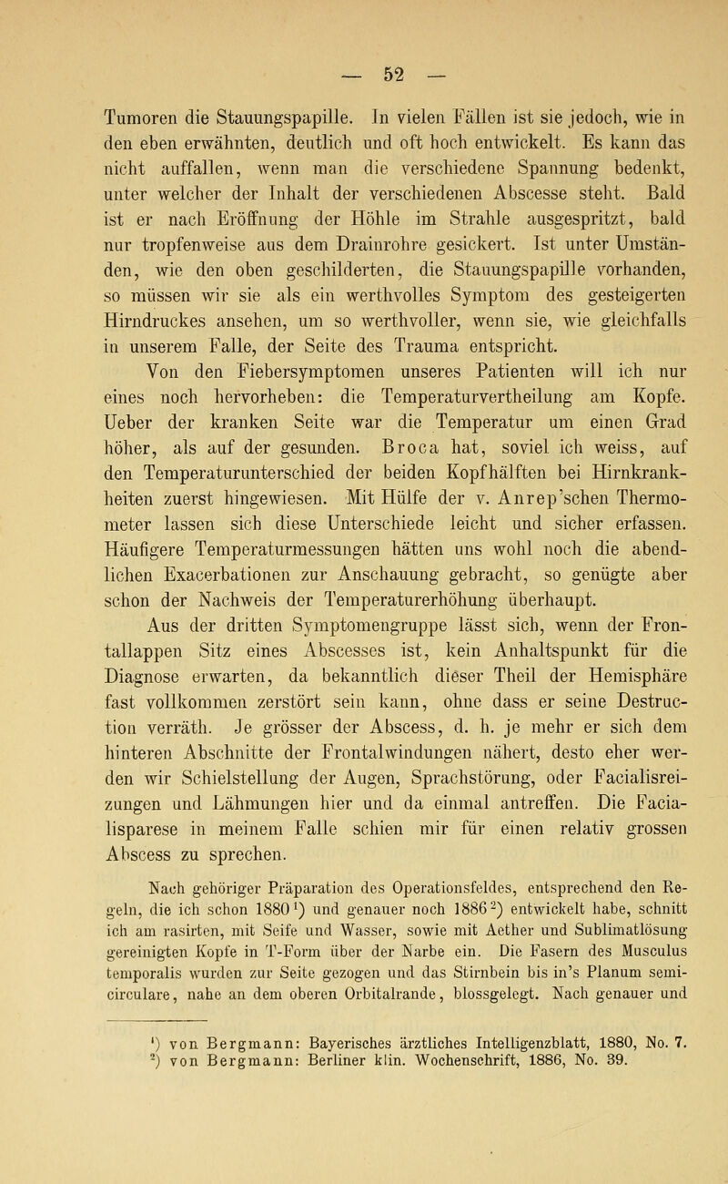 Tumoren die Stauungspapille. In vielen Fällen ist sie jedoch, wie in den eben erwähnten, deutlich und oft hoch entwickelt. Es kann das nicht auffallen, wenn man die verschiedene Spannung bedenkt, unter welcher der Inhalt der verschiedenen Abscesse steht. Bald ist er nach Eröffnung der Höhle im Strahle ausgespritzt, bald nur tropfenweise aus dem Drainrohre gesickert. Ist unter Umstän- den, wie den oben geschilderten, die Stauungspapille vorhanden, so müssen wir sie als ein werthvoUes Symptom des gesteigerten Hirndruckes ansehen, um so werthvoUer, wenn sie, wie gleichfalls ia unserem Falle, der Seite des Trauma entspricht. Von den Fiebersymptomen unseres Patienten will ich nur eines noch hervorheben: die Temperaturvertheilung am Kopfe. Ueber der kranken Seite war die Temperatur um einen Grad höher, als auf der gesunden. Broca hat, soviel ich weiss, auf den Temperaturunterschied der beiden Kopfhälften bei Hirnkrank- heiten zuerst hingewiesen. Mit Hülfe der v. Anrep'sehen Thermo- meter lassen sich diese Unterschiede leicht und sicher erfassen. Häufigere Temperaturmessungen hätten uns wohl noch die abend- lichen Exacerbationen zur Anschauung gebracht, so genügte aber schon der Nachweis der Temperaturerhöhung überhaupt. Aus der dritten Symptomengruppe lässt sich, wenn der Fron- tallappen Sitz eines Abscesses ist, kein Anhaltspunkt für die Diagnose erwarten, da bekanntlich dieser Theil der Hemisphäre fast vollkommen zerstört sein kann, ohne dass er seine Destriic- tion verräth. Je grösser der Abscess, d. h. je mehr er sich dem hinteren Abschnitte der Frontal Windungen nähert, desto eher wer- den wir Schielstellung der Augen, Sprachstörung, oder Facialisrei- zungen und Lähmungen hier und da einmal antreffen. Die Facia- lisparese in meinem Falle schien mir für einen relativ grossen Abscess zu sprechen. Nach gehöriger Präparation des Operationsfeldes, entsprechend den Re- geln, die ich schon 1880') und genauer noch 1886-) entwickelt habe, schnitt ich am rasirten, mit Seife und Wasser, sowie mit Aether und Sublimatlösung gereinigten Kopfe in T-Form über der Narbe ein. Die Fasern des Musculus temporalis wurden zur Seite gezogen und das Stirnbein bis in's Planum semi- circulare, nahe an dem oberen Orbitalrande, blossgelegt. Nach genauer und ') von Bergmann: Bayerisches ärztliches Intelligenzblatt, 1880, No. 7. *) von Bergmann: Berliner klin. Wochenschrift, 1886, No. 39.