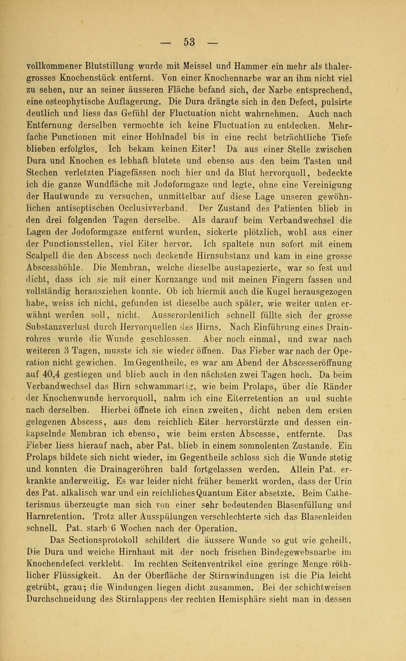 vollkommener Blutstillung wurde mit Meissel und Hammer ein mehr als thaler- grosses Knochenstück entfernt. Von einer Knochennarbe war an ihm nicht viel zu sehen, nur an seiner äusseren Fläche befand sich, der Narbe entsprechend, eine osteophytische Auflagerung. Die Dura drängte sich in den Defect, pulsirte deutlich und Hess das Gefühl der Fluctuation nicht wahrnehmen. Auch nach Entfernung derselben vermochte ich keine Fluctuation zu entdecken. Mehr- fache Functionen mit einer Hohlnadel bis in eine recht beträchtliche Tiefe blieben erfolglos. Ich bekam keinen Eiter! Da aus einer Stelle zwischen Dura und Knochen es lebhaft blutete und ebenso aus den beim Tasten und Stechen verletzten Piagefässen noch hier und da Blut hervorquoll, bedeckte ich die ganze Wundfläche mit Jodoformgaze und legte, ohne eine Vereinigung der Hautwunde zu versuchen, unmittelbar auf diese Lage unseren gewöhn- lichen antiseptischen Occlusivverband. Der Zustand des Patienten blieb in den drei folgenden Tagen derselbe. Als darauf beim Verbandwechsel die Lagen der Jodoformgaze entfernt wurden, sickerte plötzlich, wohl aus einer der Punctionsstellen, viel Eiter hervor. Ich spaltete nun sofort mit einem Scalpell die den Abscess noch deckende Hirnsubstanz und kam in eine grosse Abscesshöhle. Die Membran, welche dieselbe austapezierte, war so fest und dicht, dass ich sie mit einer Kornzange und mit meinen Fingern fassen und vollständig herausziehen konnte. Ob ich hiermit auch die Kugel herausgezogen habe, weiss ich nicht, gefunden ist dieselbe auch später, wie weiter unten er- wähnt werden soll, nicht. Ausserordentlich schnell füllte sich der grosse Substanzverlust durch Hervorquellen des Hirns. Nach Einführung eines Drain- rohres wurde die Wunde geschlossen. Aber noch einmal, und zwar nach weiteren 3 Tagen, musste ich sie wieder öffnen. Das Fieber war nach der Ope- ration nicht gewichen. ImGegentheile, es war am Abend der Abscesseröffnung auf 40,4 gestiegen und blieb auch in den nächsten zwei Tagen hoch. Da beim Verbandwechsel das Hirn schwammarlij;, wie beim Prolaps, über die Ränder der Knochenwunde hervorquoll, nahm ich eine Eiterretention an uud suchte nach derselben. Hierbei öffnete ich einen zweiten, dicht neben dem ersten gelegenen Abscess, aus dem reichlich Eiter hervorstürzte und dessen ein- kapselnde Membran ich ebenso, wie beim ersten Abscesse, entfernte. Das Fieber liess hierauf nach, aber Pat. blieb in einem somnolenten Zustande. Ein Prolaps bildete sich nicht wieder, im Gegentheile schloss sich die Wunde stetig und konnten die Drainageröhren bald fortgelassen werden. Allein Pat. er- krankte anderweitig. Es war leider nicht früher bemerkt worden, dass der Urin des Pat. alkalisch war und ein reichliches Quantum Eiter absetzte. Beim Cathe- terismus überzeugte man sich von einer sehr bedeutenden Blasenfüllung und Harnretention. Trotz aller Ausspülungen verschlechterte sich das Blasenleiden schnell. Pat. starb 6 Wochen nach der Operation. Das Sectionsprotokoll schildert die äussere Wunde so gut wie geheilt. Die Dura und weiche Hirnhaut mit der noch frischen Bindegewebsnarbe im Knochendefect verklebt. Im rechten Seitenventrikel eine geringe Menge röth- licher Flüssigkeit. An der Oberfläche der Stirnwindungen ist die Pia leicht getrübt, grau; die Windungen liegen dicht zusammen. Bei der schichtweisen Durchschneidung des Stirnlappens der rechten Hemisphäre sieht man in dessen