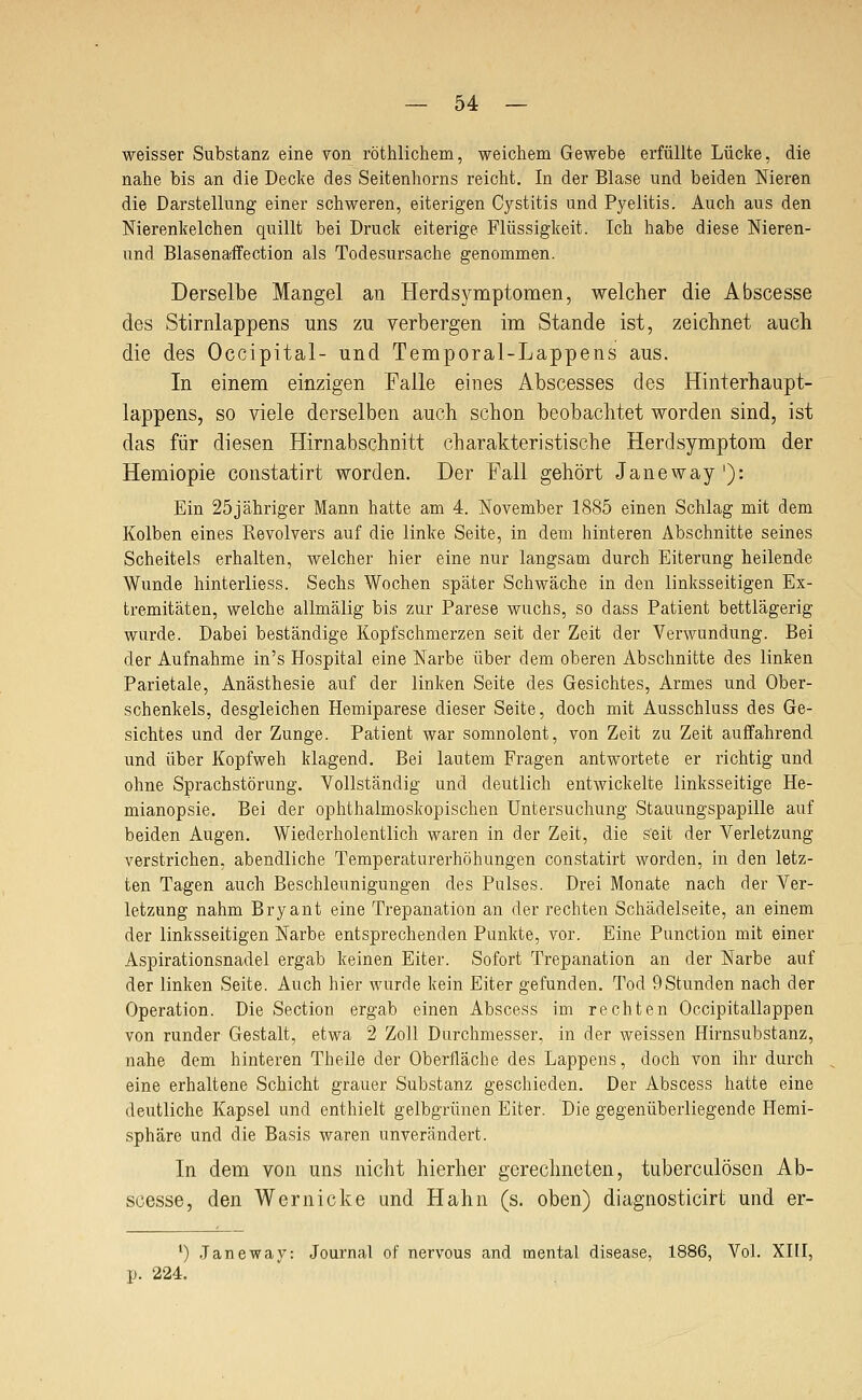 weisser Substanz eine von röthlichem, weicliem Gewebe erfüllte Lücke, die nahe bis an die Decke des Seitenhorns reicht. In der Blase und beiden Meren die Darstellung einer schweren, eiterigen Cystitis und Pyelitis. Auch aus den Nierenkelchen quillt bei Druck eiterige Flüssigkeit. Ich habe diese Nieren- und Blasenaifection als Todesursache genommen. Derselbe Mangel an Herdsymptomen, welcher die Abscesse des Stirnlappens uns zu verbergen im Stande ist, zeichnet auch die des Occipital- und Temporal-Lappens aus. In einem einzigen Falle eines Abscesses des Hinterhaupt- lappens, so viele derselben auch schon beobachtet worden sind, ist das für diesen Hirnabschnitt charakteristische Herdsymptom der Hemiopie constatirt worden. Der Fall gehört Janeway '): Ein 25jähriger Mann hatte am 4. November 1885 einen Schlag mit dem Kolben eines Revolvers auf die linke Seite, in dem hinteren Abschnitte seines Scheitels erhalten, welcher hier eine nur langsam durch Eiterung heilende Wunde hinterliess. Sechs Wochen später Schwäche in den linksseitigen Ex- tremitäten, welche allmälig bis zur Parese wuchs, so dass Patient bettlägerig wurde. Dabei beständige Kopfschmerzen seit der Zeit der Verwundung. Bei der Aufnahme in's Hospital eine Narbe über dem oberen Abschnitte des linken Parietale, Anästhesie auf der linken Seite des Gesichtes, Armes und Ober- schenkels, desgleichen Hemiparese dieser Seite, doch mit Ausschluss des Ge- sichtes und der Zunge. Patient war somnolent, von Zeit zu Zeit auffahrend und über Kopfweh klagend. Bei lautem Fragen antwortete er richtig und ohne Sprachstörung. Vollständig und deutlich entwickelte linksseitige He- mianopsie. Bei der ophthalmoskopischen Untersuchung Stauungspapille auf beiden Augen. Wiederholentlich waren in der Zeit, die seit der Verletzung verstrichen, abendliche Temperaturerhöhungen constatirt worden, in den letz- ten Tagen auch Beschleunigungen des Pulses. Drei Monate nach der Ver- letzung nahm Bryant eine Trepanation an der rechten Schädelseite, an einem der linksseitigen Narbe entsprechenden Punkte, vor. Eine Function mit einer Aspirationsnadel ergab keinen Eiter. Sofort Trepanation an der Narbe auf der linken Seite. Auch hier wurde kein Eiter gefunden. Tod 9Stunden nach der Operation. Die Section ergab einen Abscess im rechten Occipitallappen von runder Gestalt, etwa 2 Zoll Durchmesser, in der weissen Hirnsubstanz, nahe dem hinteren Theile der Oberfläche des Lappens, doch von ihr durch eine erhaltene Schicht grauer Substanz geschieden. Der Abscess hatte eine deutliche Kapsel und enthielt gelbgrünen Eiter. Die gegenüberliegende Hemi- sphäre und die Basis waren unverändert. In dem von uns nicht hierher gerechneten, tuberculösen Ab- scesse, den Wernicke und Hahn (s. oben) diagnosticirt und er- ') Janeway: Journal of nervous and mental disease, 1886, Vol. XIII, p. 224.