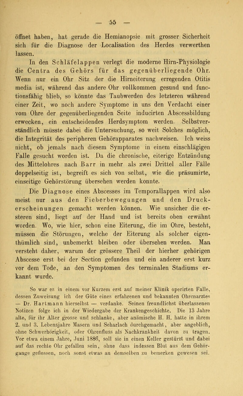 öffnet haben, hat gerade die Hemianopsie mit grosser Sicherheit sicli für die Diagnose der Localisation des Herdes verwerthen lassen. In den Schläfelappen verlegt die moderne Hirn-Physiologie die Centra des Gehörs für das gegenüberliegende Ohr. Wenn nur ein Ohr Sitz der die Hirneiterung erregenden Otitis media ist, während das andere Ohr vollkommen gesund und func- tionsfähig blieb, so könnte das Taubwerden des letzteren während einer Zeit, wo noch andere Symptome in uns den Verdacht einer vom Ohre der gegenüberliegenden Seite inducirten Abscessbildung erwecken, ein entscheidendes Herdsymptom werden. Selbstver- ständlich müsste dabei die Untersuchung, so weit Solches möglich, die Integrität des peripheren Gehörapparates nachweisen. Ich weiss nicht, ob jemals nach diesem Symptome in einem einschlägigen Falle gesucht worden ist. Da die chronische, eiterige Entzündung des Mittelohres nach Barr in mehr als zwei Drittel aller Fälle doppelseitig ist, begreift es sich von selbst, wie die präsumirte, einseitige Gehörstörung übersehen werden konnte. Die Diagnose eines Abscesses im Temporallappen wird also meist nur aus den Fieberbewegungen und den Druck- erscheinungen gemacht werden können. Wie unsicher die er- steren sind, liegt auf der Hand und ist bereits oben erwähnt worden. Wo, Avie hier, schon eine Eiterung, die im Ohre, besteht, müssen die Störungen, welche der Eiterung als solcher eigen- thümlich sind, unbemerkt bleiben oder übersehen werden. Man versteht daher, warum der grössere Theil der hierher gehörigen Abscesse erst bei der Section gefunden und ein anderer erst kurz vor dem Tode, an den Symptomen des terminalen Stadiums er- kannt wurde. So war es in einem vor Kurzem erst auf meiner Klinik operirten Falle, dessen Zuweisung ich der Güte eines erfahrenen und bekannten Ohrenarztes — Dr. Hartmann hierselbst — verdanke. Seinen freundlichst überlassenen Notizen folge ich in der Wiedergabe der Krankengeschichte. Die 13 Jahre alte, für ihr Alter grosse und schlanke, aber anämische H. H. hatte in ihrem 2. und 3. Lebensjahre Masern und Seharlach durchgemacht, aber angeblich, ohne Schwerhörigkeit, oder Ohrenfluss als Nachkrankheit davon zu tragen. Vor etwa einem Jahre, Juni 1886, soll sie in einen Keller gestürzt und dabei auf das rechte Ohr gefallen sein, ohne dass indessen Blut aus dem Gehör- gange geilossen, noch sonst etwas an demselben zu bemerken gewesen sei.