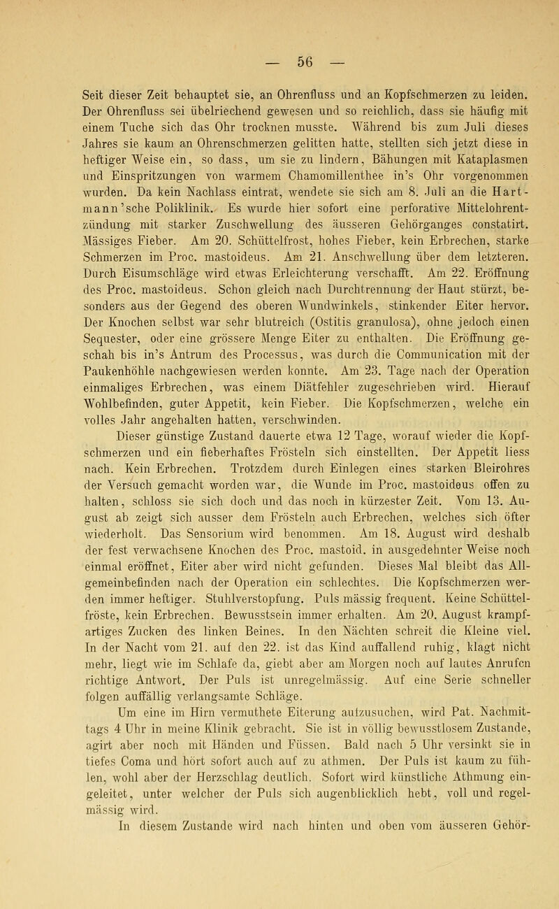Seit dieser Zeit behauptet sie, an Ohrenfluss und an Kopfschmerzen zu leiden. Der Ohrenfluss sei übelriechend gewesen und so reichlich, dass sie häufig mit einem Tuche sich das Ohr trocknen musste. Während bis zum Juli dieses Jahres sie kaum an Ohrenschmerzen gelitten hatte, stellten sich jetzt diese in heftiger Weise ein, so dass, um sie zu lindern, Bähungen mit Kataplasmen und Einspritzungen von warmem Chamomillenthee in's Ohr vorgenommen wurden. Da kein Nachlass eintrat, wendete sie sich am 8. Juli an die Hart- mann'sche Poliklinik. Es wurde hier sofort eine perforative Mittelohrent- zündung mit starker Zuschwellung des äusseren Gehörganges constatirt. Massiges Fieber. Am 20. Schüttelfrost, hohes Fieber, kein Erbrechen, starke Schmerzen im Proc. mastoideus. Am 21. Anschwellung über dem letzteren. Durch Eisumschläge wird etwas Erleichterung verschafft. Am 22. Eröffnung des Proc. mastoideus. Schon gleich nach Durchtrennung der Haut stürzt, be- sonders aus der Gegend des oberen Wundwinkels, stinkender Eiter hervor. Der Knochen selbst war sehr blutreich (Ostitis granulosa), ohne jedoch einen Sequester, oder eine grössere Menge Eiter zu enthalten. Die Eröffnung ge- schah bis in's Antrum des Processus, was durch die Communication mit der Paukenhöhle nachgewiesen werden konnte. Am 23. Tage nach der Operation einmaliges Erbrechen, was einem Diätfehler zugeschrieben wird. Hierauf Wohlbefinden, guter Appetit, kein Fieber. Die Kopfschmerzen, welche ein volles Jahr angehalten hatten, verschwinden. Dieser günstige Zustand dauerte etwa 12 Tage, worauf wieder die Kopf- schmerzen und ein fieberhaftes Frösteln sich einstellten. Der Appetit liess nach. Kein Erbrechen. Trotzdem durch Einlegen eines starken Bleirohres der Versuch gemacht worden war, die Wunde im Proc. mastoideus offen zu halten, schloss sie sich doch und das noch in kürzester Zeit. Vom 13. Au- gust ab zeigt sich ausser dem Frösteln auch Erbrechen, welches sich öfter wiederholt. Das Sensorium wird benommen. Am 18. August wird deshalb der fest verwachsene Knochen des Proc. mastoid. in ausgedehnter Weise noch einmal eröffnet, Eiter aber wird nicht gefunden. Dieses Mal bleibt das All- gemeinbefinden nach der Operation ein schlechtes. Die Kopfschmerzen wer- den immer heftiger. Stuhlverstopfung. Puls massig frequent. Keine Schüttel- fröste, kein Erbrechen. Bewusstsein immer erhalten. Am 20. August krampf- artiges Zucken des linken Beines. In den Nächten schreit die Kleine viel. In der Nacht vom 21. auf den 22. ist das Kind auffallend ruhig, klagt nicht mehr, liegt wie im Schlafe da, giebt aber am Morgen noch auf lautes Anrufen richtige Antwort. Der Puls ist unregelmässig. Auf eine Serie schneller folgen auffällig verlangsamte Schläge. Um eine im Hirn vermuthete Eiterung autzusuchen, wird Pat. Nachmit- tags 4 Uhr in meine Klinik gebracht. Sie ist in völlig bewusstlosem Zustande, agirt aber noch mit Händen und Füssen. Bald nach 5 Uhr versinkt sie in tiefes Coma und hört sofort auch auf zu athmen. Der Puls ist kaum zu füh- len, wohl aber der Plerzschlag deutlich. Sofort wird künstliche Athmung ein- geleitet, unter welcher der Puls sich augenblicklich hebt, voll und regel- mässig wird. In diesem Zustande wird nach hinten und oben vom äusseren Gehör-