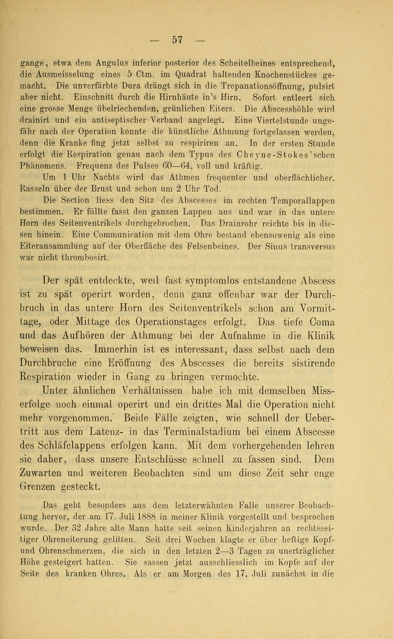 gange, etwa dem Angulus inferior posterior des Scheitelbeines entsprechend, die Ausmeisselung eines 5 Ctm. im Quadrat haltenden Knochenstückes ge- macht. Die unverfärbte Dura drängt sich in die Trepanationsöffnung, pulsirt aber nicht. Einschnitt durch die Hirnhäute in's Hirn. Sofort entleert sich, eine grosse Menge übelriechenden, grünlichen Eiters. Die Abscesshöhle wird drainirt und ein antiseptischer Verband angelegt. Eine Viertelstunde unge- fähr nach der Operation konnte die künstliche Athmung fortgelassen werden, denn die Kranke fing jetzt selbst zu respiriren an. In der ersten Stunde erfolgt die Respiration genau nach dem Typus des Cheyne-Stokes'sehen Phänomens. Frequenz des Pulses 60—64, voll und kräftig. Um 1 Uhr Nachts wird das Athmen frequenter und oberflächlicher. Rasseln über der Brust und schon um 2 Uhr Tod. Die Section Hess den Sitz des Abscesses im rechten Temporallappen bestimmen. Er füllte fasst den ganzen Lappen aus und war in das untere Hörn des Seitenventrikels durchgebrochen. Das Drainrohr reichte bis in die- sen hinein. Eine Communication mit dem Ohre bestand ebensowenig als eine Eiteransammlung auf der Oberfläche des Felsenbeines. Der Sinus transversus war nicht thrombosirt. Der spät entdeckte, weil fast symptomlos entstandene Abscess ist zu spät operirt worden, denn ganz offenbar war der Durch- bruch in das untere Hörn des Seitenventrikels solion am Vormit- tage, oder Mittage des Operationstages erfolgt. Das tiefe Coma und das Aufhören der Atlimung bei der Aufnahme in die Klinik beweisen das. Immerhin ist es interessant, dass selbst nach dem Durchbruche eine Eröffnung des Abscesses die bereits sistirende Respiration wieder in Gang zu bringen vermochte. Unter ähnlichen Verhältnissen habe ich mit demselben Miss- erfolge noch einmal operirt und ein drittes Mal die Operation nicht mehr vorgenommen.' Beide Fälle zeigten, wie schnell der üeber- tritt aus dem Latenz- in das Terminalstadium bei einem Abscesse des Schläfelappens erfolgen kann. Mit dem vorhergehenden lehren sie daher, dass unsere Entschlüsse schnell zu fassen sind. Dem Zuwarten und weiteren Beobachten sind um diese Zeit sehr enge Grenzen gesteckt. Das geht besonders aus dem letzterwähnten Falle unserer Beobach- tung hervor, der am 17. Juli 1888 in meiner Klinik vorgestellt und besprochen wurde. Der 32 Jahre alte Mann hatte seit seinen Kinderjahren an rechtssei- tiger Ohreneiterung gelitten. Seit drei Wochen klagte er über heftige Kopf- und Ohrenschmerzen, die sich in den letzten 2—3 Tagen zu unerträglicher Höhe gesteigert hatten. Sie sassen jetzt ausschliesslich im Kopfe auf der Seite des kranken Ohres. Als er am Morgen des 17. Juli zunächst in die