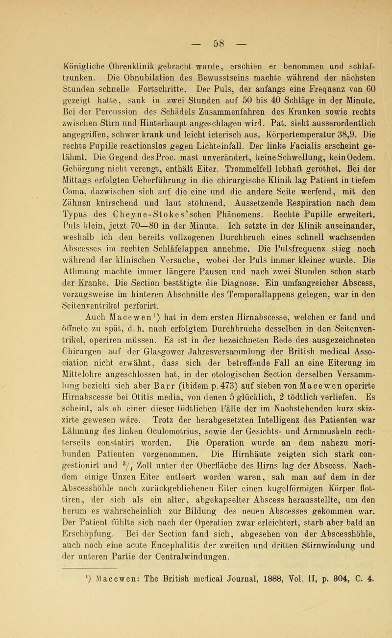 Königliche Ohrenklinik gebracht wiirde, erschien er benommen und schlaf- trunken. Die Obnubilation des Bewusstseins machte während der nächsten Stunden schnelle Fortschritte. Der Puls, der anfangs eine Frequenz von 60 gezeigt hatte, sank in zwei Stunden auf 50 bis 40 Schläge in der Minute. Bei der Percussion des Schädels Zusammenfahren des Kranken sowie rechts zwischen Stirn und Hinterhaupt angeschlagen wirrl. Pat. sieht ausserordentlich angegriffen, schwer krank und leicht icterisch aus. Körpertemperatur 38,9. Die rechte Pupille reactionslos gegen Lichteinfall. Der linke Facialis erscheint ge- lähmt. Die Gegend desProc. mast unverändert, keine Schwellung, keinOedem. Gehörgang nicht verengt, enthält Eiter. Trommelfell lebhaft geröthet. Bei der Mittags erfolgten Ueberführung in die chirurgische Klinik lag Patient in tiefem Coma, dazwischen sich auf die eine und die andere Seite werfend, mit den Zähnen knirschend und laut stöhnend. Aussetzende Respiration nach dem Typus des Cheyne-Stokes'sehen Phänomens. Rechte Pupille erweitert. Puls klein, jetzt 70—80 in der Minute. Ich setzte in der Klinik auseinander, weshalb ich den bereits vollzogenen Durchbruch eines schnell wachsenden Abscesses im rechten Schläfelappen annehme. Die Pulsfrequenz stieg noch während der klinischen Versuche, wobei der Puls immer kleiner wurde. Die Athmung machte immer längere Pausen und nach zwei Stunden schon starb der Kranke. Die Sectiou bestätigte die Diagnose. Ein umfangreicher Abscess, vorzugsweise im hinteren Abschnitte des Temporallappens gelegen, war in den Seitenventrikel perforirt. Auch Macewen ') hat in dem ersten Hirnabscesse, welchen er fand und öffnete zu spät, d. h. nach erfolgtem Durchbruche desselben in den Seitenven- trikel, operiren müssen. Es ist in der bezeichneten Rede des ausgezeichneten Chirurgen auf der Glasgower Jahresversammlung der British medical Asso- ciation nicht erwähnt, dass sich der betreffende Fall an eine Eiterung im Mittelohre angeschlossen hat, in der otologischen Section derselben Versamm- lung bezieht sich aber Barr (ibidem p.473) auf sieben von Macewen operirte Hirnabscesse bei Otitis media, von denen 5 glücklich, 2 tödtlich verliefen. Es scheint, als ob einer dieser tödtlichen Fälle der im Nachstehenden kurz skiz- zirte gewesen wäre. Trotz der herabgesetzten Intelligenz des Patienten war Lähmung des linken Oculomotrius, sowie der Gesichts- und Armmuskeln rech- terseits constatirt worden. Die Operation wurde an dem nahezu mori- bunden Patienten vorgenommen. Die Hirnhäute zeigten sich stark con- gestionirt und ^/^ Zoll unter der Oberfläche des Hirns lag der Abscess. Nach- dem einige Unzen Eiter entleert worden waren, sah man auf dem in der Abscesshöhle noch zurückgebliebenen Eiter einen kugelförmigen Körper flot- tiren, der sich als ein alter, abgekapselter Abscess herausstellte, um den herum es wahrscheinlich zur Bildung des neuen Abscesses gekommen war. Der Patient fühlte sich nach der Operation zwar erleichtert, starb aber bald an Erschöpfung. Bei der Section fand sich, abgesehen von der Abscesshöhle, auch noch eine acute Encephalitis der zweiten und dritten Stirnwindung und der unteren Partie der Central Windungen. ') Macewen: The British medical Journal, 1888, Vol. II, p. 304, C. 4.