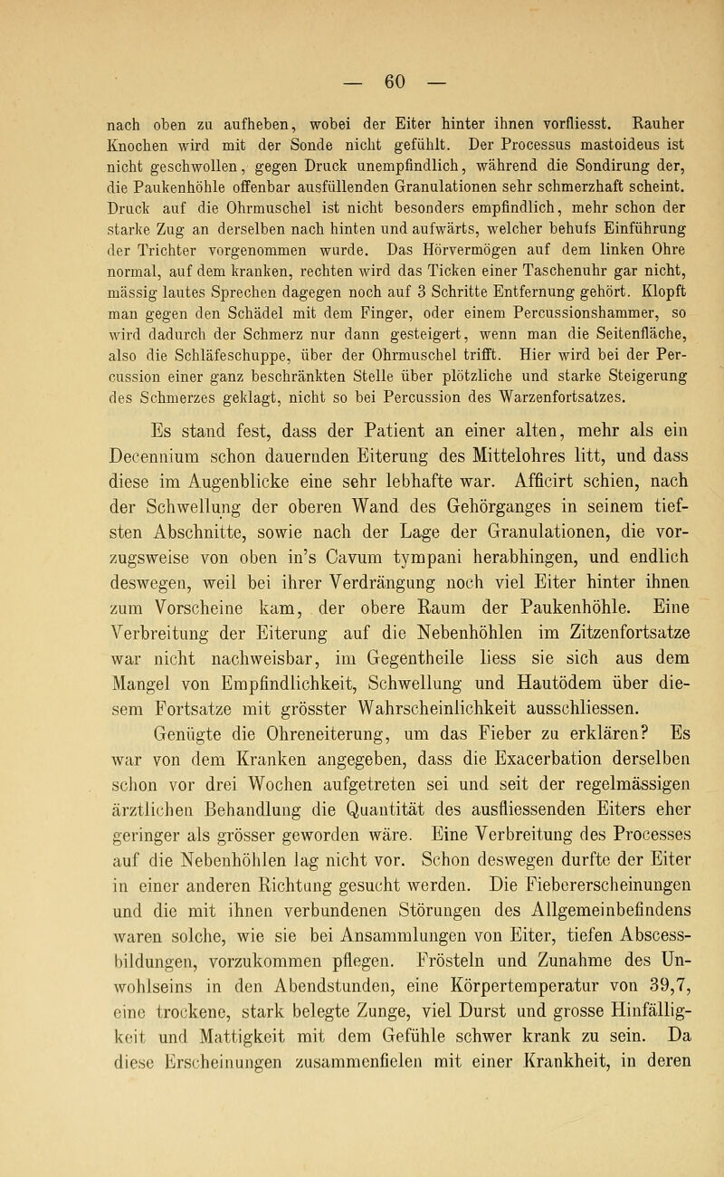 nach oben zu aufheben, wobei der Eiter hinter ihnen vorfliesst. Rauher Knochen wird mit der Sonde nicht gefühlt. Der Processus mastoideus ist nicht geschwollen, gegen Druck unempfindlich, während die Sondirung der, die Paukenhöhle offenbar ausfüllenden Granulationen sehr schmerzhaft scheint. Druck auf die Ohrmuschel ist nicht besonders empfindlich, mehr schon der starke Zug an derselben nach hinten und aufwärts, welcher behufs Einführung der Trichter vorgenommen wurde. Das Hörvermögen auf dem linken Ohre normal, auf dem kranken, rechten wird das Ticken einer Taschenuhr gar nicht, massig lautes Sprechen dagegen noch auf 3 Schritte Entfernung gehört. Klopft man gegen den Schädel mit dem Finger, oder einem Percussionshammer, so wird dadurch der Schmerz nur dann gesteigert, wenn man die Seitenfläche, also die Schläfeschuppe, über der Ohrmuschel trifft. Hier wird bei der Per- cussion einer ganz beschränkten Stelle über plötzliche und starke Steigerung des Schmerzes geklagt, nicht so bei Percussion des Warzenfortsatzes. Es stand fest, dass der Patient an einer alten, mehr als ein Decennium schon dauernden Eiterung des Mittelohres litt, und dass diese im Augenblicke eine sehr lebhafte war. Afficirt schien, nach der Schwellung der oberen Wand des Gehörganges in seinem tief- sten Abschnitte, sowie nach der Lage der Granulationen, die vor- zugsweise von oben in's Cavum tympani herabhingen, und endlich deswegen, weil bei ihrer Verdrängung noch viel Eiter hinter ihnen zum Vorscheine kam, der obere Raum der Paukenhöhle. Eine Verbreitung der Eiterung auf die Nebenhöhlen im Zitzenfortsatze war nicht nachweisbar, im Gegentheile liess sie sich aus dem Mangel von Empfindlichkeit, Schwellung und Hautödem über die- sem Fortsatze mit grösster Wahrscheinlichkeit ausschliessen. Genügte die Ohreneiterung, um das Fieber zq erklären? Es war von dem Kranken angegeben, dass die Exacerbation derselben schon vor drei Wochen aufgetreten sei und seit der regelmässigen ärztlichen Behandlung die Quantität des ausfliessenden Eiters eher geringer als grösser geworden wäre. Eine Verbreitung des Processes auf die Nebenhöhlen lag nicht vor. Schon deswegen durfte der Eiter in einer anderen Richtung gesucht werden. Die Fiebererscheinungen und die mit ihnen verbundenen Störungen des Allgemeinbefindens waren solche, wie sie bei Ansammlungen von Eiter, tiefen Abscess- bildungen, vorzukommen pflegen. Frösteln und Zunahme des Un- wohlseins in den Abendstunden, eine Körpertemperatur von 39,7, eine trockene, stark belegte Zunge, viel Durst und grosse Hinfällig- keit und Mattigkeit mit dem Gefühle schwer krank zu sein. Da diese Erscheinungen zusammenfielen mit einer Krankheit, in deren