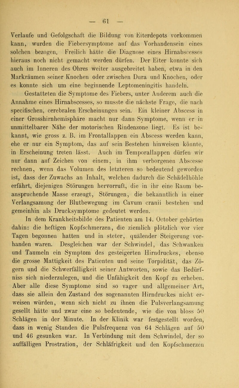 Verlaufe und Gefolgschaft die Bildung von Eiterdepots vorkommen kann, wurden die Fiebersymptome auf das Vorhandensein eines solchen bezogen. Freilich hätte die Diagnose eines Hirnabst^esses hieraus noch nicht gemacht werden dürfen. Der Eiter konnte sich auch im Inneren des Ohres weiter ausgebreitet haben, etwa in den Markräumen seiner Knochen oder zwischen Dura und Knochen, oder es konnte sich um eine beginnende Leptomeningitis handeln. Gestatteten die Symptome des Fiebers, unter Anderem auch die Annahme eines Hirnabscesses, so musste die nächste Frage, die nach specifischen, cerebralen Erscheinungen sein. Ein kleiner Abscess in einer Grosshirnhemisphäre macht nur dann Symptome, wenn er in unmittelbarer Nähe der motorischen Rindenzone liegt. Es ist be- kannt, wie gross z. B. im Frontallappen ein Abscess werden kann, ehe er nur ein Symptom, das auf sein Bestehen hinweisen könnte, in Erscheinung treten lässt. Auch im Temporallappen dürfen wir nur dann auf Zeichen von einem, in ihm verborgenen Abscesse rechnen, wenn das Volumen des letzteren so bedeutend geworden ist, dass der Zuwachs an Inhalt, welchen dadurch die Schädelhöhle erfährt, diejenigen Störungen hervorruft, die in ihr eine Raum be- anspruchende Masse erzeugt, Störungen, die bekanntlich in einer Verlangsamung der Blutbewegung im Cavura cranii bestehen und gemeinhin als Drucksymptome gedeutet werden. In dem Krankheitsbilde des Patienten am 14. October gehörten dahin: die heftigen Kopfschmerzen, die ziemlich plötzlich vor vier Tagen begonnen hatten und in steter, quälender Steigerung vor- handen waren. Desgleichen war der Schwindel, das Schwanken und Taumeln ein Symptom des gesteigerten Hirndruckes, ebenso die grosse Mattigkeit des Patienten und seine Torpidität, das Zö- gern und die Schwerfälligkeit seiner Antworten, sowie das Bedürf- niss sich niederzulegen, und die Unfähigkeit den Kopf zu erheben. Aber alle diese Symptome sind so vager und allgemeiner Art, dass sie allein den Zustand des sogenannten Hirndruckes nicht er- weisen würden, wenn sich nicht zu ihnen die Pulsverlangsamung gesellt hätte und zwar eine so bedeutende, wie die von bloss 50 Schlägen in der Minute. In der Klinik war festgestellt worden, dass in wenig Stunden die Pulsfrequenz von 64 Schlägen auf 50 und 46 gesunken war. In Verbindung mit dem Schwindel, der so auffälligen Prostration, der Schläfrigkeit und den Kopfschmerzen