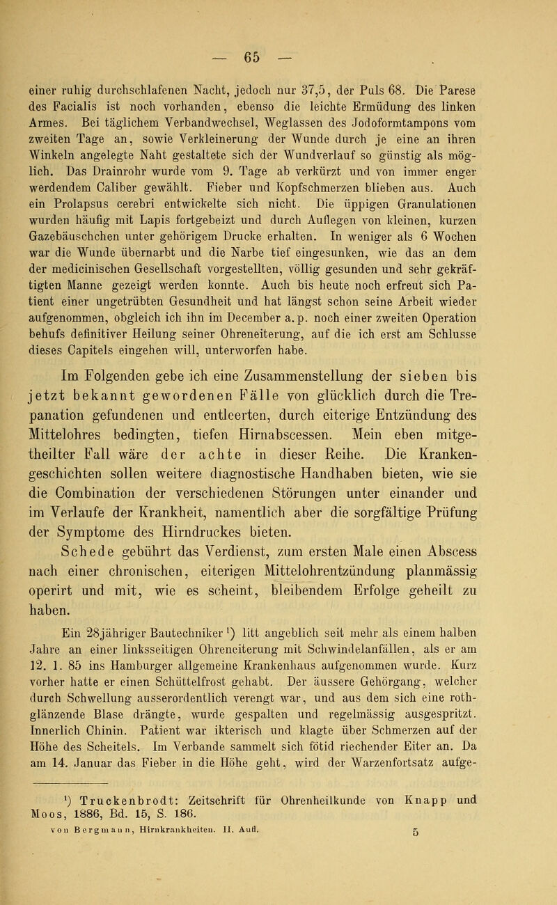 einer ruhig durchschlafenen Nacht, jedoch nur 37,5, der Puls 68. Die Parese des Facialis ist noch vorhanden, ebenso die leichte Ermüdung des linken Armes. Bei täglichem Verbandwechsel, Weglassen des Jodoformtampons vom zweiten Tage an, sowie Verkleinerung der Wunde durch je eine an ihren Winkeln angelegte Naht gestaltete sich der Wundverlauf so günstig als mög- lich. Das Drainrohr wurde vom 9. Tage ab verkürzt und von immer enger werdendem Caliber gewählt. Fieber und Kopfschmerzen blieben aus. Auch ein Prolapsus cerebri entwickelte sich nicht. Die üppigen Granulationen wurden häufig mit Lapis fortgebeizt und durch Auflegen von kleinen, kurzen Gazebäuschchen unter gehörigem Drucke erhalten. In weniger als 6 Wochen war die Wunde übernarbt und die Narbe tief eingesunken, wie das an dem der medicinischen Gesellschaft vorgestellten, völlig gesunden und sehr gekräf- tigten Manne gezeigt werden konnte. Auch bis heute noch erfreut sich Pa- tient einer ungetrübten Gesundheit und hat längst schon seine Arbeit wieder aufgenommen, obgleich ich ihn im December a. p. noch einer zweiten Operation behufs definitiver Heilung seiner Ohreneiterung, auf die ich erst am Schlüsse dieses Capitels eingehen will, unterworfen habe. Im Folgenden gebe ich eine Zusammenstellung der sieben bis jetzt bekannt gewordenen Fälle yon glücklich durch die Tre- panation gefundenen und entleerten, durch eiterige Entzündung des Mittelohres bedingten, tiefen Hirnabscessen. Mein eben mitge- theilter Fall wäre der achte in dieser Reihe. Die Kranken- geschichten sollen weitere diagnostische Handhaben bieten, wie sie die Combination der verschiedenen Störungen unter einander und im Verlaufe der Krankheit, namentlich aber die sorgfältige Prüfung der Symptome des Hirndruckes bieten. Schede gebührt das Verdienst, zum ersten Male einen Abscess nach einer chronischen, eiterigen Mittelohrentzündung planmässig operirt und mit, wie es scheint, bleibendem Erfolge geheilt zu haben. Ein 28jähriger Bautechniker ') litt angeblich seit mehr als einem halben Jahre an einer linksseitigen Ohreneiterung mit Schwindelanfällen, als er am 12. 1. 85 ins Hamburger allgemeine Krankenhaus aufgenommen wurde. Kurz vorher hatte er einen Schüttelfrost gehabt. Der äussere Gehörgang, welcher durch Schwellung ausserordentlich verengt war, und aus dem sich eine roth- glänzende Blase drängte, wurde gespalten und regelmässig ausgespritzt. Innerlich Chinin. Patient war ikterisch und klagte über Schmerzen auf der Höhe des Scheitels. Im Verbände sammelt sich fötid riechender Eiter an. Da am 14. Januar das Fieber in die Höhe geht, wird der Warzenfortsatz aufge- *) Truckenbrodt: Zeitschrift für Ohrenheilkunde von Knapp und Moos, 1886, Bd. 15, S. 186. von Bergmann, Hirnkrankheiteu. II. Aufl. k