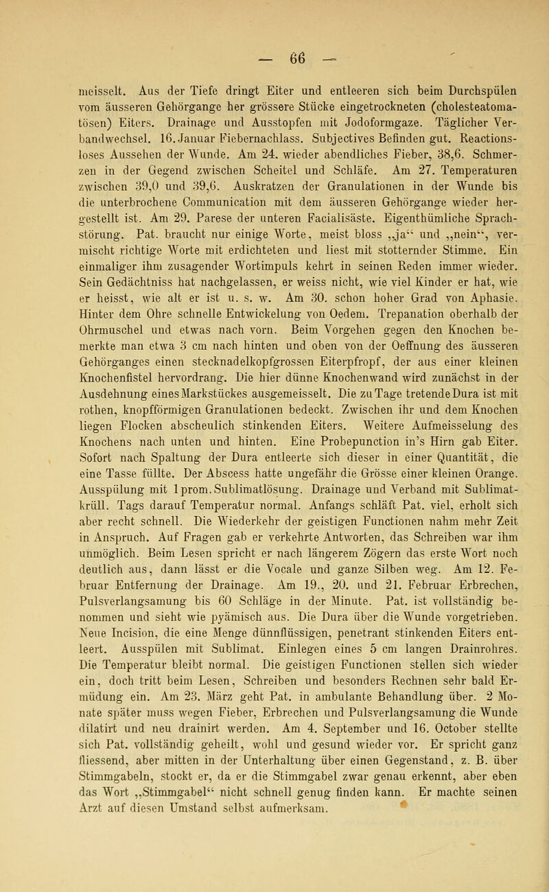 meisselt. Aus der Tiefe dringt Eiter und entleeren sich beim Durchspülen vom äusseren Gehörgange her grössere Stücke eingetrockneten (cholesteatoma- tösen) Eiters. Drainage und Ausstopfen mit Jodoformgaze. Täglicher Ver- bandwechsel. 16..Januar Fiebernachlass. Subjectives Befinden gut. Reactions- loses Aussehen der Wunde. Am 24. wieder abendliches Fieber, 38,6. Schmer- zen in der Gegend zwischen Scheitel und Schläfe. Am 27. Temperaturen zwischen 39,0 und 39,6. Auskratzen der Granulationen in der Wunde bis die unterbrochene Communication mit dem äusseren Gehörgange wieder her- gestellt ist. Am 29. Parese der unteren Facialisäste. Eigenthümliche Sprach- störung. Pat. braucht nur einige Worte, meist bloss ,,ja und „nein'% ver- mischt richtige Worte mit erdichteten und liest mit stotternder Stimme. Ein einmaliger ihm zusagender Wortimpuls kehrt in seinen Reden immer wieder. Sein Gedächtniss hat nachgelassen, er weiss nicht, wie viel Kinder er hat, wie er heisst, wie alt er ist u. s. w. Am .30. schon hoher Grad von Aphasie. Hinter dem Ohre schnelle Entwickelung von Oedem. Trepanation oberhalb der Ohrmuschel und etwas nach vorn. Beim Vorgehen gegen den Knochen be- merkte man etwa 3 cm nach hinten und oben von der Oeifnung des äusseren Gehörganges einen stecknadelkopfgrossen Eiterpfropf, der aus einer kleinen Knochenfistel hervordrang. Die hier dünne Knochenwand wird zunächst in der Ausdehnung eines Markstückes ausgemeisselt. Die zu Tage tretende Dura ist mit rothen, knopfförmigen Granulationen bedeckt. Zwischen ihr und dem Knochen liegen Flocken abscheulich stinkenden Eiters. Weitere Aufmeisselung des Knochens nach unten und hinten. Eine Probepunction in's Hirn gab Eiter. Sofort nach Spaltung der Dura entleerte sich dieser in einer Quantität, die eine Tasse füllte. Der Abscess hatte ungefähr die Grösse einer kleinen Orange. Ausspülung mit Iprom. Sublimatlösung. Drainage und Verband mit Sublimat- krüll. Tags darauf Temperatur normal. Anfangs schläft Pat. viel, erholt sich aber recht schnell. Die Wiederkehr der geistigen Functionen nahm mehr Zeit in Anspruch. Auf Fragen gab er verkehrte Antworten, das Schreiben war ihm unmöglich. Beim Lesen spricht er nach längerem Zögern das erste Wort noch deutlich aus, dann lässt er die Vocale und ganze Silben weg. Am 12. Fe- bruar Entfernung der Drainage. Am 19., 20. und 21. Februar Erbrechen, Pulsverlangsamung bis 60 Schläge in der Minute. Pat. ist vollständig be- nommen und sieht wie pyämisch aus. Die Dura über die Wunde vorgetrieben. Keue Incision, die eine Menge dünnflüssigen, penetrant stinkenden Eiters ent- leert. Ausspülen mit Sublimat. Einlegen eines 5 cm langen Drainrohres. Die Temperatur bleibt normal. Die geistigen Functionen stellen sich wieder ein, doch tritt beim Lesen, Schreiben und besonders Rechnen sehr bald Er- müdung ein. Am 23. März geht Pat. in ambulante Behandlung über. 2 Mo- nate später muss wegen Fieber, Erbrechen und Pulsverlangsamung die Wunde dilatirt und neu drainirt werden. Am 4. September und 16. October stellte sich Pat. vollständig geheilt, wohl und gesund wieder vor. Er spricht ganz messend, aber mitten in der Unterhaltung über einen Gegenstand, z. B. über Stimmgabeln, stockt er, da er die Stimmgabel zwar genau erkennt, aber eben das Wort ,,Stimmgabel nicht schnell genug finden kann. Er machte seinen Arzt auf diesen Umstand selbst aufmerksam. *