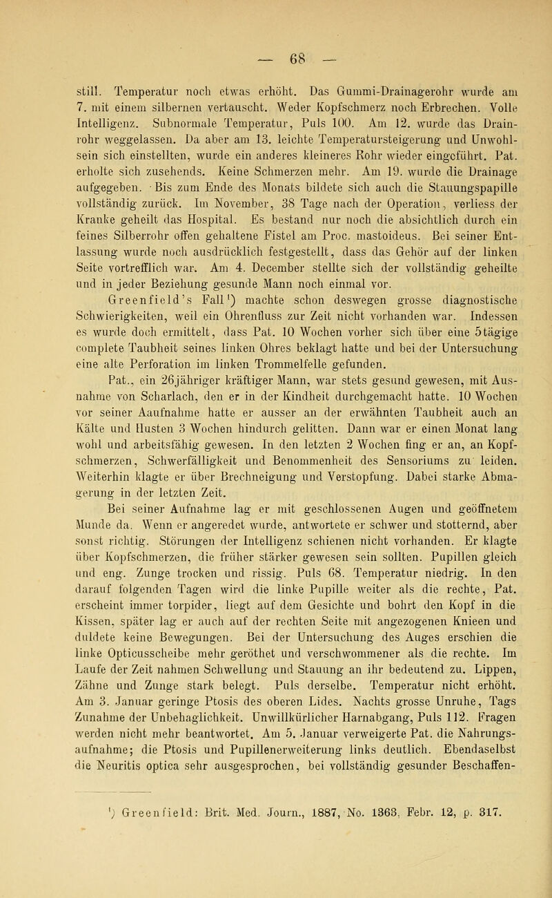 still. Temperatur noch etwas erhöht. Das Gummi-Drainagerohr wurde am 7. mit einem silbernen vertauscht. Weder Kopfschmerz noch Erbrechen. Volle Intelligenz. Subnormale Temperatur, Puls 100. Am 12. wurde das Drain- rohr Aveggelassen. Da aber am 13. leichte Temperatursteigerung und Unwohl- sein sich einstellten, wurde ein anderes kleineres Rohr wieder eingeführt. Pat. erholte sich zusehends. Keine Schmerzen mehr. Am 19. wurde die Drainage aufgegeben. Bis zum Ende des Monats bildete sich auch die Stauungspapille vollständig zurück. Im November, 38 Tage nach der Operation, verliess der Kranke geheilt das Hospital. Es bestand nur noch die absichtlich durch ein feines Silberrohr offen gehaltene Fistel am Proc. mastoideus. Bei seiner Ent- lassung wurde noch ausdrücklich festgestellt, dass das Gehör auf der linken Seite vortrefflich war. Am 4. December stellte sich der vollständig geheilte und in jeder Beziehung gesunde Mann noch einmal vor. Greenfield's Fall') machte schon deswegen grosse diagnostische Schwierigkeiten, weil ein Ohrenfluss zur Zeit nicht vorhanden war. Indessen es wurde doch ermittelt, dass Pat. 10 Wochen vorher sich über eine ötägige complete Taubheit seines linken Ohres beklagt hatte und bei der Untersuchung eine alte Perforation im linken Trommelfelle gefunden. Pat., ein 26jähriger kräftiger Mann, war stets gesund gewesen, mit Aus- nahme von Scharlach, den er in der Kindheit durchgemacht hatte. 10 Wochen vor seiner Aaufnahrae hatte er ausser an der erwähnten Taubheit auch an Kälte und Husten 3 Wochen hindurch gelitten. Dann war er einen Monat lang wohl und arbeitsfähig gewesen. In den letzten 2 Wochen fing er an, an Kopf- schmerzen, Schwerfälligkeit und Benommenheit des Sensoriums zu' leiden. Weiterhin klagte er über Brechneigung und Verstopfung. Dabei starke Abma- gerung in der letzten Zeit. Bei seiner Aufnahme lag er mit geschlossenen Augen und geöffnetem Munde da. Wenn er angeredet wurde, antwortete er schwer und stotternd, aber sonst richtig. Störungen der Intelligenz schienen nicht vorhanden. Er klagte über Kopfschmerzen, die früher .stärker gewesen sein sollten. Pupillen gleich und eng. Zunge trocken und rissig. Puls 68. Temperatur niedrig. In den darauf folgenden Tagen wird die linke Pupille weiter als die rechte, Pat. erscheint immer torpider, liegt auf dem Gesichte und bohrt den Kopf in die Kissen, später lag er auch auf der rechten Seite mit angezogenen Knieen und duldete keine Bewegungen. Bei der Untersuchung des Auges erschien die linke Opticusscheibe mehr geröthet und verschwommener als die rechte. Im Laufe der Zeit nahmen Schwellung und Stauung an ihr bedeutend zu. Lippen, Zähne und Zunge stark belegt. Puls derselbe. Temperatur nicht erhöht. Am 3. Januar geringe Ptosis des oberen Lides. Nachts grosse Unruhe, Tags Zunahme der Unbehagiichkeit. Unwillkürlicher Harnabgang, Puls 112. Fragen werden nicht mehr beantwortet. Am 5. -lanuar verweigerte Pat. die Nahrungs- aufnahme; die Ptosis und Pupillenerweiterung links deutlich. Ebendaselbst die Neuritis optica sehr ausgesprochen, bei vollständig gesunder Beschaffen- '; Greenfield: Brit. Med, .Journ., 1887, No. 1363, Febr. 12, p. 317.