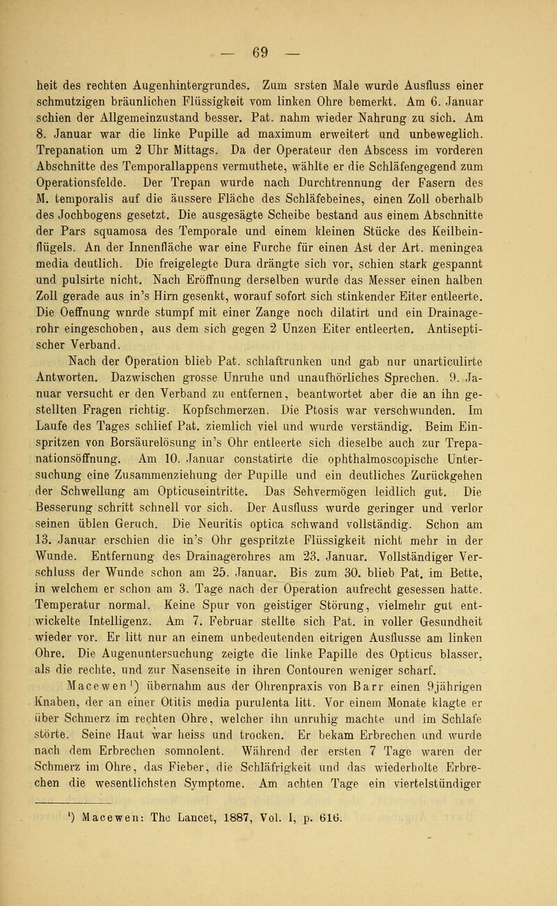 heit des rechten Augenhintergrundes. Zum srsten Male wurde Ausfluss einer schmutzigen bräunlichen Flüssigkeit vom linken Ohre bemerkt. Am 6. Januar schien der Allgemeinzustand besser. Fat. nahm wieder Nahrung zu sich. Am 8. Januar war die linke Pupille ad maximum erweitert und unbeweglich. Trepanation um 2 Uhr Mittags. Da der Operateur den Abscess im vorderen Abschnitte des Temporallappens vermuthete, wählte er die Schläfengegend zum Operationsfelde. Der Trepan wurde nach Durchtrennung der Fasern des M. temporalis auf die äussere Fläche des Schläfebeines, einen Zoll oberhalb des Jochbogens gesetzt. Die ausgesägte Scheibe bestand aus einem Abschnitte der Pars squamosa des Temporale und einem kleinen Stücke des Keilbein- flügels. An der Innenfläche war eine Furche für einen Ast der Art. meningea media deutlich. Die freigelegte Dura drängte sich vor, schien stark gespannt und pulsirte nicht. Nach Eröffnung derselben wurde das Messer einen halben Zoll gerade aus in's Hirn gesenkt, worauf sofort sich stinkender Eiter entleerte. Die Oeffnung wurde stumpf mit einer Zange noch dilatirt und ein Drainage- rohr eingeschoben, aus dem sich gegen 2 Unzen Eiter entleerten. Antisepti- scher Verband. Nach der Operation blieb Fat. schlaftrunken und gab nur unarticulirte Antworten. Dazwischen grosse Unruhe und unaufhörliches Sprechen. 9. Ja- nuar versucht er den Verband zu entfernen, beantwortet aber die an ihn ge- stellten Fragen richtig. Kopfschmerzen. Die Ptosis war verschwunden. Im Laufe des Tages schlief Pat. ziemlich viel und wurde verständig. Beim Ein- spritzen von Borsäurelösung in's Ohr entleerte sich dieselbe auch zur Trepa- nationsöffnung. Am 10. Januar constatirte die ophthalmoscopische Unter- suchung eine Zusammenziehung der Pupille und ein deutliches Zurückgehen der Schwellung am Opticuseintritte. Das Sehvermögen leidlich gut. Die Besserung schritt schnell vor sich. Der Ausfluss wurde geringer und verlor seinen üblen Geruch. Die Neuritis optica schwand vollständig. Schon am 13. Januar erschien die in's Ohr gespritzte Flüssigkeit nicht mehr in der Wunde. Entfernung des Drainagerohres am 23. Januar. Vollständiger Ver- schluss der Wunde schon am 25. Januar. Bis zum 30. blieb Pat. im Bette, in welchem er schon am 3. Tage nach der Operation aufrecht gesessen hatte. Temperatur normal. Keine Spur von geistiger Störung, vielmehr gut ent- wickelte Intelligenz. Am 7. Februar stellte sich Pat. in voller Gesundheit wieder vor. Er litt nur an einem unbedeutenden eitrigen Ausflusse am linken Ohre. Die Augenuntersuchung zeigte die linke Papille des Opticus blasser, als die rechte, und zur Nasenseite in ihren Contouren weniger scharf. Macewen') übernahm aus der Ohrenpraxis von Barr einen 9jährigen Knaben, der an einer Otitis media purulenta litt. Vor einem Monate klagte er über Schmerz im rechten Ohre, welcher ihn unruhig machte und im Schlafe störte. Seine Haut war heiss und trocken. Er bekam Erbrechen und wurde nach dem Erbrechen soninolent. Während der ersten 7 Tage waren der Schmerz im Ohre, das Fieber, die Schläfrigkeit und das wiederholte Erbre- chen die wesentlichsten Symptome. Am achten Tage ein viertelstündiger Macewen: The Laucet, 1887, Vol. 1, p. 61(3.