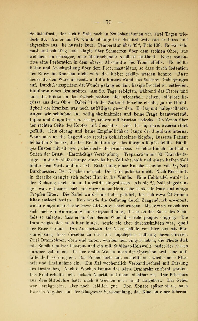 Schüttelfrost, der sich 6 Male noch in Zwischenräumen von zwei Tagen wie- derholte. Als er am 19. Krankheitstage in's Hospital trat, sah er blass und abgezehrt aus. Er hustete kurz. Temperatur über 39^, Puls 108. Er war sehr matt und schläfrig und klagte über Schmerzen über dem rechien Ohre, aus welchem ein massiger, aber übelriechender Ausfluss stattfand. Barr consta- tirte eine Perforation in dem oberen Abschnitte des Trommelfells. Es fehlte Röthe und Anschwellung über dem Proc. mastoideus, so dass durch Retention des Eiters im Knochen nicht wohl das Fieber erklärt werden konnte. Barr meisselte den Warzenfortsatz und die hintere Wand des äusseren Gehörganges auf. Durch Aausspritzen der Wunde gelang es ihm, käsige Bröckel zu entleeren. Einführen eines Drainrohres. Am 29. Tage erfolgten, während das Fieber und auch die Fröste in den Zwischenzeiten sich wiederholt hatten, stärkere Er- güsse aus dem Ohre. Dabei blieb der Zustand derselbe elende, ja die Hinfäl ligkeit des Kranken war noch auffälliger geworden. Er lag mit halbgeöffneten Augen wie schlafend da, völlig theilnahmlos und keine Frage beantwortend. Lippe und Zunge trocken, rissig, erstere mit Krusten bedeckt. Die Venen über der rechten Seite des Kopfes und Gesichtes, auch die Jugularis externa stark gefüllt. Kein Strang und keine Empfindlichkeit längs der Jugularis interna. Wenn man an die Gegend des rechten Schläfebeines klopfte, äusserte Patient lebhaften Schmerz, der bei Erschütterungen des übrigen Kopfes fehlte. Häufi- ges Husten mit eitrigem, übelriechendem Ausflusse. Feuchte Ronchi an beiden Seiten der Brust Hartnäckige Verstopfung. Trepanation am 30. Krankheits- tage, an der Schläfeschuppe einen halben Zoll oberhalb und einen halben Zoll hinter dem Meat. auditor. ext. Entfernung einer Knochenscheibe von Yg Zoll Durchmesser. Der Knochen normal. Die Dura pulsirte nicht. Nach Einschnitt in dieselbe drängte sich sofort Hirn in die Wunde. Eine Hohlnadel wurde in der Richtung nach ein- und abwärts eingestossen. Als sie % Zoll eingedrun- gen war, entleerten sich mit gurgelndem Geräusche stinkende Gase und einige Tropfen Eiter. Die Nadel wurde nun tiefer geführt, bis sich etwa 20 Gramm Eiter entleert hatten. Nun wurde die Oeffnung durch Zangendruck erweitert, wobei einige nekrotische Gewebsfetzen entleert wurden. Macewen entschloss sich noch zur Anbringung einer Gegenöffnung, die er an der Basis des Schä- dels so anlegte, dass er an der oberen Wand des Gehörganges einging. Die Dura zeigte sich auch hier intact, sowie sie aber durchschnitten war, quoll der Eiter heraus. Das Ausspritzen der Abscesshöhle von hier aus mit Bor- säurelösung liess dieselbe zu der erst angelegten Oeffnung herausfliessen. Zwei Drainröhren, oben und unten, wurden nun eingeschoben, die Theile dick mit Borsäurepulver bestreut und ein mit Sublimat-Holzwolle bedecktes Kissen darüber gebunden. In der ersten Woche nach der Operation trat eine auf- fallende Besserung ein. Das Fieber hörte auf, es stellte sich wieder mehr Klar- heit und Theilnahme ein. Ein Mal wöchentlich Verbandwechsel mit Kürzung des Drainrohrs. Nach 5 Wochen konnte das letzte Drainrohr entfernt werden. Das Kind erholte sich, bekam Appetit und nahm sichtbar zu. Der Eiterfluss aus dem Mittelohre hatte nach 8 Wochen noch nicht aufgehört. Das Gehör war herabgesetzt, aber noch leidlich gut. Drei Monate später starb, nach Barr's Angaben auf der Glasgower Versammlung, das Kind an einer tubercu-