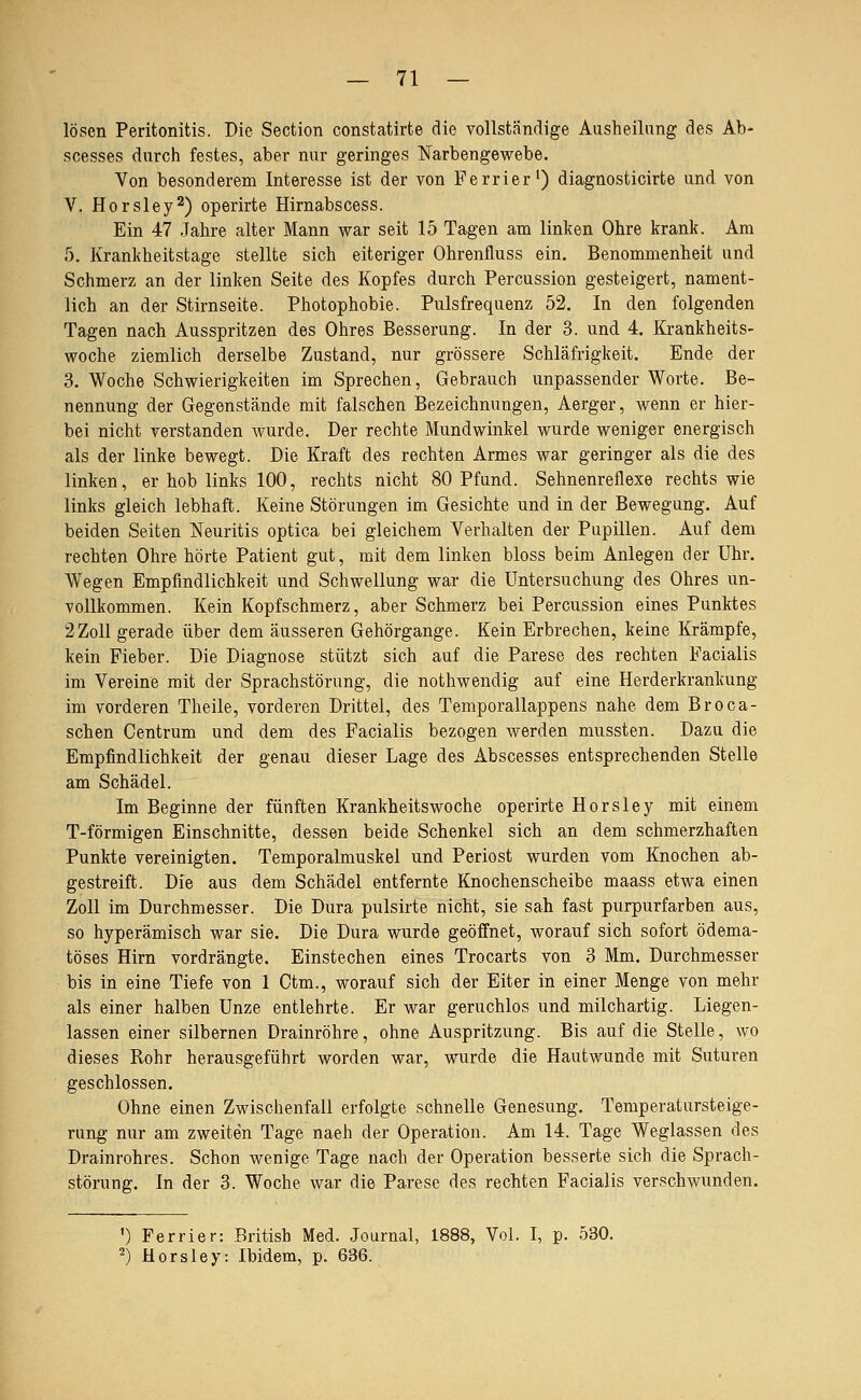 lösen Peritonitis. Die Section constatirte die vollständige Ausheilung des Ab- scesses durch festes, aber nur geringes Narbengewebe. Von besonderem Interesse ist der von Ferrier') diagnosticirte und von V. Horsley^) operirte Hirnabscess. Ein 47 Jahre alter Mann war seit 15 Tagen am linken Ohre krank. Am 5. Krankheitstage stellte sich eiteriger Ohrenfluss ein. Benommenheit und Schmerz an der linken Seite des Kopfes durch Percussion gesteigert, nament- lich an der Stirnseite. Photophobie. Pulsfrequenz 52. In den folgenden Tagen nach Ausspritzen des Ohres Besserung. In der 3. und 4. Krankheits- woche ziemlich derselbe Zustand, nur grössere Schläfrigkeit. Ende der 3. Woche Schwierigkeiten im Sprechen, Gebrauch unpassender Worte. Be- nennung der Gegenstände mit falschen Bezeichnungen, Aerger, wenn er hier- bei nicht verstanden wurde. Der rechte Mundwinkel wurde weniger energisch als der linke bewegt. Die Kraft des rechten Armes war geringer als die des linken, er hob links 100, rechts nicht 80 Pfund. Sehnenreflexe rechts wie links gleich lebhaft. Keine Störungen im Gesichte und in der Bewegung. Auf beiden Seiten Neuritis optica bei gleichem Verhalten der Papillen. Auf dem rechten Ohre hörte Patient gut, mit dem linken bloss beim Anlegen der Uhr. Wegen Empfindlichkeit und Schwellung war die Untersuchung des Ohres un- vollkommen. Kein Kopfschmerz, aber Schmerz bei Percussion eines Punktes 2Zoll gerade über dem äusseren Gehörgange. Kein Erbrechen, keine Krämpfe, kein Fieber. Die Diagnose stützt sich auf die Parese des rechten Facialis im Vereine mit der Sprachstörung, die nothwendig auf eine Herderkrankung im vorderen Theile, vorderen Drittel, des Temporallappens nahe dem Broca- schen Centrum und dem des Facialis bezogen werden mussten. Dazu die Empfindlichkeit der genau dieser Lage des Abscesses entsprechenden Stelle am Schädel. Im Beginne der fünften Krankheitswoche operirte Horsley mit einem T-förmigen Einschnitte, dessen beide Schenkel sich an dem schmerzhaften Punkte vereinigten. Temporalmuskel und Periost wurden vom Knochen ab- gestreift. Die aus dem Schädel entfernte Knochenscheibe maass etwa einen Zoll im Durchmesser. Die Dura pulsirte nicht, sie sah fast purpurfarben aus, so hyperämisch war sie. Die Dura wurde geöflfnet, worauf sich sofort ödema- töses Hirn vordrängte. Einstechen eines Trocarts von 3 Mm. Durchmesser bis in eine Tiefe von 1 Ctm., worauf sich der Eiter in einer Menge von mehr als einer halben Unze entlehrte. Er war geruchlos und milchartig. Liegen- lassen einer silbernen Drainröhre, ohne Auspritzung. Bis auf die Stelle, wo dieses Rohr herausgeführt worden war, wurde die Hautwunde mit Suturen geschlossen. Ohne einen Zwischenfall erfolgte schnelle Genesung. Temperatursteige- rung nur am zweiten Tage naeh der Operation. Am 14. Tage Weglassen des Drainrohres. Schon wenige Tage nach der Operation besserte sich die Sprach- störung. In der 3. Woche war die Parese des rechten Facialis verschwunden. ') Ferrier: British Med. Journal, 1888, Vol. I, p. 530. -) Horsley: Ibidem, p. 636.