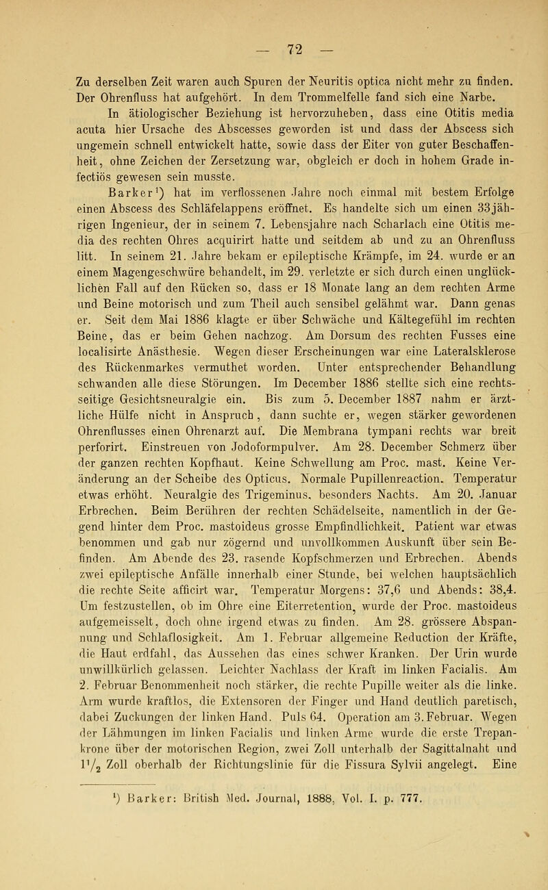 Zu derselben Zeit waren auch Spuren der Neuritis optica nicht mehr zu finden. Der Ohrenfluss hat aufgehört. In dem Trommelfelle fand sich eine Narbe. In ätiologischer Beziehung ist hervorzuheben, dass eine Otitis media acuta hier Ursache des Abscesses geworden ist und dass der Abscess sich ungemein schnell entwickelt hatte, sowie dass der Eiter von guter Beschaffen- heit, ohne Zeichen der Zersetzung war, obgleich er doch in hohem Grade in- fectiös gewesen sein musste. Bark er') hat im verflossenen Jahre noch einmal mit bestem Erfolge einen Abscess des Schläfelappens eröffnet. Es handelte sich um einen 33jäh- rigen Ingenieur, der in seinem 7. Lebensjahre nach Scharlach eine Otitis me- dia des rechten Ohres acquirirt hatte und seitdem ab und zu an Ohrenfluss litt. In seinem 21. Jahre bekam er epileptische Krämpfe, im 24. wurde er an einem Magengeschwüre behandelt, im 29. verletzte er sich durch einen unglück- lichen Fall auf den Rücken so, dass er 18 Monate lang an dem rechten Arme und Beine motorisch und zum Theil auch sensibel gelähmt war. Dann genas er. Seit dem Mai 1886 klagte er über Schwäche und Kältegefühl im rechten Beine, das er beim Gehen nachzog. Am Dorsum des rechten Fusses eine localisirte Anästhesie. Wegen dieser Erscheinungen war eine Lateralsklerose des Rückenmarkes vermuthet worden. Unter entsprechender Behandlung schwanden alle diese Störungen. Im December 1886 stellte sich eine rechts- seitige Gesichtsneuralgie ein. Bis zum 5. December 1887 nahm er ärzt- liche Hülfe nicht in Anspruch, dann suchte er, Avegen stärker gewordenen Ohrenflusses einen Ohrenarzt auf. Die Membrana tympani rechts war breit perforirt. Einstreuen von Jodoformpulver. Am 28. December Schmerz über der ganzen rechten Kopfhaut. Keine Schwellung am Proc. mast. Keine Ver- änderung an der Scheibe des Opticus. Normale Pupillenreaction. Temperatur etwas erhöht. Neuralgie des Trigeminus, besonders Nachts. Am 20. Januar Erbrechen. Beim Berühren der rechten Schädelseite, namentlich in der Ge- gend hinter dem Proc, mastoideus grosse Empfindlichkeit. Patient war etwas benommen und gab nur zögernd und unvollkommen Auskunft über sein Be- finden. Am Abende des 23. rasende Kopfschmerzen und Erbrechen. Abends zwei epileptische Anfälle innerhalb einer Stunde, bei welchen hauptsächlich die rechte Seite afficirt war. Temperatur Morgens: 37,6 und Abends: 38,4. Um festzustellen, ob im Ohre eine Eiterretention, wurde der Proc. mastoideus aufgemeisselt, doch ohne irgend etwas zu finden. Am 28. grössere Abspan- nung und Schlaflosigkeit. Am 1. Februar allgemeine Reduction der Kräfte, die Haut erdfahl, das Aussehen das eines schwer Kranken. Der Urin wurde unwillkürlich gelassen. Leichter Nachlass der Kraft im linken Facialis. Am 2. Februar Benommenheit noch stärker, die rechte Pupille weiter als die linke. Arm wurde kraftlos, die Extensoren der Finger und Hand deutlich paretisch, dabei Zuckungen der linken Hand. Puls 64. Operation am 3. Februar. Wegen der Lähmungen im linken Facialis und linken Arme wurde die erste Trepan- krone über der motorischen Region, zwei Zoll unterhalb der Sagittalnaht und r/j ^oli oberhalb der Richtungslinie für die Fissura Sylvii angelegt. Eine