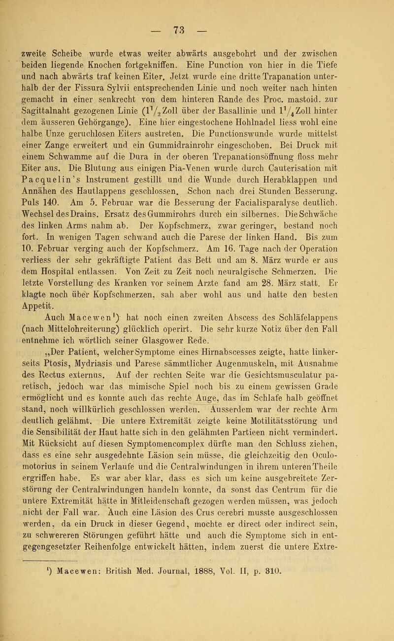 zweite Scheibe wurde etwas weiter abwärts ausgebohrt und der zwischen beiden liegende Knochen fortgekniffen. Eine Function von hier in die Tiefe und nach abwärts traf keinen Eiter. Jetzt wurde eine dritte Trapanation unter- halb der der Fissura Sylvii entsprechenden Linie und noch weiter nach hinten gemacht in einer senkrecht von dem hinteren Rande des Proc. mastoid. zur Sagittalnaht gezogenen Linie (l^/^Zoll über der Basallinie und ly^Zoll hinter dem äusseren Gehörgange). Eine hier eingestochene Hohlnadel iiess wohl eine halbe Unze geruchlosen Eiters austreten. Die Functionswunde wurde mittelst einer Zange erweitert und ein Gummidrainrohr eingeschoben. Bei Druck mit einem Schwämme auf die Dura in der oberen Trepanationsöffnung floss mehr Eiter aus. Die Blutung aus einigen Fia-Venen wurde durch Cauterisation mit Pacquelin's Instrument gestillt und die Wunde durch Herabklappen und Annähen des Hautlappens geschlossen. Schon nach drei Stunden Besserung. Fuls 140. Am 5. Februar war die Besserung der Facialisparalyse deutlich. Wechsel des Drains. Ersatz des Gummirohrs durch ein silbernes. Die Schwäche des linken Arms nahm ab. Der Kopfschmerz, zwar geringer, bestand noch fort. In wenigen Tagen schwand auch die Parese der linken Hand. Bis zum 10. Februar verging auch der Kopfschmerz. Am 16. Tage nach der Operation verliess der sehr gekräftigte Patient das Bett und am 8. März wurde er aus dem Hospital entlassen. Von Zeit zu Zeit noch neuralgische Schmerzen. Die letzte Vorstellung des Kranken vor seinem Arzte fand am 28. März statt. Er klagte noch über Kopfschmerzen, sah aber wohl aus und hatte den besten Appetit. Auch Macewen') hat noch einen zweiten Abscess des Schläfelappens (nach Mittelohreiterung) glücklich operirt. Die sehr kurze ISTotiz über den Fall entnehme ich wörtlich seiner Glasgower Rede. „Der Patient, welcher Symptome eines Hirnabscesses zeigte, hatte linker- seits Ptosis, Mydriasis und Parese sämmtlicher Augenmuskeln, mit Ausnahme des Rectus externus. Auf der rechten Seite war die Gesichtsmusculatur pa- retisch, jedoch war das mimische Spiel noch bis zu einem gewissen Grade ermöglicht und es konnte auch das rechte Auge, das im Schlafe halb geöffnet stand, noch willkürlich geschlossen werden. Ausserdem war der rechte Arm deutlich gelähmt. Die untere Extremität zeigte keine Motilitätsstörung und die Sensibilität der Haut hatte sich in den gelähmten Partieen nicht vermindert. Mit Rücksicht auf diesen Symptomencomplex dürfte man den Schluss ziehen, dass es eine sehr ausgedehnte Läsion sein müsse, die gleichzeitig den Oculo- motorius in seinem Verlaufe und die Centralwindungen in ihrem unterenTheile ergriffen habe. Es war aber klar, dass es sich um keine ausgebreitete Zer- störung der Centralwindungen handeln konnte, da sonst das Centrum für die untere Extremität hätte in Mitleidenschaft gezogen Averden müssen, was jedoch nicht der Fall war. Auch eine Läsion des Crus cerebri musste ausgeschlossen werden, da ein Druck in dieser Gegend, mochte er direct oder indirect sein, zu schwereren Störungen geführt hätte und auch die Symptome sich in ent- gegengesetzter Reihenfolge entwickelt hätten, indem zuerst die untere Extre-