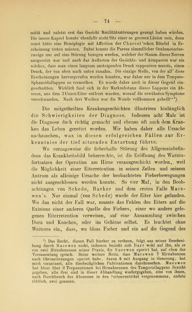 mität und zuletzt erst das Gesicht Motilitätsstörungen gezeigt haben würden. Die innere Kapsel konnte ebenfalls nicht Sitz einer so grossen Läsion sein, denn sonst hätte eine Hemiplegie mit Affection der Charcot'sehen Bündel in Er- scheinung treten müssen. Dabei konnte die Parese sämmtlicher Oculomotorius- zweige nur auf eine Störung bezogen werden, welcher der Stamm diesesNerven ausgesetzt war und auch das Auftreten der Gesichts- und Armparese war ein solches, dass man einen langsam ansteigenden Druck supponiren musste, einen Druck, der von oben nach unten zunahm. Die einzige Stelle, von der all' diese Erscheinungen hervorgerufen werden konnten, war daher nur in dem Temporo- Sphenoidallappen zu vermuthen. Es wurde daher auch in dieser Gegend ein- geschnitten. Wirklich fand sich in der Marksubstanz dieses Lappens ein Ab- scess, aus dem 3 Unzen Eiter entleert wurden, worauf die erwähnten Symptome verschwanden. Nach drei Wochen war die Wunde vollkommen geheilt^). Die mitgetheilten Krankengeschichten illustriren hinlänglich die Schwierigkeiten der Diagnose. Indessen acht Male ist die Diagnose doch richtig gemacht und ebenso oft auch dem Kran- ken das Leben gerettet worden. Wir haben daher alle Ursache nachzusehen, was in diesen erfolgreichen Fällen zur Er- kenntniss der tief sitzenden Entartung führte. Wo vorzugsweise die fieberhafte Störung des Allgemeinbefin- dens das Krankheitsbild beherrschte, ist die Eröffnung des Warzen- fortsatzes der Operation am Hirne vorausgeschickt worden, weil die Möglichkeit einer Eiterretention in seinen Zellen und seinem Antrum als alleinige Ursache der beobachteten Fieberbewegungen nicht ausgeschlossen werden konnte. So vier Mal, in den Beob- achtungen von Schede, Barker und dem ersten Falle Mace- wen's. Nur einmal (von Schede) wurde der Eiter hier gefunden. Wo das nicht der Fall war, musste das Fehlen des Eiters auf die Existenz einer anderen Quelle des Fiebers, einer wo anders gele- genen Eiterretention verweisen, auf eine Ansammlung zwischen Dura und Knochen, oder im Gehirne selbst. Es leuchtet ohne Weiteres ein, dass, wo bloss Fieber und ein auf die Gegend des ') Das Recht, diesen Fall hierher zu rechnen, folgt aus seiner Beschrei- bung durch Macewen nicht, indessen bezieht sich Barr wohl auf ihn, als er von zwei Hirnabscessen seiner Praxis, die Macewen operirt hat, auf eben der Versammlung sprach. Seine weitere Notiz, dass Macewen 7 Hirnabscesse nach Ohreneiterungen operirt habe, davon 5 mit Ausgang in Genesung, hat mich veranlasst, alle diesbezüglichen Publicationen durchzusehen. Macewen hat bloss über 3 Trepanationen bei Hirnabscessen des Temporallappens Bericht gegeben, alle drei sind in dieser Abhandlung wiedergegeben, eine von ihnen, nach Durchbruch des Abscesses in den Seitenventrikel vorgenommene, endete tödtlich, zwei genasen.