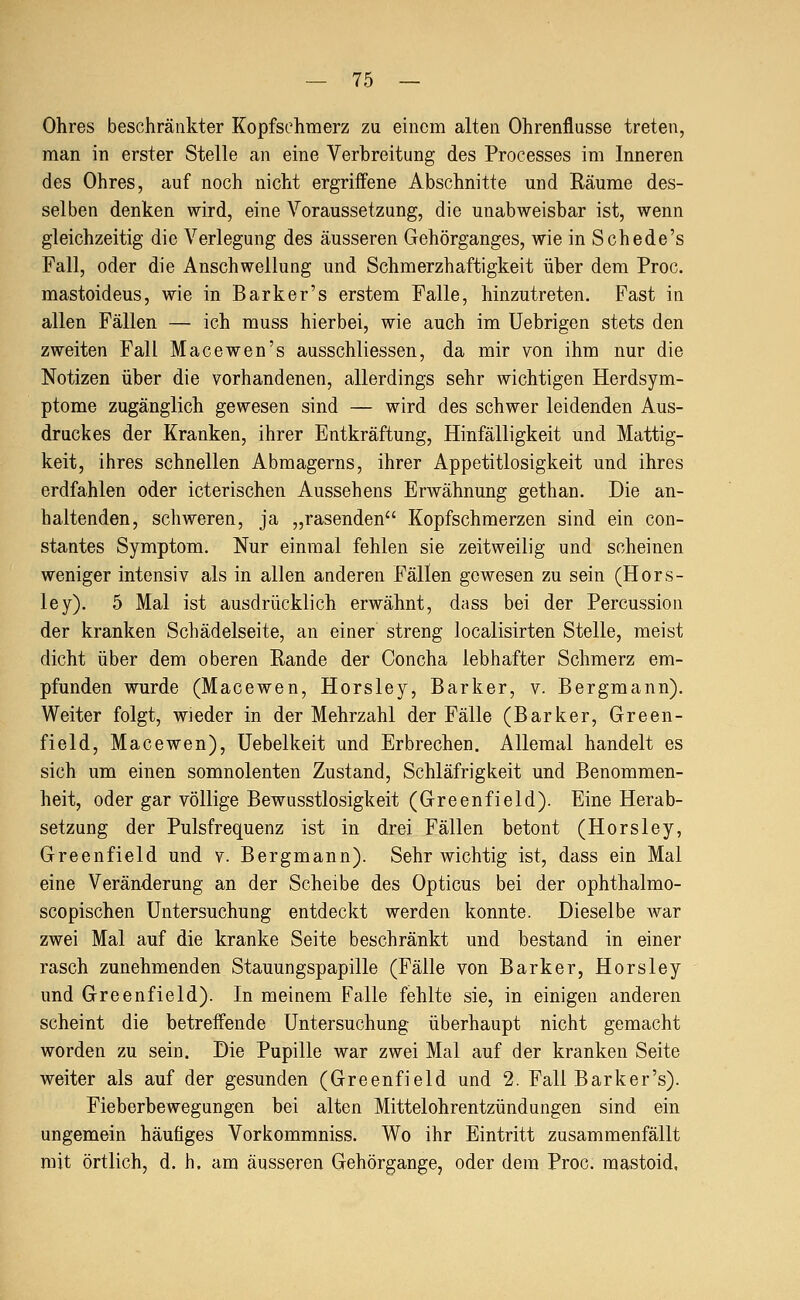 Ohres beschränkter Kopfsehmerz zu einem alten Ohrenflusse treten, man in erster Stelle an eine Verbreitung des Processes im Inneren des Ohres, auf noch nicht ergriifene Abschnitte und Räume des- selben denken wird, eine Voraussetzung, die unabweisbar ist, wenn gleichzeitig die Verlegung des äusseren Gehörganges, wie in Schede's Fall, oder die Anschwellung und Schmerzhaftigkeit über dem Proc. mastoideus, wie in Barker's erstem Falle, hinzutreten. Fast in allen Fällen — ich muss hierbei, wie auch im Uebrigen stets den zweiten Fall Macewen's ausschliessen, da mir von ihm nur die Notizen über die vorhandenen, allerdings sehr wichtigen Herdsym- ptome zugänglich gewesen sind — wird des schwer leidenden Aus- druckes der Kranken, ihrer Entkräftung, Hinfälligkeit und Mattig- keit, ihres schnellen Abmagerns, ihrer Appetitlosigkeit und ihres erdfahlen oder icterischen Aussehens Erwähnung gethan. Die an- haltenden, schweren, ja „rasenden Kopfschmerzen sind ein con- stantes Symptom. Nur einmal fehlen sie zeitweilig und scheinen weniger intensiv als in allen anderen Fällen gewesen zu sein (Hors- ley). 5 Mal ist ausdrücklich erwähnt, dass bei der Percussion der kranken Schädelseite, an einer streng localisirten Stelle, meist dicht über dem oberen Rande der Concha lebhafter Schmerz em- pfunden wurde (Macewen, Horsley, Barker, v. Bergmann). Weiter folgt, wieder in der Mehrzahl der Fälle (Barker, Green- field, Macewen), üebelkeit und Erbrechen. Allemal handelt es sich um einen somnolenten Zustand, Schläfrigkeit und Benommen- heit, oder gar völlige Bewusstlosigkeit (Greenfield). Eine Herab- setzung der Pulsfrequenz ist in drei Fällen betont (Horsley, Greenfield und v. Bergmann). Sehr wichtig ist, dass ein Mal eine Veränderung an der Scheibe des Opticus bei der ophthalmo- scopischen Untersuchung entdeckt werden konnte. Dieselbe Avar zwei Mal auf die kranke Seite beschränkt und bestand in einer rasch zunehmenden Stauungspapille (Fälle von Barker, Horsley und Greenfield). In meinem Falle fehlte sie, in einigen anderen scheint die betreffende Untersuchung überhaupt nicht gemacht worden zu sein. Die Pupille war zwei Mal auf der kranken Seite weiter als auf der gesunden (Greenfield und 2. Fall Barker's). Fieberbewegungen bei alten Mittelohrentzündungen sind ein ungemein häufiges Vorkommniss. Wo ihr Eintritt zusammenfällt mit örtlich, d. h. am äusseren Gehörgange, oder dem Proc. mastoid.