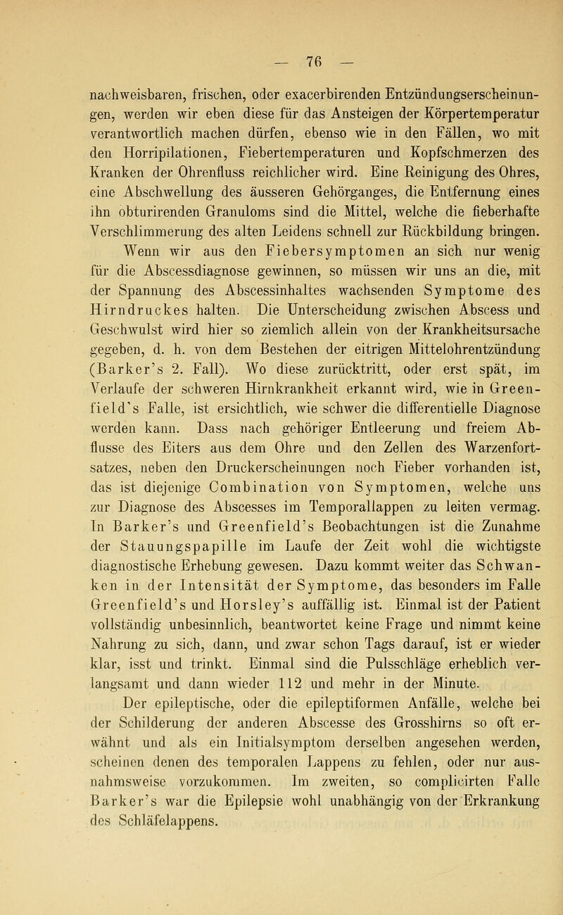 nachweisbaren, frischen, oder exacerbirenden Entzündungserscheinun- gen, werden wir eben diese für das Ansteigen der Körpertemperatur verantwortlich machen dürfen, ebenso wie in den Fällen, wo mit den Horripilationen, Fiebertemperaturen und Kopfschmerzen des Kranken der Ohrenfluss reichlicher wird. Eine Reinigung des Ohres, eine Abschwellung des äusseren Gehörganges, die Entfernung eines ihn obturirenden Granuloms sind die Mittel, welche die fieberhafte Verschlimmerung des alten Leidens schnell zur Rückbildung bringen. Wenn wir aus den Fiebersymptomen an sich nur wenig für die Abscessdiagnose gewinnen, so müssen wir uns an die, mit der Spannung des Abscessinhaltes wachsenden Symptome des Hirndruckes halten. Die Unterscheidung zwischen Abscess und Geschwulst wird hier so ziemlich allein von der Krankheitsursache gegeben, d. h. von dem Bestehen der eitrigen Mittelohrentzündung (Barker's 2. Fall). Wo diese zurücktritt, oder erst spät, im Verlaufe der schweren Hirnkrankheit erkannt wird, wie in Green- field's Falle, ist ersichtlich, wie schwer die differentielle Diagnose werden kann. Dass nach gehöriger Entleerung und freiem Ab- flüsse des Eiters aus dem Ohre und den Zellen des Warzenfort- satzes, neben den Druckerscheinungen noch Fieber vorhanden ist, das ist diejenige Combination von Symptomen, welche uns zur Diagnose des Abscesses im Temporaliappen zu leiten vermag. In Barker's und Greenfield's Beobachtungen ist die Zunahme der Stauungspapille im Laufe der Zeit wohl die wichtigste diagnostische Erhebung gewesen. Dazu kommt weiter das Schwan- ken in der Intensität der Symptome, das besonders im Falle Greenfield's und Horsley's auffällig ist. Einmal ist der Patient vollständig unbesinnlich, beantwortet keine Frage und nimmt keine Nahrung zu sich, dann, und zwar schon Tags darauf, ist er wieder klar, isst und trinkt. Einmal sind die Pulsschläge erheblich ver- langsamt und dann wieder 112 und mehr in der Minute. Der epileptische, oder die epileptiformen Anfälle, welche bei der Schilderung der anderen Abscesse des Grosshirns so oft er- wähnt und als ein Initialsymptom derselben angesehen werden, scheinen denen des temporalen Lappens zu fehlen, oder nur aus- nahmsweise vorzukommen. Im zweiten, so complicirten Falle Barker's war die Epilepsie wohl unabhängig von der Erkrankung des Schläfelappens.