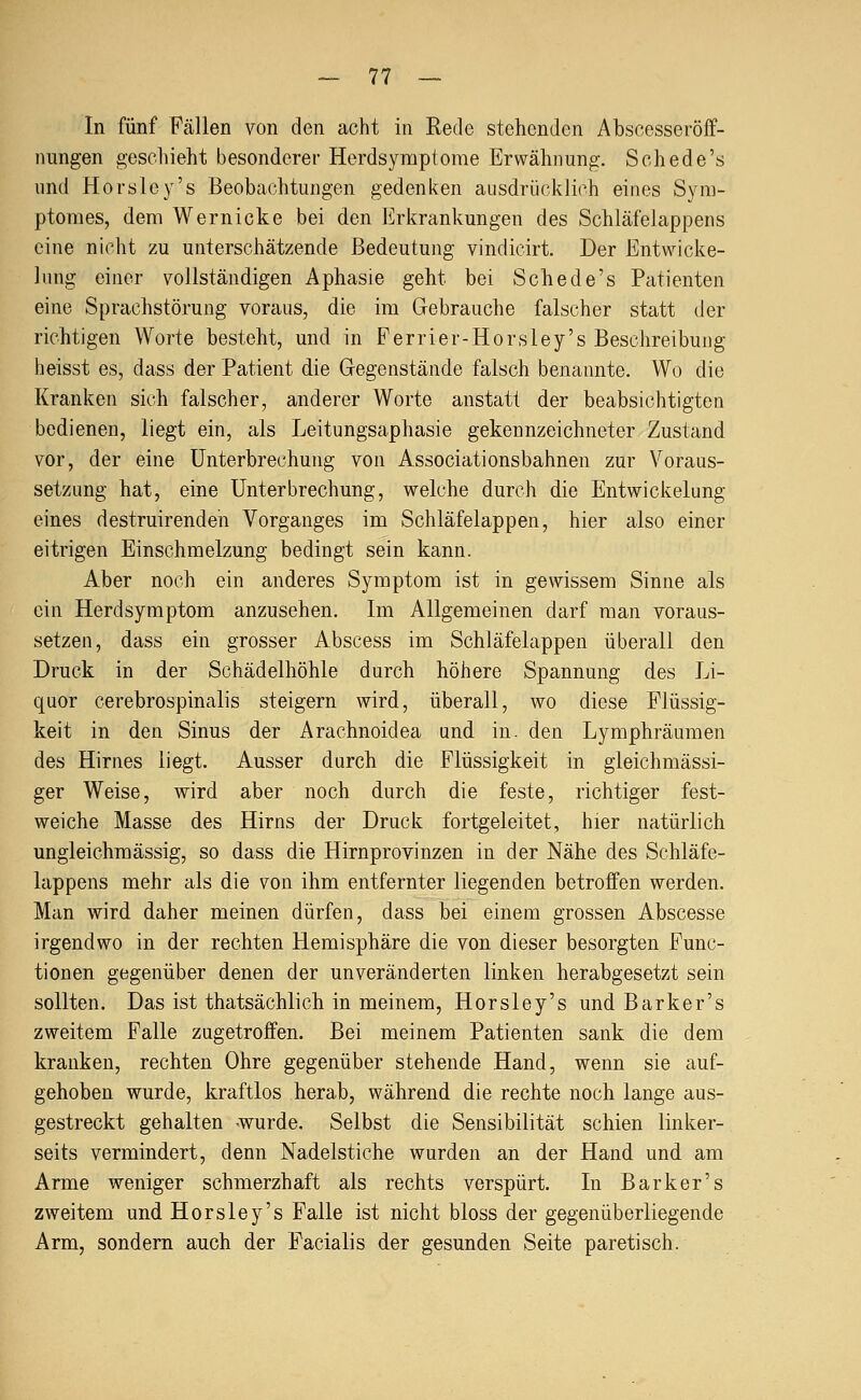 In fünf Fällen von den acht in Rede stehenden Abscesseröff- nungen geschieht besonderer Herdsymptome Erwähnung. Schede's und Horsley's Beobachtungen gedenken ausdrücklich eines Sym- ptomes, dem Wernicke bei den Erkrankungen des Schläfelappens eine nicht zu unterschätzende Bedeutung vindicirt. Der Entwicke- lung einer vollständigen Aphasie geht bei Schede's Patienten eine Sprachstörung voraus, die im Gebrauche falscher statt der richtigen Worte besteht, und in Ferrier-Horsley's Beschreibung heisst es, dass der Patient die Gegenstände falsch benannte. Wo die Kranken sich falscher, anderer Worte anstatt der beabsichtigten bedienen, liegt ein, als Leitungsaphasie gekennzeichneter Zustand vor, der eine Unterbrechung von Associationsbahnen zur Voraus- setzung hat, eine Unterbrechung, welche durch die Entwickelung eines destruirenden Vorganges im Schläfelappen, hier also einer eitrigen Einschmelzung bedingt sein kann. Aber noch ein anderes Symptom ist in gewissem Sinne als ein Herdsyraptom anzusehen. Im Allgemeinen darf man voraus- setzen, dass ein grosser Abscess im Schläfelappen überall den Druck in der Schädelhöhle durch höhere Spannung des Li- quor cerebrospinalis steigern wird, überall, wo diese Flüssig- keit in den Sinus der Arachnoidea und in. den Lymphräumen des Hirnes liegt. Ausser durch die Flüssigkeit in gleichmässi- ger Weise, wird aber noch durch die feste, richtiger fest- weiche Masse des Hirns der Druck fortgeleitet, hier natürlich ungleichmässig, so dass die Hirnprovinzen in der Nähe des Schläfe- lappens mehr als die von ihm entfernter liegenden betroffen werden. Man wird daher meinen dürfen, dass bei einem grossen Abscesse irgendwo in der rechten Hemisphäre die von dieser besorgten Func- tionen gegenüber denen der unveränderten linken herabgesetzt sein sollten. Das ist thatsächlich in meinem, Horsley's und Barker's zweitem Falle zugetroffen. Bei meinem Patienten sank die dem kranken, rechten Ohre gegenüber stehende Hand, wenn sie auf- gehoben wurde, kraftlos herab, während die rechte noch lange aus- gestreckt gehalten -wurde. Selbst die Sensibilität schien linker- seits vermindert, denn Nadelstiche wurden an der Hand und am Arme weniger schmerzhaft als rechts verspürt. In Barker's zweitem und Horsley's Falle ist nicht bloss der gegenüberliegende Arm, sondern auch der Facialis der gesunden Seite paretisch.